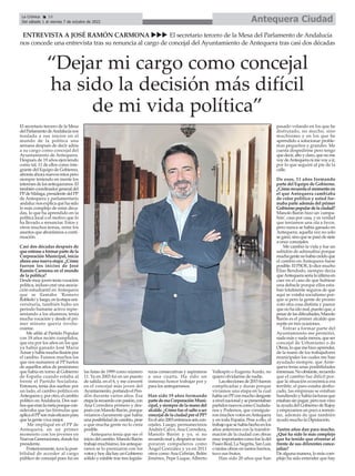 El secretario tercero de la Mesa
delParlamentodeAndalucíanos
traslada a sus inicios en el
mundo de la política una
semana después de decir adiós
a su cargo como concejal del
Ayuntamiento de Antequera.
Después de 19 años ejerciendo
como tal, 11 de ellos como inte-
grante del Equipo de Gobierno,
afronta ahora nuevos retos pero
siempre teniendo en mente los
interesesdelosantequeranos.El
tambiéncoordinadorgeneraldel
PPdeMálaga,presidentedelPP
de Antequera y parlamentario
andaluz nos explica qué ha sido
lo más complejo de estas déca-
das, lo que ha aprendido en la
política local o el motivo que lo
ha llevado a renunciar. Estos y
otros muchos temas, entre los
asuntos que abordamos a conti-
nuación.
Casi dos décadas después de
queentraseaformarpartedela
Corporación Municipal, inicia
ahora una nueva etapa. ¿Cómo
fueron los inicios de José
Ramón Carmona en el mundo
de la política?
Desdemuyjoventeníavocación
política,inclusocreéunaasocia-
ción estudiantil en Antequera
que se llamaba 'Romero
Robledo'yluego,enlaetapauni-
versitaria, también hubo un
periodo bastante activo repre-
sentando a los alumnos; tenía
mucha vocación y desde el pri-
mer minuto quería involu-
crarme.
Me afilié al Partido Popular
con 18 años recién cumplidos,
que era por los años en los que
ya había ganado José María
Aznaryhabíamuchailusiónpor
el cambio. Fuimos muchos los
que nos sumamos al PP hartos
de aquellos años de pesimismo
que había en torno al Gobierno
de España cuando estaba al
frente el Partido Socialista.
Entonces, tenía dos sueños: por
un lado, el cambio político en
Antequeray,porotro,elcambio
político en Andalucía. Dos sue-
ñosqueeranlametaporquecon-
sideraba que las fórmulas que
aplicaelPPsonmáseficacespara
que la gente viva mejor.
Me impliqué en el PP de
Antequera, en un primer
momento con los jóvenes en
NuevasGeneraciones,dondefui
presidente.
Posteriormente,tuvelaposi-
bilidad de acceder al cargo
público de concejal pues fui en
las listas de 1999 como número
11. Ya en 2003 fui en un puesto
de salida, en el 6, y me convertí
en el concejal más joven del
Ayuntamiento,portandoelPen-
dón durante varios años. Esa
etapalarecuerdoconpasión,con
Ana Corredera primero y des-
puésconManoloBarón,porque
veíamos claramente que había
unaposibilidaddecambio,pese
a que mucha gente no lo creía
posible.
Antequera tenía que ser el
iniciodelcambio.ManoloBarón
trabajómuchísimo,losanteque-
ranos se lo premiaron con los
votosyhoydíahayunGobierno
sólido y estable tras tres legisla-
turas consecutivas y aspiramos
a una cuarta. Ha sido un
inmenso honor trabajar por y
para los antequeranos.
Han sido 19 años formando
partedeesaCorporaciónMuni-
cipal, y siempre de la mano del
alcalde.¿Cómofueelsaltoaser
concejaldelaciudadporelPP?
Enelaño2003entramosseiscon-
cejales. Luego, permanecimos
Andrés Calvo, Ana Corredera,
Manolo Barón y yo, si no
recuerdomaly,despuésseincor-
poraron compañeros como
Ángel González y ya en 2011
otros como Ana Cebrián, Belén
Jiménez, Pepe Luque, Alberto
Vallespín o Eugenia Acedo, no
quiero olvidarme de nadie.
Laseleccionesde2015fueron
complicadas y duras porque
vivíamos una etapa en la cual
habíaunPPconmuchodesgaste
anivelnacionalysepresentaban
partidosnuevoscomoCiudada-
nos y Podemos, que consiguie-
ronmuchosvotosenAntequera
y en toda España. Pese a ello, el
trabajoquesehabíahechoenlos
años anteriores con la transfor-
mación de la ciudad con obras
muyimportantescomofueladel
PaseoReal,LaNegrita,SanLuis
o tantas obras en tantos barrios,
tuvo sus frutos.
Han sido 20 años que han
pasado volando en los que he
disfrutado, no mucho, sino
muchísimo y en los que he
aprendido a solucionar proble-
mas pequeños y grandes. Me
cuesta despedirme pero tengo
quedecir,altoyclaro,quenome
voydeAntequeranimevoyair,
por lo que seguiré al pie de la
calle.
De esos, 11 años formando
parte del Equipo de Gobierno.
¿Cómorecuerdaelmomentoen
el que Antequera cambiaba
de color político y usted for-
maba parte además del primer
Gobiernopopulardelaciudad?
Manolo Barón hizo un 'campa-
ñón', casa por casa, y es verdad
que teníamos una ola a favor,
pero nunca se había ganado en
Antequera; aquella vez no solo
seganó,sinoquesepasódesiete
a once concejales.
Me cambió la vida y fue un
subidón de adrenalina porque
muchagentenohabíacreídoque
el cambio en Antequera fuese
posible. El PSOE, lo dice mucho
Elías Bendodo, siempre decía
queAntequeraseríalaúltimaen
caer en el caso de que hubiese
una debacle porque ellos esta-
ban totalmente seguros de que
aquí se votaba socialismo por-
que sí pero la gente de pronto
votó otra cosa distinta y parece
quenohaidomal,puestoque,a
pesardelasdificultades,Manolo
Barón es el primer alcalde que
repite en tres ocasiones.
Entrar a formar parte del
Ayuntamiento me permitió,
nadamásynadamenos,queser
concejal de Urbanismo o de
Obras,loquemehizoaprender,
de la mano de los trabajadores
municipales los cuales me han
ayudado siempre, que Ante-
quera tenía unas posibilidades
inmensas.Noobstante,recuerdo
que el cambio fue difícil por-
que la situación económica era
terrible, el paro estaba desbo-
cado, las empresas se estaban
hundiendo y había facturas que
estabansinpagar,peronosvino
la ayuda del Gobierno de Rajoy
yempezamosunpocoaremon-
tar, además de que también
ayudó mucho la Diputación.
Tantos años dan para mucho.
¿Qué ha sido lo más complejo
que ha tenido que afrontar al
frente de sus diferentes conce-
jalías?
De alguna manera, lo más com-
plejo ha sido entender que hay
Antequera Ciudad
La Crónica 16
Del sábado 1 al viernes 7 de octubre de 2022
ç
ENTREVISTA A JOSÉ RAMÓN CARMONA uuu El secretario tercero de la Mesa del Parlamento de Andalucía
nos concede una entrevista tras su renuncia al cargo de concejal del Ayuntamiento de Antequera tras casi dos décadas
“Dejar mi cargo como concejal
ha sido la decisión más difícil
de mi vida política”
 