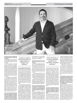 Inversiones para el Empleo de
Antequera?¿Quélohallevado
a tomarla?
La más difícil que he tomado en
mividapolíticaydelasmásdifí-
ciles que he tomado en mi vida
personal.
Me ha llevado a tomarla
varias cosas. Desde hace algún
tiempo, no ahora, venía perci-
biendoquecadavezquehablaba
alosvecinosdeAntequerasobre
un tema de aquí pues ellos me
hablabandeJuanmaMoreno;la
sensación que tenía es que para
muchaspersonaseralapersona
que le podía ayudar en Ante-
quera,perosobretodocontemas
relacionados con la Junta de
Andalucía.
No es que sea incompatible,
escompatible,perocreosincera-
mente que mi momento en el
Ayuntamiento, por la oportu-
nidad que me han dado en el
ParlamentodeAndalucíayasu-
miendo en la última etapa aún
másresponsabilidad,puesibaa
hacer que el ciudadano ya me
pidiese otro tipo de cosas. Por
tanto, era justo, hacia mis com-
pañeros,queentraraotroconce-
jalqueocuparamisitioylededi-
case aún más tiempo que yo.
“No se va porque pierda unas
eleccionesoporquesuscompa-
ñerosnolequieranenlaslistas;
sevaporqueesdelosmejores”,
ha dicho el regidor durante el
anuncio de su renuncia. ¿Qué
sientealescucharesaspalabras
de su compañero de equipo?
ManoloBaróneslapersonamás
generosa que conozco en polí-
tica, y eso que he conocido a
mucha gente. Ese valor de una
personaquetieneungranamor
porAntequerademuestraquees
un compañero que siempre me
haayudadoeinclusonohalimi-
tado mi crecimiento político; es
más, siempre me ha animado
porqueAntequerateníaqueocu-
par un papel políticamente
importante, tanto a mí como a
Ángel González o Ana Corre-
dera.
Siempre nos ha ayudado y
nuncahapedido,desdeelpunto
devistapolítico,nadaparaél,ni
siquiera tiene un cargo en el PP
de Antequera. Le agradezco el
ejercicio que ha hecho de gene-
rosidadporqueélnotendríaque
haberme dejado como presi-
dente del PP a mí o no tendría
que haber dicho que quería
apostarporuncicloyluegocam-
biardeideaporquelosanteque-
ranos se lo pedimos. Él no tiene
apego al cargo, él tiene unas raí-
ces profundas de conocimiento
deAntequera,ynosoloesgene-
roso con sus compañeros sino
también con su ciudad.
¿Qué consejo le dará a José
Manuel Fernández como su
sucesor?
Esunrelevoqueapoyaráalequi-
pazo que tiene Manolo Barón.
José Manuel Fernández está
muy preparado pero le doy el
consejo de que escuche a la
gente, que siempre diga lo que
piensaconlealtadyquetratede
ser valiente en la toma de deci-
siones.
Hay que ser valiente en esa
toma de decisiones porque, de
hecho, si no hubiésemos sido
valienteshabríamuchasdecisio-
nes que no se hubiesen tomado.
Por poner un ejemplo: si
cuandoseplanteólareformade
San Luis, que recogieron casi
4.000firmas,ManoloBarónyyo
nohubiésemossidovalientesesa
obra no se hubiera acometido.
Ahora, como secretario tercero
de la Mesa del Parlamento de
Andalucía y parlamentario
andaluz,¿seguirádefendiendo
los intereses de los antequera-
nos?
Sin duda, y también de toda la
provinciadeMálagaporquesoy
parlamentario andaluz por la
provincia de Málaga, pero a
Antequeranolavoyaperderde
referencia.Noentodaslasinter-
vencionesenelParlamento,pero
sí en casi todas, menciono a
Antequeraporquesonlosejem-
plos reales que conozco, que
también se han puestode mani-
fiesto en el Congreso de los
Diputados cuando hemos
podido enviar algo al PPa nivel
nacionalparaqueselosexpusie-
ran a Pedro Sánchez porque al
final lo que pasa en Antequera
tiene que trascender y, siempre
preservando la identidad, me
gusta contar estos casos porque
son los ejemplos claros que evi-
dencian que lo que decimos es
verdad.Endefinitiva,sitebasas
enloquetecuentalagente,estás
testimoniando la verdad de la
gente.
Unodeloscambiosmásimpor-
tantequehatenidolasuertede
vivir fue el cambio de color de
laJuntadeAndalucía.¿Quéha
significadoparalosantequera-
nos?
No solamente el compromiso
real de que Antequera era una
de las piezas claves para el
avance de Andalucía. Aquí se
hizo el primer Consejo de
Gobierno del 'Gobierno del
Cambio'paraaprobarlaprimera
rebajadeimpuestosdeAndalu-
cía con la eliminación del
ImpuestodeSucesionesyDona-
ciones,perotambiénsehahecho
la apuesta por el Puerto Seco o
por la finalización de la Circun-
valación Norte, entre otros.
Antequera es una referen-
cia andaluza y, lógicamente
como el resto de poblaciones
de Andalucía, se está benefi-
ciando. Pero, más allá de las
cosas físicas, creo que los anda-
luces nos estamos beneficiando
con el actual Gobierno de la
Juntay,porende,losantequera-
nos.
Esindudablesubuenarelación
conelpresidentedelaJuntade
Andalucía, Juanma Moreno, y
también con el coordinador
general del PP Nacional, Elías
Bendodo. ¿Parará su carrera
enAndalucíaomirahacianue-
vos horizontes?
No me lo planteo desde un
puntodevistadeascenso,melo
planteo como un asunto de eta-
pas y de retos. El reto para mí
másinmediatoeslaprovinciade
Málaga como parlamentario de
Andalucía y, por supuesto tam-
bién, tengo el honor de estar en
la junta directiva nacional y
voy frecuentemente a Madrid a
ayudar al coordinador general
enasuntosrelacionadosconmis
conocimientos profesionales,
pero más allá de eso me tocará
la etapa que me toque vivir.
Antequera Ciudad
La Crónica 18
Del sábado 1 al viernes 7 de octubre de 2022
ç
“Cuando me afilié al
PP tenía dos sueños: el
cambio político en
Antequera y en
Andalucía”
“Han sido 20 años en
los que he disfrutado
muchísimo y he
aprendido a solucionar
problemas”
 