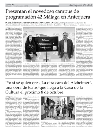 ANTEQUERA. El diputado de
Desarrollo Tecnológico y Recur-
sos Europeos y concejal del
Ayuntamiento de Antequera,
Juan Álvarez, junto a Laura
García, de la Fundación Telefó-
nica, han presentado el pro-
yecto '42 Málaga'. Se trata de un
campus de programación gra-
tuito con el que la Diputación
de Málaga busca localizar,
aprovechar e impulsar el
talento de los habitantes de la
Comarca, así como romper la
brecha digital entre jóvenes y
mayores y aumentar la compe-
titividad de las empresas.
Através del centro de inno-
vación social La Noria, la Dipu-
tación ofrece 25 plazas de alo-
jamiento a las que puede optar
principalmente el alumnado de
la provincia. Todo ello, para
acercar la tecnología a la pobla-
ción de toda la provincia, lograr
que los habitantes de los pue-
blos cuenten con las mismas
oportunidades que los de las
grandes ciudades y conseguir
que la tecnología facilite el logro
de los retos sociales. “Es un pro-
yecto muy interesante para que
todos tengan las mismas opor-
tunidades y posibilidades”,
ha dicho Álvarez, sobre un pro-
yecto que “no tiene límite de
edad”.
42 Málaga es un espacio
abierto veinticuatro horas
durante los siete días de la
semana al que pueden acceder
todas las personas desde los 18
años de edad. No se requieren
conocimientos previos en pro-
gramación. 42 Málaga imparte
una formación diferencial, gra-
tuita y presencial, con una
metodología pionera en el
mundo basada en el aprendi-
zaje entre pares y la gamifica-
ción. Según ha señalado García
se aprende gracias al autoa-
prendizaje, ya que no hay
docentes, y a los compañeros,
lo que es aprendizaje entre
pares. Su metodología gamifi-
cada permite a los estudiantes
ir superando niveles y adqui-
riendo las competencias técni-
cas y transversales que están
demandando las empresas.
“Compites sanamente contigo
mismo a través de retos y
recompensas que el propio sis-
tema te ofrece”, ha agregado.
La formación tiene lugar en
el Polo de Contenidos Digitales
de la capital, pero es accesible
a los malagueños de toda la
provincia a través de las insta-
laciones del centro de innova-
ción social La Noria de la insti-
tución provincial, donde pue-
den residir durante el periodo
de formación.
Tras el arranque de 42
Málaga en el mes de abril con
el impuso de Fundación Tele-
fónica, Junta de Andalucía, el
Ayuntamiento y la Diputa-
ción de Málaga, la institución
provincial ha iniciado una gira
para acercar a los municipios
esta oportunidad formativa
en uno de los campus de pro-
gramación más innovadores
del mundo.
La metodología de este
campus ha sido distinguida por
encontrarse en el TOP 10 de
universidades mundiales más
innovadoras y, por ocupar el
primer lugar, por los valores éti-
cos que transmite, por delante
de Harvard, Yale o Columbia.
“Todas las personas que pasan
por este campus terminan
encontrando empleo en el sec-
tor tecnológico, teniendo un
100% de empleabilidad”, ha
finalizado García.
Los jueves tienen lugar los
Open Days, en los que conocer
todo lo referente a este campus.
Antequera Ciudad
La Crónica 4
Del sábado 1 al viernes 7 de octubre de 2022
ç
Presentan el novedoso campus de
programación 42 Málaga en Antequera
u A TRAVÉS DEL CENTRO DE INNOVACIÓN SOCIAL LA NORIA, la Diputación ofrece 25 plazas de
alojamiento en este campus que es un espacio abierto 24 horas durante los 7 días de la semana para mayores de 18
ANTEQUERA.Antequera aco-
gerá el próximo 8 de octubre
una obra de teatro que visibili-
zará la enfermedad de Alzhei-
mer. Con el nombre ‘Yo sí sé
quién eres. La otra cara delAlz-
heimer’, de la compañía Caja de
Grillos Teatro Social, que se
representará en la Casa de la
Cultura a partir de las 19:00
horas.
Los diputados provinciales,
Juan Álvarez y Francisco José
Martín, la concejal de Familias
y Sanidad delAyuntamiento de
Antequera, Sara Ríos, la presi-
denta de laAsociación de Fami-
liares de Enfermos de Alzhei-
mer y Otras Demencias de
Antequera y Comarca 'AFE-
DAC', MaríaAntonia Quintero,
y el psicólogo de la misma,
Antonio Domínguez, han pre-
sentado los detalles de esta
apuesta.
Se trata de una iniciativa que
se suma a las que la Diputación
de Málaga ha organizado este
añoconmotivodelDíaMundial
delAlzheimer sobre el impacto
de esta enfermedad, que es la
principal causa de demencia y
que afecta a más de 55 millones
de personas en el mundo y a 1,2
millones en España. Una de
cada diez personas mayores
de 65 años y más de un tercio de
las mayores de 85 la padecen, y
cada vez se diagnostica a perso-
nas más jóvenes. “ElAlzheimer
esunapandemiaquenospuede
afectar a todos y tenemos que
trabajar desde las administra-
ciones para una mejor calidad
de vida de los enfermos, pero
también de los cuidadores”, ha
dicho Martín.
En este sentido, la obra
quiere contribuir a normalizar
el papel de cuidador del hom-
bre a través de sus protagonis-
tas: Carlos yAdrián, dos perso-
nas que han mantenido cami-
nos diferentes durante varios
años y a los que únicamente
ha mantenido unidos una per-
sona: Alicia. Cuando ella se ve
afectada por el Alzheimer,
ambos deben colaborar para
salir adelante y superar los con-
flictos y sentimientos que ponen
a prueba su relación.
La obra recorre diferentes
puntos de la provincia y desti-
nará los recursos recaudados a
los diferentes entes que se dedi-
can a esta enfermedad. Las
entradas enAntequera tendrán
un precio de 5 euros, que se des-
tinarán a AFEDAC. “Invito a
Antequera y la Comarca a venir
a disfrutar de esta obra de la
mano de una gran compañía de
teatro”, ha dicho la presidenta
de AFEDAC, que ha indicado
quelosingresosdelaAsociación
son actualmente muy limitados.
‘Yo sí sé quién eres. La otra cara del Alzheimer’,
una obra de teatro que llega a la Casa de la
Cultura el próximo 8 de octubre
 