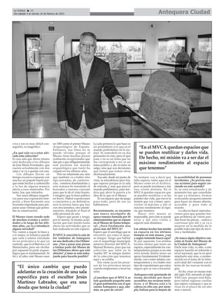 viva y eso es muy difícil con-
seguirlo, es magnífico.
¿En qué sala va a estar ubi-
cada esta colección?
Es una sala que ahora mismo
está dedicada a los dibujos
de José María Fernández, que
cuenta actualmente con dos
salas y se va a quedar con una.
Los dibujos llevan un
tiempo excesivo expuesto con
una luz un poquito fuerte por-
que están hechos a carboncillo
y la luz de alguna manera
afecta a esos materiales. Por
tanto, hay que retirarlos.
Son unos dibujos magnífi-
cos para una exposición tem-
poral, o bien haciendo una
inversión importante para pre-
parar unas vitrinas que permi-
tan su conservación.
El Museo viene siendo sede
de muchos eventos y activi-
dades a lo largo de los últi-
mos años, ¿se va a introducir
alguna novedad?
No, vamos a seguir la línea y,
a lo mejor, la temática puede
que varíe y estaría vinculada
en un principio a lo que yo
controlo, que es el Barroco y el
Manierismo, pero sin olvidar
por supuesto la parte arqueo-
lógica que es fundamental. Al
fin y al cabo, este Museo nace
en 1585 como el primer Museo
Arqueológico de España.
Entonces, esa línea no se
puede olvidar porque el
Museo tiene muchas piezas
realmente excepcionales que
dan pie a que obligatoriamente
esté presente ese mundo
arqueológico que tanto ha
copado en los últimos años.
Pero no solamente eso, sino
que también va a haber otro
tipo jornadas, de conferen-
cias... estamos diseñándolas y
esta semana he mandado el
borrador a nuestra concejal
para que le dé el visto bueno,
e imagino que lo hará publico
en breve. Habrá exposiciones
o conciertos y, en definitiva,
será la misma línea que hay
con otra temática, otro plante-
amiento, dándole al final el
sello personal de uno.
Espero que guste y tenga,
por lo menos, la misma acep-
tación que han tenido hasta
ahora las actividades que se
han realizado en este espacio.
El MVCA convirtió la sala de
los 'símbolos' de Antequera
en una dedicada a los Dólme-
nes. ¿Van a pasar esas piezas
a formar parte del Museo de
los Dólmenes ahora que está
abierto? ¿Cómo se está traba-
jando para hacerlo posible?
La sala primera lo que hace es
un preámbulo a lo que es el
mundo prehistórico en la ciu-
dad. Se remodeló en su día
pensando en esto, pero el que
pase o no es un tema que no
me corresponde a mí; es un
tema político y ahí ni entro ni
salgo, sino que son decisiones
que tienen que tomar otros
afortunadamente.
Esa sala, desde mi punto de
vista, la remodelaría pero hay
que esperar porque es la sala
de entrada y, más que para el
mundo prehistórico, pues ten-
dría que abrir la puerta a la
idea de lo que es el Museo.
Es un espacio que da juego
para todo, pero de eso ya
hablaremos.
Recientemente, se encontró
una nueva necrópolis de
época romana formada por 54
enterramientos que se expuso
en el Museo de forma tempo-
ral. ¿Será finalmente una
pieza más del MVCA?
Espero que el sarcófago que se
encontró, así como el ajuar,
se integre. Tengo que hablar
con el arqueólogo municipal,
anterior director del MVCA,
Manuel Romero, para que esa
colección que salió en la
'tumba 307' se integre dentro
de la colección que tenemos
aquí y se exhiba.
Eso viene ya en los proce-
sos de los próximos meses
cuando empecemos a tocar las
salas.
¿Considera que el MVCA se
está quedando pequeño ante
el gran patrimonio con el que
cuenta Antequera y que, ade-
más, no para de crecer?
Yo siempre voy a decir que
falta espacio, tanto aquí en el
Museo como en el Archivo,
pero se puede reordenar y dar
una visión distinta. En el
MVCA quedan espacios que
se pueden reutilizar y se les
pueden dar vida, que esa es la
misión que voy a tener: apro-
vechar al máximo y dar el
máximo rendimiento al espa-
cio que tenemos.
Hacer otro museo es
impensable, pero éste se puede
tocar y dar otra visión y
aspecto más dinámico.
Los artistas locales han tenido
su espacio en los últimos
tiempos en este museo, ¿van
a seguir teniendo hueco aquí?
Sí, por supuesto. Los artistas
locales tienen que tener un
espacio, especialmente los con-
temporáneos porque es en este
sitio donde deben tener un
apoyo fundamental. Evidente-
mente, van a estar artistas con-
temporáneos y va a haber otro
tipo de exposiciones que estoy
seguro que os van a encantar.
Antequera está apostando de
forma decidida por hacer
accesibles sus recursos turís-
ticos, y el Museo está a la
cabeza en ello con, por ejem-
plo, balizas para la mejora de
la accesibilidad de personas
invidentes. ¿Se prevén nue-
vas acciones para seguir cre-
ciendo en este sentido?
Sí, se está estudiando y de
momento hay que consolidar
lo que ya tenemos. Iremos
avanzando progresivamente
para hacer un museo abierto,
accesible y para todo el
mundo.
La idea es hacer reproduc-
ciones para que quienes ten-
gan problema de visión pue-
dan tocar las piezas... vamos a
continuar por ahí y se va a
mejorar en la medida de lo
posible todo este tipo de servi-
cios y facilidades.
¿Se marca algún objetivo con-
creto al frente del Museo de
la Ciudad de Antequera?
Darle más vida, si cabe, a este
espacio; hacerlo un referente a
nivel nacional, que lo es pero
ampliarlo aún más; o moder-
nizarlo en el tema de la inter-
actividad del visitante con el
tema de las nuevas tecnolo-
gías.
En fin, crear un museo más
del siglo XXI, mirando al siglo
XXII casi, porque está bien,
pero faltan algunas cosillas
que espero conseguir y que se
vean en el plazo de un año
más o menos.
Antequera Ciudad
La Crónica 10
Del sábado 4 al viernes 10 de febrero de 2023
ç
“El único cambio que puedo
adelantar es la creación de una sala
específica para el escultor Jesús
Martínez Labrador, que era una
deuda que tenía la ciudad”
“En el MVCA quedan espacios que
se pueden reutilizar y darles vida.
De hecho, mi misión va a ser dar el
máximo rendimiento al espacio
que tenemos”
 