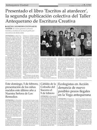 11 ç La Crónica
Del sábado 4 al viernes 10 de febrero de 2023
Antequera Ciudad
ANTEQUERA. La Real Aca-
demia de Nobles Artes de
Antequera acogió ayer la pre-
sentación del libro 'Escritos al
atardecer', una apuesta del
Taller Antequerano de Escri-
tura Creativa que fue presen-
tada en un acto conducido por
el escritor, periodista y pro-
fesor de Lengua Española y
Literatura del instituto José
María Fernández, José Javier
Lara, y coordinada por José
Antonio Ramos, que es ade-
más el monitor de dicho taller.
'Escritos del atardecer' es
la segunda publicación colec-
tiva del Taller Antequerano de
Escritura Creativa, compendia
casi medio centenar de textos,
concretamente 44, de varios
géneros (narrativa breve, tea-
tro, poesía, algún monólogo)
y diversa temática, escritos en
su mayor parte por miembros
del taller, aunque también se
han sumado tres excelentes
poetas de la comarca de Ante-
quera: Encarna Lara, Loli Car-
mona y Milagros Jiménez. El
arte de la ilustradora Laura
Zambrana y la maestría foto-
gráfica de Francisco Javier
Chamizo se añaden también
al conjunto, enriqueciendo la
obra con su siempre elegante
y acertado aporte visual. “El
grueso de esta pléyade lo for-
man componentes del taller,
pero a ellos se han sumado,
respondiendo a nuestra invi-
tación, tres excelentes poetas
de la Comarca; les agradece-
mos su atención y generosi-
dad, y no ocultamos el orgu-
llo que su presencia nos pro-
duce. Por suerte, hemos
podido contar también, y por
segunda vez, con el arte de la
ilustradora Laura Zambrana
y con la maestría fotográfica
de Francisco Javier Chamizo,
que ha realizado la portada y
contraportada”, concreta José
Antonio Ramos en el propio
prólogo del volumen, subra-
yando que cada apartado del
libro se dedica a un autor y, en
él, se incluyen entre dos y cua-
tro obras, elegidas por ellos
mismos, y la sección final está
dedicada a las poetas mencio-
nadas.
Para Ramos, en este reper-
torio se ve la evolución de los
integrantes del taller, que “han
madurado a todas luces como
escritores. Aparecen textos
más extensos y complejos, el
uso de nuevas técnicas litera-
rias y recursos expresivos en
general, mayor seguridad y
profundidad al abordar los
temas y plasmarlos literaria-
mente, alguna innovación más
o menos atrevida, etc”, pun-
tualiza, al tiempo que mani-
fiesta que están “recogiendo
ya los frutos de más de cinco
años de trabajo callado y de
esfuerzo constante”.
“Todo lo cual se traduce no
solo en los resultados que se
advierten en el presente libro,
sino también en el deseo
manifiesto de continuar y
seguir caminando por esta
senda de la literatura, de la
que quedan aún bastantes eta-
pas por cubrir indudable-
mente”, añade.
Por último, ha afirmado
que “no decae la ilusión ni las
ganas” y es, por ello, por lo
que se ha editado esta antolo-
gía de escritos producidos
durante el curso 2021-22 a fin
de ofrecerla a los antequera-
nos y al público en general
amante de la lectura. “Lo
hacemos con el convenci-
miento de que hemos puesto
en ellos lo mejor de nuestro
bagaje como escritores en for-
mación, de que hemos hecho
las cosas lo mejor que sabe-
mos. También, con la espe-
ranza de que agrade a todo
aquel que, antes o después,
sostenga en sus manos un
ejemplar y pose los ojos en sus
páginas. Sería lo mejor que
nos podría ocurrir a los del
taller”, ha finalizado.
Presentado el libro 'Escritos al atardecer',
la segunda publicación colectiva del Taller
Antequerano de Escritura Creativa
ANTEQUERA. Ecologistas en
Acción ha vuelto a presentar
otra nueva denuncia detallada
para que investiguen otros
numerosossupuestospozosile-
gales en la Vega antequerana,
endistintasparcelasporlazona
de los Llanos deAntequera.
La denuncia se ha inter-
puesto, según anuncian en un
comunicado de prensa, ante la
Dirección General de Recursos
HídricosdelaDelegaciónTerri-
torial de la Consejería de Agri-
cultura, Pesca,Agua y Desarro-
llo Rural de Málaga, y también
anteelSEPRONAdelaGuardia
Civil. “Talcomodenunciábamos
hacepocomásdeunmes,afina-
les de 2022, de la casi seguridad
de que puedan existir muchos
más pozos ilegales tanto en la
Vega como en otras zonas de la
ComarcadeAntequera;efectiva-
mente,asíhasido,hemosllegado
a conocer numeroso nuevos
supuestos pozos ilegales en la
vega antequerana, en la misma
zonacircundantealosLlanosde
Antequera.
Algunosdeestospozosestán
situados cerca de los anterior-
mente denunciados, junto a la
autovía A-92 y la pedanía de
losLlanosdeAntequera,yotros
un poco más al norte acercán-
dose a la Laguna de Herrera”,
apuntan, señalando que esta
denuncia es más numerosa que
la anterior, abarcando un total
de13nuevosposiblespozosile-
gales.
Ecologistas en Acción
denuncia de nuevo
posibles pozos ilegales
en la Vega antequerana
u REÚNECASI MEDIO CENTENARDE
TEXTOS de variosgénerosy diversa
temática, escritosensumayor parte por
miembrosde dicho taller
Este domingo, 5 de febrero,
presentación de los niños
nacidos este último año a
Nuestra Señora de Los
Remedios ANTEQUERA.LaSacramental
de San Salvador, Real e Ilustre
Archicofradía de la Santa Cruz
en Jerusalén, Nuestro Padre
Jesús Nazareno y María Santí-
sima del Socorro Coronada de
Antequera,popularmentecono-
cida como la Cofradía del Soco-
rrooCofradíadeArriba,hacon-
vocado un Cabildo General
Ordinario para el próximo jue-
ves, 9 de febrero. La Iglesia de
Santa María de Jesús acogerá a
las 20:30 horas la sesión en pri-
mera convocatoria y a las 21:00
horasensegundaconvocatoria.
El orden del día recoge, entre
otros, los cultos y actos a cele-
brarencuaresma;laaprobación
de salida procesional 2023 e
informe de salida; así como la
aprobación, si procede, de los
presupuestos del año 2023.
Cabildo de la
Cofradía del
Socorro el
9 de febrero
ANTEQUERA. La Venerable
Esclavitud de María Santísima
de las Remedios Coronada,
Patrona de Antequera, Alcal-
desa Perpetua y Medalla de
Oro de la Ciudad de Ante-
quera ha emitido un comuni-
cado esta semana para anun-
ciar que este domingo, 5 de
febrero, se llevará a cabo la pre-
sentación de los niños a la Vir-
gen de los Remedios con
motivo de la Festividad de la
Candelaria.
El acto se realizará durante
la celebración de la eucaristía
de las 13:00 horas y simboliza
la Presentación de Jesús en el
Templo. Estará formado por la
Bendición de las Candelas pre-
via al inicio de la misa, la pre-
sentación de los niños nacidos
este último año a Nuestra
Señora de Los Remedios y el
paso bajo el Manto de la Vir-
gen de todas las personas que
así lo deseen tras la Eucaristía.
“Sería deseable y natural
contar con la participación
activa de la comunidad cató-
lica de Antequera para que su
asistencia al mismo sea una
manifestación pública y una
manera más de dar testimonio
de la fe que profesamos”, han
subrayado en un comunicado
remitido por la directiva de La
Venerable Esclavitud de Nues-
tra Señora de Los Remedios
Coronada esta semana.
 