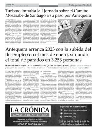 Antequera Ciudad
La Crónica 6
Del sábado 4 al viernes 10 de febrero de 2023
ç
ANTEQUERA. El Ayunta-
miento de Antequera apuesta
por la promoción del Camino
Mozárabe de Santiago a su
paso por la ciudad con el de-
sarrollo de una jornada espe-
cífica que constará de una
charla informativa y de una
ruta a pie, así lo ha anunciado
la teniente de alcalde dele-
gada de Turismo, Ana
Cebrián.
La actividad, cuya presen-
tación tuvo lugar ayer en el
salón de actos del Museo de
la Ciudad de Antequera
(MVCA), será el sábado 11 de
febrero desde las 10:00 horas.
La travesía a pie partirá desde
la vecina localidad de Villa-
nueva de la Concepción hasta
llegar a Antequera, contando
con un total de 14 kilómetros
y un tiempo estimado de rea-
lización de 4 horas. Habrá
traslado gratuito en autobús
desde la plaza de Castilla.
Esta primera jornada en
torno al Camino Mozárabe de
Santiago a su paso por Ante-
quera viene a completar las
acciones que se han llevado a
cabo para la promoción de
dicho Camino durante los
últimos meses, tales como la
mejora del albergue ubicado
en la iglesia de Santiago
(incluyendo pintado de las
diferentes dependencias así
como renovación y amplia-
ción del equipamiento con
nuevas camas, colchones, vaji-
lla, mantas, sábanas, o micro-
ondas) así como la colocación
de señalética específica en
forma de conchas de bronce
por calles tanto de Antequera
como de Cartaojal.
Para información y reser-
vas, puede acudirse directa-
mente a la Oficina Municipal
de Turismo en calle Encar-
nación o llamar al teléfono
952702505.
Turismo impulsa la I Jornada sobre el Camino
Mozárabe de Santiago a su paso por Antequera
Antequera arranca 2023 con la subida del
desempleo en el mes de enero, situando
el total de parados en 3.253 personas
ANTEQUERA. Antequera
arranca el año 2023 con un
aumento de las cifras de para-
dos, después de que enero
haya anotado un importante
aumento del número de des-
empleados.
Han sido un total de 187
personas las que se han incor-
porado a las listas del Servi-
cio Andaluz de Empleo en
este primer mes de este curso.
Por tanto, tras los buenos
resultados con los que cerró
2022, que concluyó con 3.066,
ahora Antequera pasa de
superar las 3.200 personas
desempleadas. Son actual-
mente 3.253 las personas que
se encuentran en situación de
paro, de las que 2.101 son
mujeres y 1.152 hombres. No
obstante, en comparación con
el mismo mes del año anterior
sigue habiendo menos des-
empleados, ya que en 2022
enero cerró con 3.486.
EL ALCALDE HACE
BALANCE DE LOS DATOS
El alcalde, como viene suce-
diendo cada mes, ha hecho
balance de las cifras, lamen-
tando la subida del paro no
solo en Antequera, sino tam-
bién en el resto de Andalu-
cía y España.
“Ha subido en 187 perso-
nas, lo que es señal de que se
contrató mucho en Navidad;
lo bueno de estos datos es que
son 233 parados menos que
en enero de 2022. Sabíamos
que iba a subir el paro y espe-
ramos que ahora empiece a
bajar y, por tanto, a recupe-
rar”, ha precisado.
LA OPOSICIÓN VALORA
LAS CIFRAS
El PSOE ha lamentado la
subida del paro en el mes de
enero y ha señalado que:
“perdemos de un plumazo el
esfuerzo del trimestre prece-
dente”.
Desde el grupo han vuelto
a reclamar al Ayuntamiento
la puesta en marcha medidas
para paliar la situación del
mercado laboral, dado que
“no debemos olvidar que
3.253 personas y familias
siguen sufriendo por el des-
empleo, y eso es lo que nos
debe preocupar sobre otras
cuestiones”.
“Lo más preocupante es
que no se sigue el patrón
nacional, pues aquí en Ante-
quera disminuye la contrata-
ción indefinida y crece la tem-
poral, sin duda ligada al sec-
tor agrario y sus modalidades
contractuales”, han apuntado.
El portavoz de Izquierda
Unida, Fran Matas, también
ha lamentado el aumento del
número de parados, aunque
se congratula de que, en com-
paración con enero de 2022,
hay menos desempleados. Un
hecho, ha subrayado, que se
debe a la Reforma Laboral
impulsada por el Gobierno de
España.
“La tasa de temporalidad
en enero de 2022 era del 95%
y en este 2023 es del 80%, lo
que supone un 15% menos en
la temporalidad del empleo
en la ciudad de Antequera,
que es sin duda un buen dato
en materia de contratación
indefinida en nuestra ciu-
dad”, ha dicho, indicando
que, pese a no ser “buenos
datos”, el 2023 arranca con
“mejores expectativas”.
El portavoz de Ciudada-
nos Antequera, José Manuel
García Puche, también ha
hecho balance de las cifras y
ha puntualizado que hay que
seguir apostando por una
diversificación de la oferta de
Antequera para evitar la
“inestabilidad del paro” y los
meses “tradicionales”, como
enero, en los que aumenta el
paro.
“Además de atraer inver-
siones, hay que ir buscando
nuevas opciones”, ha mencio-
nado.
u HAN SIDO UN TOTAL DE 187 PERSONAS LAS QUE SE HAN INCORPORADO a las listas durante este
primer mes del año. Pese a ello, el total de parados es menor al dato registrado en el pasado ejercicio 2022
 