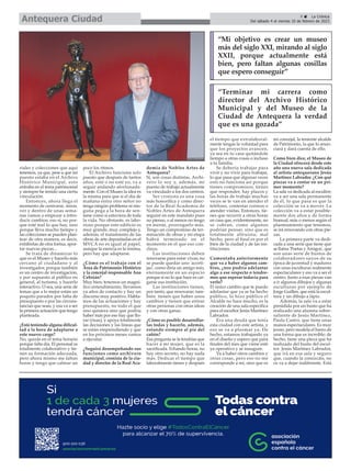 riales y colecciones que aquí
tenemos, ya que, pese a que mi
puesto estaba en el Archivo
Histórico Municipal, esto
entraba en el tema patrimonial
y siempre he tenido una cierta
vinculación.
Entonces, ahora llega el
momento de centrarse, mirar,
ver y dentro de unas sema-
nas vamos a empezar a intro-
ducir cambios; eso sí, no por-
que esté mal lo que hay, sino
porque lleva mucho tiempo y
las colecciones se pueden plan-
tear de otra manera, es decir,
exhibirlas de otra forma, apor-
tar nuevas piezas...
Se trata de dinamizar lo
que es el Museo y hacerlo más
cercano al ciudadano y al
investigador, porque también
es un centro de investigación,
y por supuesto al público en
general, al turismo, y hacerlo
interactivo. O sea, una serie de
temas que a lo mejor están un
poquito parados por falta de
presupuesto o por las circuns-
tancias que sean, y esa va a ser
la primera actuación que tengo
planteada.
¿Está teniendo alguna dificul-
tad a la hora de adaptarse a
este nuevo cargo?
No, quizás en el tema horario
porque falta día. El personal es
totalmente colaborativo y tie-
nen su formación adecuada,
pero ahora mismo me faltan
horas y tengo que calmar un
poco los ritmos.
El Archivo funciona solo
puesto que después de tantos
años, esté o no esté yo, va a
seguir andando afortunada-
mente. Con el Museo la idea es
la misma para que si el día de
mañana entra otro señor no
tenga ningún problema ni nin-
guna pega a la hora de sen-
tarse como si estuviera de toda
la vida. No obstante, es labo-
rioso porque este edificio es
muy grande, muy complejo y,
además, el tratamiento de las
obras de arte depositadas en el
MVCA no es igual al papel,
aunque la esencia es la misma,
pero hay que adaptarse.
¿Cómo es el trabajo con el
Área de Patrimonio Histórico
y la concejal responsable Ana
Cebrián?
Muy bien; tenemos un magní-
fico entendimiento, llevamos
ya años de contacto y hay un
discurso muy positivo. Habla-
mos de las actuaciones y hay
presupuesto, no todo el que
uno quisiera sino que podría
haber más por eso hay que llo-
rar (risas), y apoya totalmente
las decisiones y las líneas que
se están emprendiendo y que
en los próximos meses vamos
a ejecutar.
¿Seguirá desempeñando sus
funciones como archivero
municipal, cronista de la ciu-
dad y director de la Real Aca-
demia de Nobles Artes de
Antequera?
Sí, son cosas distintas. Archi-
vero lo soy y, además, mi
puesto de trabajo actualmente
va vinculado a los dos centros.
Ser cronista es una cosa
más honorífica y como direc-
tor de la Real Academia de
Nobles Artes de Antequera
seguiré en este mandato pues
no pienso, o al menos no tengo
en mente, prorrogarlo más.
Tengo un compromiso de ter-
minación de obras y mi etapa
habrá terminado en el
momento en el que eso con-
cluya.
Las instituciones deben
renovarse para estar vivas; no
se puede quedar uno 'acorti-
jao', como diría un amigo mío,
eternamente en un espacio
porque si no lo que hace es car-
garse esa institución.
Las instituciones tienen,
por tanto, que renovarse; tam-
bién tienen que haber unos
cambios y tienen que entrar
otras personas con otras ideas
y con otras ganas.
¿Cómo es posible desarrollar-
las todas y hacerlo, además,
estando siempre al pie del
cañón?
Esa pregunta se la tendrías que
hacer a mi mujer, que es la
sacrificada. Echando horas, no
hay otro secreto, no hay nada
más. Dedicar el tiempo que
laboralmente tienes y después
el tiempo que extralaboral-
mente tengas la voluntad para
que los proyectos avancen,
ya sea en tu casa quitándole
tiempo a otras cosas o incluso
a tu familia.
Se debería trabajar para
vivir y no vivir para trabajar,
lo que pasa que algunas veces
esto no funciona así porque
tienes compromisos, tienes
que responder, hay plazos y
las horas de trabajo muchas
veces se te van en atender el
teléfono, contestar correos o
atender visitas. Entonces, tie-
nes que recurrir a otras horas
en casa que, evidentemente, no
se cobran, como algunos
podrían pensar, sino que es
totalmente altruista; mal
hecho, pero al final es por el
bien de la ciudad y de las ins-
tituciones.
Comentaba anteriormente
que va a haber algunos cam-
bios, ¿nos podría adelantar
algo a ese respecto o tendre-
mos que esperar todavía para
verlo?
El único cambio que te puedo
adelantar que ya se ha hecho
público, lo hizo público el
Alcalde no hace mucho, es la
creación de una sala específica
para el escultor Jesús Martínez
Labrador.
Era una deuda que tenía
esta ciudad con este artista, y
eso se va a plasmar ya. De
hecho, estamos trabajando ya
en el diseño y espero que para
finales del mes que viene esté
ya operativo y se inaugure.
Va a haber otros cambios y
otras cosas, pero eso no me
corresponde a mí, sino que es
mi concejal, la teniente alcalde
de Patrimonio, la que lo anun-
ciará y dará cuenta de ello.
Como bien dice, el Museo de
la Ciudad ofrecerá desde este
año una nueva sala dedicada
al artista antequerano Jesús
Martínez Labrador. ¿Con qué
piezas va a contar en un pri-
mer momento?
La sala va dedicada al escultor;
va a ser una sala permanente
de él, lo que pasa es que la
colección se va a mover. La
colección va a estar posible-
mente dos años y de forma
bianual, más o menos según el
planteamiento que tenemos,
se irá renovando con otras pie-
zas.
La primera parte va dedi-
cada a una serie que tiene que
se llama 'Poetas y Amigos', que
son unas serie de bustos de
colaboradores suyos de su
época de juventud y madurez
con unas esculturas realmente
espectaculares y eso va a ser el
centro. Junto a esas piezas van
a ir algunos dibujos y algunas
esculturas por ejemplo de
Jorge Guillen, que está la escul-
tura y un dibujo a lápiz.
Además, la sala va a estar
presidida por un busto que ha
realizado una alumna sobre-
saliente de Jesús Martínez,
Paula Castro, que tiene unas
manos espectaculares. Es muy
joven, pero modela el barro de
una forma que es increíble; de
hecho, tiene una pieza que ha
realizado del busto del escul-
tor Jesús Martínez Labrador,
que irá en esa sala y seguro
que, cuando la conozcáis, no
os va a dejar indiferente. Está
9 ç La Crónica
Del sábado 4 al viernes 10 de febrero de 2023
Antequera Ciudad
“Mi objetivo es crear un museo
más del siglo XXI, mirando al siglo
XXII, porque actualmente está
bien, pero faltan algunas cosillas
que espero conseguir”
“Terminar mi carrera como
director del Archivo Histórico
Municipal y del Museo de la
Ciudad de Antequera la verdad
que es una gozada”
 