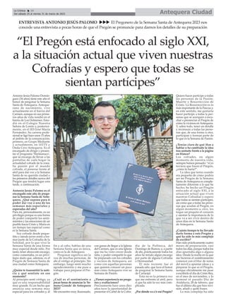 Antonio Jesús Palomo Domín-
guez (34 años) tiene este año el
honor de pregonar la Semana
Santa de Antequera. Anteque-
rano de nacimiento, vive
actualmente en el barrio del
Carmen, aunque en sus prime-
ros años de vida residió en el
barrio de Los Dolmenes. Estu-
dió en el Colegio Nuestra
Señora de Loreto y, posterior-
mente, en el IES José María
Fernández. Su carrera profe-
sional se ligó hace unos 15 años
al ámbito de la comunicación;
primero, en Grupo Mediante
y actualmente, en 101TV y
Onda Cero Antequera. Es el
encargado de dirigir y presen-
tar el programa 'Hermanaco',
que se encarga de llevar a las
pantallas de cada hogar la
actualidad cofrade de la zona.
Su pasión por el mundo
cofrade, el ponerse frente al
atril para dar voz a la Semana
Santa de su querida ciudad o
los primeros detalles acerca del
Pregón que tendrá lugar esta
tarde, a continuación.
Antonio Jesús Palomo es el
encargado este año de prego-
nar la Semana Santa de Ante-
quera. ¿Qué supone para ti
poder dar voz a una de las
semanas más especiales y
esperadas del año?
Para mí, personalmente, es un
privilegio porque es una forma
de poder compartir los senti-
mientos y las emociones de un
pueblo hacia Cristo y María en
un tiempo tan especial como
es la Semana Santa.
Soy cofrade desde peque-
ñito y siendo joven entré a for-
mar parte de la Cofradía de la
Soledad, por lo que vivo la
Semana Santa de una forma
muy especial desde niño. Por
tanto, tener ahora este encargo,
como comentaba, es un privi-
legio dado que, además, es el
Pregón de Semana Santa de
una ciudad como Antequera.
¿Quién te transmitió la noti-
cia y qué sentiste en ese
momento?
Al principio sentí vértigo, ya
que es una responsabilidad
muy grande. Es un hecho que
anuncia una semana muy
especial para los cofrades y, al
fin y al cabo, hablas de una
Semana Santa que es única,
como es la de Antequera.
Pregonar significa ser la
voz de muchas personas, de
ahí el vértigo al principio. Sin
embargo, luego sentí mucho
agradecimiento y me puse a
trabajar para preparar el Pre-
gón.
¿Cuál es el sentimiento a
pocas horas de anunciar la 'Se-
mana Grande' de Antequera
2023?
Me encuentro muy ilusionado,
con ganas de llegar a la Iglesia
del Carmen, que es una Iglesia
que me ha visto crecer desde
niño, y poder compartir lo que
he preparado con los cofrades
y vecinos de Antequera, así
como con aquellas personas
que quieren conocer un poco
más cómo Antequera vive su
Semana de Pasión.
¿Tienes experiencia en prego-
nes y exaltaciones?
Precisamente hace unos diez
años tuve la oportunidad de
presentar el Cartel de la Cofra-
día de la Pollinica, del
Domingo de Ramos, y, a partir
de ahí, prácticamente todos los
años he tenido algún encargo
por parte de alguna Cofradía
o Hermandad.
El más reciente fue el
pasado año, que tuve el honor
de pregonar la Semana Santa
de Cartaojal.
Esta no es la primera vez
que me enfrento al atril, pero
sí que ha sido la vez más com-
plicada.
¿Por dónde va a ir ese Pregón?
Quiero hacer partícipe a todas
las personas de la Pasión,
Muerte y Resurrección de
Cristo. La Resurrección es lo
más importante de la Pascua y,
en este sentido, me gustaría
hacer partícipe a todas la per-
sonas que se acerquen a escu-
char o presenciar el Pregón de
cómo la vivimos enAntequera.
Y, sobre todo, tener un detalle
y reconocer a todas las perso-
nas que, de una forma u otra,
participan y forman parte de
lo que es la Semana de Pasión.
¿Tenías claro de qué ibas a
hablar o ha cambiado la idea
tras sentarte frente a la página
en blanco?
Los cofrades, en algún
momento de nuestra vida,
seimpre hemos pensado: “si yo
tuviera que hacer el Pregón,
¿cómo lo haría?”.
La idea que tenía cuando
era pequeño de cómo podría
ser mi Pregón de la Semana
Santa deAntequera es comple-
tamente diferente a lo que he
hecho; he hecho un Pregón
enfocado al siglo XXI, a la
situación actual que viven
nuestras Cofradías y espero
que todas se sientan partícipes,
así como que a todas las perso-
nas que acudan al Pregón, en
algún momento u otro, les
toque un poquito el corazón
y sientan la importancia de lo
que va a ser vivir dentro de
unos días en la Semana Santa
de Antequera.
¿Cuánto tiempo te ha llevado
darle forma a este Pregón y
qué ha sido lo más complejo
de escribir?
Han sido prácticamente cuatro
meses de preparación, casi
todos los días, porque todos los
días apuntaba algo o alguna
idea. Desde la noche en la que
me hicieron el nombramiento
comencé con el bloc de notas
del móvil a apuntar ideas y a
preparar lo que es el Pregón,
aunque oficialmente me puse
a escribirlo el día de Cristo Rey,
en el mes de noviembre, y lo
terminé el pasado Día de
Andalucía, 28 de febrero, que
fue el último día que hice revi-
sión, añadí y quité frases.
Lo más complejo ha sido
Antequera Ciudad
La Crónica 16
Del sábado 25 al viernes 31 de marzo de 2023
ç
ENTREVISTA ANTONIO JESÚS PALOMO uuu El Pregonero de la Semana Santa de Antequera 2023 nos
concede una entrevista a pocas horas de que el Pregón se pronuncie para darnos los detalles de su preparación
“El Pregón está enfocado al siglo XXI,
a la situación actual que viven nuestras
Cofradías y espero que todas se
sientan partícipes”
 