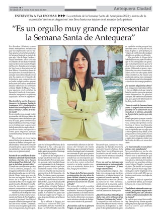 Eva Escobar (38 años) es una
artista antequerana autodidacta
que ha sorprendido con su tra-
bajo gracias al cartel anunciador
deSemanaSantadelaciudadde
este año. Hija de Pepe Escobar y
Paqui Sarmiento, nació y se crió
enelbarriodeSanJuan,teniendo
especialdevociónhacialaVirgen
delSocorro.Estudióenelcolegio
de San Juan y después pasó al
José María Fernández antes de
incorporarse al mundo laboral,
aunquenuncarelacionadoconel
arte. Su pasión por el mundo de
la pintura, que compartía con
su padre, surgió cuando apenas
teníaunoscincoaños,sintiéndose
atraída sobre todo por el retrato
cofrade.MadredeHugoyPaula,
que aparece en el cartel de la
Semana Grande de Antequera,
ahorahainauguradosuprimera
exposición'AvrvmetArgentvm'.
Has tenido la suerte de poner
imagen a la Semana Santa de
Antequera 2023. ¿Qué significa
habersidolaencargadadeilus-
trarla'SemanaGrande'detutie-
rra natal?
Esunorgullomuygrandepoder
representaralaSemanaSantade
Antequeracomociudadanaque
soy de aquí, pero también una
responsabilidadenormeporque
es un trabajo que supone que
todalaatenciónrecaigasobretiy
puede ser tanto para positivo
como para negativo porque
comentarioshaysiempredetodo
tipo.
Me echaba un poco hacia
atráselhechodenotenerunafor-
mación en BellasArtes pues soy
aficionada y tenía cierto respeto
a hacerlo, pese a que mi entorno
mealentabaymeapoyaba.Ade-
más, era mi primer cartel.
Setratadeuncartelllenodesim-
bolismo,habiendorepresentado
incluso a tu hija en la figura
del arcángel San Gabriel. ¿Por
qué te decidiste por esta idea?
Cuandomecomunicaronqueiba
a ser la cartelista, empecé a ver
imágenesdelmotivodelaCofra-
díaseleccionada,queeralaCofra-
día de Abajo, hasta que uno de
los tres arcángeles delante del
trono de la Virgen de la Paz
durante la Procesión Magna me
gustó mucho. Me llamó muchí-
simo la atención el ropaje y
empecéacentrarmeenesafigura
einvestigarloquerepresentaba.
Haciendoesetrabajomevino
alamentelapinturadelaAnun-
ciacióndeMaríadeFraAngelico,
cuando el arcángel San Gabriel
anunciaaMaríaqueesperaalhijo
de Dios en su vientre. Entonces,
yateníaunaideaprincipal:tenía
dos protagonistas, la principal,
que era la Imagen Mariana de la
Virgen de la Paz, y otra, que era
elarcángelSanGabriel;y,porotro
lado,queríatransmitirelmensaje
de la llegada de la paz.
Apartir de ahí empezaron a
surgir las demás ideas que con-
formanelcartel.Porunlado,que-
ría que este cartel también fuese
unarepresentacióndeAntequera,
pero no quería hacer lo que nor-
malmente vemos en los carteles,
como es el hecho de plasmar la
perspectiva de la Alcazaba o la
Peña.Portanto,queríarepresen-
taraAntequera,perodemanera
diferente,ysemevinoalacabeza
incluirelsol,queeseldelaFuente
del Toro, haciendo referencia a
nuestro lema principal 'Salga el
solporAntequera'enlatipogra-
fíaqueusoparalapalabra'Ante-
quera'.Alamismavez,juntocon
la luna a los pies de la Virgen, es
unaalegoríaalCristodelaBuena
Muerte.
En la salla de la Virgen, por
otro lado, vemos el 'IHS' que
representa al Dulce Nombre de
JesúsyalNiñoPerdido,todoello
representado además en las bal-
dosas del Templo de Santo
Domingo,queesdondelaMadre
recibealarcángelqueletransmite
ese mensaje de paz que aparece
enmarcadoenelfondodelaobra
donde hay un inscripción que
dice:“lapazosdoy,lapazosdejo;
no os la doy como os la da el
mundo; o se turbe vuestro cora-
zón y se acobarde; Reina de la
Paz, ruega por nosotros”.
LaVirgendelaPazlucecomola
protagonista de esta obra de
gran calidad, donde la recreas
contodolujodedetalles.¿Estu
primera incursión en el arte
cofrade?
No; antes del cartel ya estaba
empezando a trabajar con la
exposición'AurumetArgentum'
ypreviamenteyalohabíahecho
porquedurantetodamividame
han hecho diferentes encargos,
tantoretratoscofradesdeImáge-
nes como retratos de personas.
¿Recuerdas cuál fue la primera
Virgen a la que plasmaste?
Recuerdo que, cuando era muy
pequeña, me llamaba mucho la
atención Nuestra Señora de la
SantaVeraCruzyelSocorropor
la relación con mi barrio, pero a
laquemásheretratadohasidoa
Nuestra Señora del Socorro.
Pero, no son las únicas pues
recientementesehainaugurado
'Aurum et Argentum'. ¿Cómo
surge esta muestra?
Tras la pandemia empecé a tra-
bajar con encargos que me iban
haciendoy,almismotiempo,los
exponíaenlasredessociales.Lla-
mabamucholaatenciónyllamó
la atención de Félix Jiménez,
comisario de la muestra, quien
desde primera hora me alentó y
mepropusoelhacerunaexposi-
ción de pintura enAntequera.
¿Quétécnicashasutilizadopara
darle vida sobre el lienzo a las
Titulares Marianas de Pasión?
La exposición está realizada en
óleosobretablaentécnicamixta;
la mayoría de la pintura la com-
poneelóleoprincipalmente,pero
es también mixta porque hay
detalles como la hoja de oro, la
hoja de plata o, por ejemplo, la
VirgendelosDoloresllevaalgún
detalle con acrílico en el fondo.
Por otro lado, la Virgen de la
Soledadllevaunaparteenrelieve,
que lo he conseguido con gesso,
que es la imprimación que se le
da al lienzo o a la tabla antes de
pintar.Utilizandoelgessoymez-
clándola con otros materiales,
como polvo de talco para darle
más consistencia, he creado una
pastamásespesaparaconseguir
esevolumen,quelofuiformando
atravésdeunamangapastelera.
¿Se pueden adquirir las obras?
Las imágenes están disponibles
yhayunfolletoenelquevienela
listadepreciosparaquequienes
estén interesados las puedan
comprar.Miintenciónestambién
esa,quequienestéinteresadoen
la obra puede adquirirla.
TantoelcarteldeSemanaSanta
como la exposición no serían
posible sin tu inmersión en el
mundo de la pintura. ¿Cuándo
se despierta tu pasión por este
arte?
Desde pequeña porque cuando
tenía unos cinco o seis años ya
veía a mi padre pintar con la
técnica al óleo y me llamaba
muchísimolaatención.Élpintaba
conlaespátula,queeraalgoque
amímeparecíamuydifícil,yme
preguntaba cómo podía hacer
eso.Cuandoerapequeñapintaba
alápiz,peroempecéapintarcon
la técnica de óleo con unos diez
años.
¿Te has formado en esta disci-
plina o eres autodidacta?
Soy autodidacta y me he ido
fijandomuchoenvídeosquevoy
viendo o en la información que
me va apareciendo sobre distin-
tos autores.Además, te inspiras
mucho en los grandes artistas
como Miguel Ángel o Leonardo
da Vinci. De hecho, en la exposi-
ción he querido hacer algo dife-
rente,peromeheinspiradoenla
pintura icónica del 400, que es
pinturacontextura,conhojasde
oro o plata.
Nunca se deja de aprender
y,cuantomáspintes,puesmejor
lo haces con el paso del tiempo.
Trashaberteestrenadocomocar-
telista, ¿te gustaría seguir reali-
zando obras para las Cofradías
uotroscartelesanunciadoresde
tu ciudad?
Sí,todoloquevengabienvenido
sea. Siempre voy a estar agrade-
cidaporqueesalgoquemegusta
hacer y con lo que disfruto
muchísimo.
Antequera Ciudad
La Crónica 8
Del sábado 25 al viernes 31 de marzo de 2023
ç
ENTREVISTA A EVA ESCOBAR uuu La cartelista de la Semana Santa de Antequera 2023 y autora de la
exposición 'Avrvm et Argentvm' nos lleva hasta sus inicios en el mundo de la pintura
“Es un orgullo muy grande representar
la Semana Santa de Antequera”
 