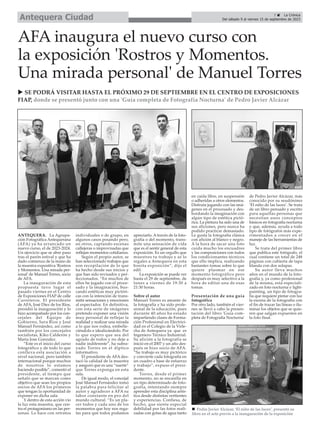 7 ç La Crónica
Del sábado 9 al viernes 15 de septiembre de 2023
Antequera Ciudad
AFA inaugura el nuevo curso con
la exposición 'Rostros y Momentos.
Una mirada personal' de Manuel Torres
ANTEQUERA. La Agrupa-
ción Fotográfica Antequerana
(AFA) ya ha arrancado un
nuevo curso, el de 2023-2024.
Un ejercicio que se abre paso
tras el parón estival y que ha
dado comienzo de la mano de
la muestra expositiva 'Rostros
y Momentos. Una mirada per-
sonal' de Manuel Torres, socio
de AFA.
La inauguración de esta
propuesta tuvo lugar el
pasado viernes en el Centro
de Exposiciones FIAP de calle
Carreteros. El presidente
de AFA, José Diez de los Ríos,
presidió la inauguración y lo
hizo acompañado por los con-
cejales del Equipo de
Gobierno, Sara Ríos y José
Manuel Fernández, así como
también por los concejales
socialistas, Kiko Calderón y
Maria Jose Gonzalez.
“Este es el inicio del curso
fotográfico y de todo lo que
conlleva esta asociación a
nivel nacional, pero también
internacional porque muchos
de nosotros lo estamos
haciendo posible”, comentó el
presidente, al tiempo que
señaló que se marcan como
objetivo que sean los propios
socios de AFA los primeros
que tengan la oportunidad de
exponer en dicha sala.
Y dentro de esta acción vio
la luz esta muestra, que cen-
tra el protagonismo en las per-
sonas. Lo hace con retratos
individuales o de grupo, en
algunos casos posando pero,
en otros, captando escenas
callejeras o improvisadas que
reflejan momentos cotidianos.
Según el propio autor, se
han seleccionado trabajos que
son recopilación de lo que
ha hecho desde sus inicios y
que han sido revisados y per-
feccionados. “En muchos de
ellos he jugado con el proce-
sado y la imaginación, bus-
cando estéticas muy pictóri-
cas con la intención de trans-
mitir sensaciones y emociones
al espectador. En definitiva,
con esta serie de imágenes
pretendo exponer una visión
muy personal de reflejar la
realidad y realizar una mirada
a lo que nos rodea, embelle-
ciéndolo e idealizándolo. Por
lo que espero que sea del
agrado de todos y no deje a
nadie indiferente”, ha subra-
yado Torres en el díptico
informativo.
El presidente de AFA des-
tacó la calidad de la muestra
y aseguró que es una “suerte”
que Torres exponga en esta
sala.
De igual modo, el concejal
José Manuel Fernández tomó
la palabra para felicitar al
autor y agradecer a AFA su
labor constante en pro del
mundo cultural. “Es un pla-
cer todos y cada uno de los
momentos que hoy nos rega-
las para que todos podamos
apreciarlo. A través de la foto-
grafía o del momento, trans-
mite una sensación de vida
que es el sentir general de esta
exposición. Es un orgullo que
muestres tu trabajo y se lo
regales a Antequera en esta
bonita exposición”, dijo el
edil.
La exposición se puede ver
hasta el 29 de septiembre, de
lunes a viernes de 19:30 a
21:30 horas.
Sobre el autor
Manuel Torres es amante de
la fotografía y ha sido profe-
sional de la educación, pues
durante 40 años ha estado
impartiendo clases de Forma-
ción Profesional en Electrici-
dad en el Colegio de la Virle-
cha de Antequera ya que es
Ingeniero Técnico Industrial.
Su afición a la fotografía se
inició en el 2007 y un año des-
pués se hizo socio de AFA.
“Su trabajo es muy pictórico
y convierte cada fotografía en
un cuadro a base de esfuerzo
y trabajo”, expuso el presi-
dente.
Torres, desde el primer
momento, no se encasilla en
un tipo determinado de foto-
grafía, intentando siempre
aprender esta disciplina artís-
tica desde distintas vertientes
y experiencias. Confiesa, de
hecho, que siente especial
debilidad por las fotos reali-
zadas con gotas de agua tanto
en caída libre, en suspensión
o adheridas a otros elementos.
Disfruta jugando con las imá-
genes en el procesado y des-
bordando la imaginación con
algún tipo de estética pictó-
rica. La pintura ha sido una de
sus aficiones, pero nunca ha
podido practicar demasiado.
Le gusta la fotografía clásica
con afición al blanco y negro.
A la hora de sacar una foto
cuida mucho los encuadres
y las composiciones con todos
los condicionantes técnicos
que ello implica, realizando
bastantes tomas sobre lo que
quiere plasmar en ese
momento fotográfico pero
después es muy selectivo a la
hora de editar una de esas
tomas.
Presentación de una guía
fotográfica
Por otro lado, también el vier-
nes se llevó a cabo la presen-
tación del libro 'Guía com-
pleta de Fotografía Nocturna'
de Pedro Javier Alcázar, más
conocido por su seudónimo
‘El niño de las luces’. Se trata
de un libro pensado y escrito
para aquellas personas que
necesitan unos conceptos
básicos en fotografía nocturna
y que, además, ayuda a todo
tipo de fotógrafos más expe-
rimentados a crecer en el
manejo de las herramientas de
luz.
Se trata del primer libro
que publica este fotógrafo, el
cual contiene un total de 248
páginas con cubierta de tapa
blanda con dos solapas.
Su autor lleva muchos
años en el mundo de la foto-
grafía y, ya como profesional
de la misma, está especiali-
zado en foto nocturna y light-
painting, un tipo de fotogra-
fía que requiere pintar con luz
la escena de la fotografía con
el fin de trazar las líneas o ilu-
minar los objetos que se quie-
ren que salgan expuestos en
la foto final.
u SE PODRÁ VISITAR HASTA EL PRÓXIMO 29 DE SEPTIEMBRE EN EL CENTRO DE EXPOSICIONES
FIAP, donde se presentó junto con una 'Guía completa de Fotografía Nocturna' de Pedro Javier Alcázar
n Pedro Javier Alcázar, ‘El niño de las luces’, presentó su
libro en el acto previo a la inauguración de la exposición
 