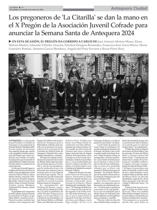 Antequera Ciudad
La Crónica 10
Del sábado 2 al viernes 8 de marzo de 2024
ç
ANTEQUERA. La Asociación
Juvenil Cofrade 'La Citarilla' de
Antequera ya ha pregonado la
SemanaSantadeAntequera2024.
En esta ocasión, de una forma
muyespecial,puestoque,cuando
sehacumplidoeldécimoaniver-
sario del Pregón que vienen rea-
lizando, han contado con todos
lospregonerosquehantenidola
oportunidaddeexaltarlaSemana
Grande desde la constitución de
esta propuesta.
Lacita,quehatenidolugaren
laIglesiadeSanJuandeDios,ha
tenidocomoprotagonistasaJosé
Antonio Melero Matas, Elena
Melero Muñoz, Eduardo Villa-
lón Alarcón, Elisabet Ortigosa
Bermúdez, Franscico JoséArcas
Marín, Marta González Román,
Antonio García Mendoza,
ÁngeladelPinoNavarroyRocío
Pérez Ruiz.
ElpresidentedelaAsociación
JuvenilCofrade,AntonioPascual,
ha presidido el Pregón, al que
Elena Melero,Antonio García y
Marta González también han
asistido como integrantes del
EquipodeGobiernodelAyunta-
miento de Antequera junto a
MaríaSierras.Además,sehacon-
tado con la presencia de la pre-
sidenta de la Agrupación de
Cofradías de Semana Santa de
Antequera,TrinidadCalvo,auto-
ridades eclesiásticas o cofrades.
ElPregóndecarácterextraor-
dinariohaarrancadodelamano
deAlbertoAlcalá,quienfueelpri-
mersecretarioquetuvo'LaCita-
rilla' y uno de sus fundadores,
quie ha conducido el acto y ha
destacado que quedará para el
recuerdo pues es muy especial
por todo lo que supone. Tras su
introducción,hasidoelturnodel
arranque del Pregón, el cual ha
seguido el curso de la propia
Semana Santa deAntequera.
En representación del
Domingo de Ramos, comen-
zandoconlaCofradíadelaPolli-
nica, ha dado el pistoletazo de
salida Elisabet Ortigosa para
seguir con el Lunes Santo, y la
Cofradía de los Estudiantes, con
JoséAntonioMelero,yelMartes
Santo,conelRescate,delamano
de Rocío Pérez. El Miércoles
Santo, con el Mayor Dolor, ha
continuado con Elena Melero,
mientrasqueelJuevesSanto,con
el Consuelo, ha sido el turno de
Franscico JoséArcas y el Jueves
Santo,conlosServitas,deÁngela
delPino.ElViernesSanto,conla
Cofradía de la Paz ha sido enco-
mendadoaAntonioGarcíaMen-
doza y con la Archicofradía del
Socorro a Marta González. Por
último, el Viernes Santo con la
CofradíadelaSoledadhacerrado
Eduardo Villalón.
Ortigosahallevadoalosasis-
tentes hasta ese Domingo de
Ramos, destacando la salida
desde SanAgustín de Jesús a su
Entrada en Jerusalén, Jesús
Orando en el Huerto y María
SantísimadeConsolaciónyEspe-
ranza.“ElDomingodeRamosse
nos va mientras las puertas de
San Agustín ya de noche cerra-
das. Me siento afortunada, aun-
que sé que la espera hasta el
siguiente Domingo de Ramos
será dura, pero llegará, como
llega siempre. Se nos va el
Domingo de Ramos y se abre la
puertaalLunesSanto”,hadicho.
“Lunes Santo de pasión. Es
Lunes Santo en Antequera. De
nuestropadreJesúsNazarenode
laSangre,delSantoCristoverde
ynuestramadredelaSantaVera-
cruz.Tardedebandasverdes,de
monaguillos y jóvenes peniten-
tes. Lunes Santo de hermanacos
que se estrenan, y otros ya vete-
ranos entre jóvenes dalmáticas.
Que se unen en la armadilla
soñando que ya Rocío este
sonandoYnuestroshermanosde
Almogía”, ha señalado Melero,
que ha recorrido esta jornada en
laciudaddeAntequeraparadar
paso al Martes Santo.
Rocío Pérez ha tomado la
palabra y ha asegurado que los
añospasanconexperienciasnue-
vas,“vivenciasquesequedanen
el recuerdo, en la vieja pupila”.
En su caso, ha subrayado que el
Martes Santo deAntequera solo
puededefinirsecontrespalabras:
saeta, penitencia y mantilla.
“Para mí, todos los días del
año es Martes Santo, aunque no
tratendeentenderloporqueesto
esunaformadevida,losienteso
no lo sientes pues no valen las
medias tintas”, ha manifestado.
ElMiércolesSantohallegado
delamanodeElenaMelero,que
ha acercado al Cristo del Mayor
Dolor y Nuestra Señora del
Mayor Dolor. “Cofradía de pro-
mesas hacen camino de luz her-
manacos y mantillas, acólitos y
La legión van todos acompa-
ñandoalCristodelMayorDolor...
Y al llegar a la gran plaza una
nube nos absorbe, el cielo se tiñe
de rojo y entre bengalas y rezos
elMayorDolorseesconde.Señor
del Mayor Dolor, un año más
alumbrando,cuidademíydelos
míos, que pueda venir otro año
contigo el Miércoles Santo”, ha
señalado.
FranscicoJoséArcashareco-
gido el testigo de Melero para
decir que “Dios, en su infinita
Misericordia,habajadodeloscie-
losparadarnosaloshombresde
latierraalaReinadelConsuelo”.
“Este pregonero ya no puede
decirte más, pues Señor no
Los pregoneros de 'La Citarilla' se dan la mano en
el X Pregón de la Asociación Juvenil Cofrade para
anunciar la Semana Santa de Antequera 2024
u EN ESTA OCASIÓN, EL PREGÓN HA CORRIDO A CARGO DE José Antonio Melero Matas, Elena
Melero Muñoz, Eduardo Villalón Alarcón, Elisabet Ortigosa Bermúdez, Franscico José Arcas Marín, Marta
González Román, Antonio García Mendoza, Ángela del Pino Navarro y Rocío Pérez Ruiz
 