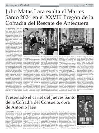 ANTEQUERA. La Cofradía
del Santísimo Cristo de la
Misericordia y Nuestra
Señora del Consuelo de Ante-
quera ya tiene cartel anuncia-
dor para la Semana Santa de
Antequera 2024. Se trata de
una obra de Antonio Jaén
Sánchez, que ha sido presen-
tada por Eugenia María
Acedo Tapia este pasado 24
de febrero en la Iglesia Parro-
quial de San Pedro.
La presentación ha estado
presidida por integrantes de
esta Cofradía, así como tam-
bién por el alcalde de Ante-
quera, Manolo Barón, y la
teniente de alcalde de Fiestas
Mayores y Tradiciones, Elena
Melero.
El Santísimo Cristo de la
Misericordia es la pieza clave
de la obra en la que, según el
propio autor: “Cristo es el
pilar fundamental que dota
de sentido el quehacer de
nuestras vidas, siguiendo su
ejemplo y visualizando en la
cruz el sacrificio por nosotros.
Como un blasón, como un
estandarte inunda entre fer-
vores las calles en la noche
estrellada de un jueves que se
tiñe de colorao. Y aunque la
luna se ponga y la luz se haga
tenue, recuerde, siempre sale
el sol por Antequera”.
Tal y como ha indicado la
Cofradía, para la presenta-
dora del cartel, Antonio Jaén
no ha creado una obra, sino
un “estandarte con el que
poder salir a proclamar que
Cristo es Misericordia; que
Cristo muere el Jueves Santo
en Antequera; que Cristo
muere en el Consuelo de su
madre para demostrar al
mundo que es el camino, la
verdad y la vida”.
Además, han señalado
que Antequera está “a sus
pies”.
13 ç La Crónica
Del sábado 2 al viernes 8 de marzo de 2024
Antequera Ciudad
ANTEQUERA. El XXVIII Pre-
gón del Martes Santo, a cargo
Julio Matas Lara, ya ha sido
pronunciado. La Cofradía de
Nuestro Padre Jesús del Res-
cate, Santísimo Cristo de la Pie-
dad y María Santísima de la
Piedad ha impulsado este acto
este pasado domingo, 25 de
febrero.
Tras dar las gracias por su
elección y hacer un repaso por
los días de fe en el Quinario de
esta Cofradía, el pregonero ha
llevado a los asistentes a un día
muy especial donde el Acto de
Entronización de Nuestro
Padre Jesús del Rescate es pro-
tagonista.
“El Sábado de Pasión, tras
la misa de la tarde, el templo
queda en penumbra. Se respira
y se siente en cada uno de los
poros de nuestra piel que algo
importante va a suceder. La
oscuridad es rota únicamente
con una luz que ilumina a
Nuestro Señor del Rescate y
que, a los pies del altar, hace
que lo veamos transfigurado en
el Sagrario, dónde nos espera
como Pan de Vida y Salvación”,
ha contado, antes de añadir que
llega entonces el momento de
esperar la llegada de “un nuevo
Martes Santo en Antequera”.
“Sin apenas ser conscientes
de los días que han pasado, el
amanecer se nos muestra ya
especial. Al alba, observamos
que todo brilla con una luz
diferente. El azul del cielo se
esfuerza por arrinconar y ale-
jar unos jirones de nubes que,
sin saber muy bien por qué,
casi como cada Martes Santo,
están ahí... ¡Es Martes Santo y
Antequera así lo siente!”, ha
proseguido.
Aeste respecto, ha rememo-
rado cómo se vive esta jornada
desde por la mañana hasta las
primeras horas de la tarde,
donde “tras el desfile de arma-
dilla, el bullicio se apodera de
la plazuela que lleva tu nom-
bre” porque “todos esperan
impacientes vuestra salida”.
“Las puertas del templo se
abren de par en par para dar
paso a la Cruz guía que abre un
cortejo que avanza de forma
impecable. El trono de Nuestra
Madre alcanza el dintel y, para
los que aún estamos dentro,
queda nimbado de un hermoso
resplandor que atrapa la
mirada”.
“El paso del Señor aguarda
en la nave central Suena la cam-
pana de nuestro trono. ‘Vamos
al brazo’, dice con firmeza
nuestro Hermano Mayor.
Nuestros corazones se aceleran
con cada paso hasta llegar al
centro de la iglesia... Avanza-
mos con paso firme hasta las
puertas de esta Santa Iglesia
que nos alumbra a un nuevo
Martes Santo, tan igual y dife-
rente cada vez”, ha subrayado.
Después de hacer referen-
cia a la salida de los Sagrados
Titulares de la Cofradía del
Rescate, ha destacado: “Al
mirarte sentimos cómo tu ima-
gen nos transmite paz y sereni-
dad. Eres un hombre que está
siendo vejado y torturado que
se nos presenta solo, abatido,
humilde...pero, aun así, en ti
también sentimos una fuerza
sobrehumana. La fuerza del
Amor, que nos lleva a perdo-
nar, a ayudar, a comprender,
a sentir… Dios mismo hecho
hombre que sufre por nosotros.
Dios que nos llama a cada uno
y a cada una por nuestro nom-
bre y nos dice “Ven y
sígueme”. ¡Es imposible
mirarte y no quererte! ¡Es
imposible quererte y no
seguirte!”.
Y, contando cómo se vive
este día de la Semana Santa, ha
vuelto hasta la Cruz Blanca, en
la que, después de horas de
recorrido procesional, se “pre-
siente tu pronta llegada”.
“Al llegar a la citarilla de la
Cruz Blanca, y después de todo
el camino, Madre e Hijo volve-
rán a encontrarse. Los herma-
nacos de Nuestra Madre, dedi-
caran vivas al Señor. Los her-
manacos del Rescate dedicaran
vivas a la Virgen de la Piedad.
En los rostros cansados de
todos los que allí estamos, se
aprecia un denominador
común: ¡nadie quiere alejarse
de vosotros!”, ha proseguido.
Para cerrar su Pregón ha
manifestado: “quiero, para
finalizar, compartir con vos-
otros lo orgulloso que me
siento de haber nacido siendo
del Rescate y de la Piedad. Lo
hago porque sé que sois
muchos los que compartís este
sentimiento y porque creo que,
bajo el nombre de estas o de
otras advocaciones, todos
podéis comprenderlo. ¡Venid y
acercaos a Nuestro Salvador y
a Nuestra Bendita Madre con
alegría, ilusión y fe! ¡Tened pre-
sente que Ellos nos esperan
siempre!”.
Esta cita ha contado con la
presencia del teniente de
alcalde Antonio García Acedo
y la concejal Sara Ríos; la pre-
sidenta de la Agrupación de
Cofradías de Semana Santa de
Antequera, Trinidad Calvo; el
hermano mayor del Rescate así
como integrantes de la Cofra-
día y otros cofrades antequera-
nos.
Julio Matas Lara exalta el Martes
Santo 2024 en el XXVIII Pregón de la
Cofradía del Rescate de Antequera
Presentado el cartel del Jueves Santo
de la Cofradía del Consuelo, obra
de Antonio Jaén
 