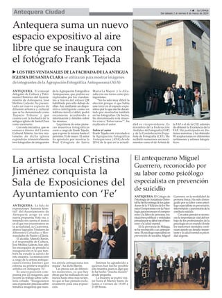 9 ç La Crónica
Del sábado 2 al viernes 8 de marzo de 2024
Antequera Ciudad
El antequerano Miguel
Guerrero, reconocido por
su labor como psicólogo
especialista en prevención
de suicidio
ANTEQUERA. El Colegio de
Psicología deAndalucía Orien-
talhahechoentregadelosgalar-
donesdela1ªEdicióndelosPre-
miosCompromisoconlaPsico-
logíaparareconocerelcompro-
misoylalabordepersonas,ins-
tituciones públicas y entidades
privadasporsulaborconelbien-
estar y la salud mental.
En la provincia de Málaga,
se ha reconocido a un anteque-
rano.Elpsicólogoespecialistaen
prevención de suicidio, Miguel
Guerrero, en la modalidad de
persona física. Ha sido distin-
guido por su labor como psicó-
logoespecialistaenprevención,
intervenciónyposvencióndela
conducta suicida.
Conestospremiosserecono-
cen la importancia vital del tra-
bajo de los profesionales de la
psicología en un mundo donde
los trastornos mentales conti-
núan siendo un desafío impor-
tanteylasaludmentalespriori-
dad urgente.
La artista local Cristina
Jiménez conquista la
Sala de Exposiciones del
Ayuntamiento con ‘Fe’
ANTEQUERA. La Sala de
exposiciones 'Antonio Mon-
tiel' del Ayuntamiento de
Antequera acoge ya una
nueva propuesta. Esta vez, y
teniendo en cuenta el marco
en el que nos encontramos en
la actualidad, la Cuaresma,
abarca Sagrados Titulares de
diferentes Cofradías y Her-
mandades de Pasión y Gloria.
El alcalde, Manolo Barón,
y el responsable de Cultura,
José Medina Galeote, han sido
los encargados de presidir la
inauguración en la que tam-
bién ha estado la autora de
esta muestra. La misma corre
a cargo de la artista anteque-
rana Cristina Jiménez que
estrena su primera muestra
artística en Antequera 'Fe'.
Es una exposición com-
puesta por 22 imágenes, que
recorre su trabajo sobre carte-
lería cofrade. “Inauguramos
una exposición preciosa sobre
temática imaginera que nues-
tra artista antequerana nos
regala”, ha dicho Barón.
Las piezas son de diferen-
tes momentos, ya que hay
obras que ha realizado en sus
inicios hasta otras más recien-
tes que se han pintado exclu-
sivamente para esta exposi-
ción.
Jiménez ha agradecido a
quienes han hecho posible
esta muestra, pues es algo que
le ha hecho “mucha ilusión”
desde pequeña.
La muestra se podrá visi-
tar hasta el Martes Santo de
lunes a viernes de 18:00 a
21:00 horas.
Antequera suma un nuevo
espacio expositivo al aire
libre que se inaugura con
el fotógrafo Frank Tejada
ANTEQUERA. El concejal
delegado de Cultura y Patri-
monio Histórico del Ayunta-
miento de Antequera, José
Medina Galeote, ha presen-
tado un nuevo espacio de
difusión artística y cultural
que se ha denominado como
'Espacio Tribuna' y que
cuenta con la fachada de la
antigua iglesia de Santa Clara
como escenario.
Con esta iniciativa, que se
enmarca dentro del Centro
Cultural Abierto, los tres ven-
tanales de dicha iglesia
expondrán trimestralmente
tres fotografías de integrantes
de la Agrupación Fotográfica
Antequerana, que podrán ser
exploradas por los viandan-
tes a través del enlace QR
habilitado para ello debajo de
ellas. Así, mediante un dispo-
sitivo inteligente como un
teléfono móvil o tablet, podrá
escanearse accediendo a
información y detalles sobre
las mismas.
La primera de estas pione-
ras muestras fotográficas
corre a cargo de Frank Tejada,
que expone la misma hasta el
próximo 31 de mayo. El autor
ha apostado por mostrar la
Real Colegiata de Santa
María La Mayor y la Alca-
zaba con sus torres como pro-
tagonistas.
“No ha sido muy difícil la
elección porque vi que había
una torre en el espacio expo-
sitivo por lo que me he decan-
tado por mostrarlas también
en las fotografías. De hecho,
he denominado esta mues-
tra com o ’Entre torres’”, ha
explicado el autor.
Sobre el autor
Frank Tejada está vinculado a
la Agrupación Fotográfica
Antequerana (AFA) desde
2014, de la que en la actuali-
dad es vicepresidente. Es
miembro de la Federación
Andaluz de Fotografía (FAF)
y de la Confederación Espa-
ñola de Fotografía (CEF). Ha
recibido numerosos reconoci-
mientos como el de Artista de
la FAF o el de la CEF, además
de obtener la Excelencia de la
FAF. Ha participado en dis-
tintas muestras y ha obtenido
90 aceptaciones en diferentes
certámenes y salones fotográ-
ficos.
u LOSTRESVENTANALESDELAFACHADADELAANTIGUA
IGLESIADESANTACLARAse utilizaranpara mostrar imágenes
de integrantesde la AgrupaciónFotográfica Antequerana (AFA)
 