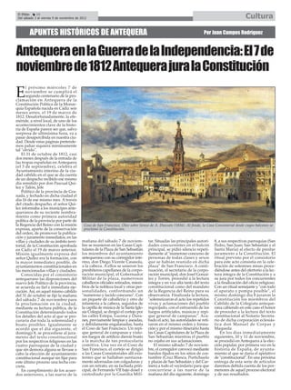 El Efebo    24
 Del sábado 3 al viernes 9 de noviembre de 2012                                                                                                   Cultura

        APUNTES HISTÓRICOS DE ANTEQUERA                                                                                 Por Juan Campos Rodríguez



Antequera en la Guerra de la Independencia: El 7 de
noviembre de 1812 Antequera jura la Constitución
      l próximo miércoles 7 de

E     noviembre se cumplirá el
      segundo centenario de la pro-
clamación en Antequera de la
Constitución Política de la Monar-
quía Española nacida en Cádiz seis
meses antes, el 19 de marzo de
1812. Desafortunadamente, la efe-
méride, a nivel local, de uno de los
acontecimientos clave de la histo-
ria de España parece ser que, salvo
sorpresa de ultimísima hora, va a
pasar desapercibida en nuestra ciu-
dad. Desde estas páginas pretende-
mos paliar siquiera mínimamente
tal "olvido".
    El 31 de octubre de 1812, casi
dos meses después de la entrada de
las tropas españolas en Antequera
(el 3 de septiembre), celebra el
Ayuntamiento interino de la ciu-
dad cabildo en el que se da cuenta
de un despacho recibido ese mismo
día remitido por don Pascual Quí-
lez y Talón, Jefe
    Político de la provincia de Gra-
nada, y fechado en dicha ciudad el
día 16 de ese mismo mes. A través
del citado despacho, el señor Quí-
lez informaba a los munícipes ante-
queranos de su reciente nombra-
miento como primera autoridad
política de la provincia por parte de
la Regencia del Reino con la misión          Coso de San Francisco. Óleo sobre lienzo de A. Dauzats (1836). Al fondo, la Casa Consistorial desde cuyos balcones se
expresa, aparte de la conservación           proclamó la Constitución.
del orden, de promover la publica-
ción y juramento inmediatos, en las
villas y ciudades de su ámbito terri-       mañana del sábado 7 de noviem-            tar. Situadas las principales autori-    8, a sus respectivas parroquias (San
torial, de la Constitución aprobada         bre se reunieron en las Casas Capi-       dades concurrentes en el balcón          Pedro, San Juan, San Sebastián y el
en Cádiz el 19 de marzo anterior.           tulares de la Plaza de San Sebastián      principal, se pidió silencio repeti-     Santa María) al efecto de prestar
Misión igualmente expresa del               los miembros del ayuntamiento             damente al "numeroso concurso de         juramento a la Constitución. El
señor Quílez era la formación, con          antequerano con su corregidor inte-       personas de todas clases y sexos         ritual previsto por el consistorio
la mayor inmediatez posible, de             rino, don Diego Vicente Casasola,         que se habían reunido en dicha           para este acto consistía en la cele-
ayuntamientos constitucionales en           a la cabeza. A ellos se unieron los       plaza" de San Francisco. A conti-        bración de solemnes misas proce-
las mencionadas villas y ciudades.          presbíteros capellanes de la corpo-       nuación, el secretario de la corpo-      diéndose antes del ofertorio a la lec-
    Conocidas por el consistorio            ración municipal, el Gobernador           ración municipal, don Josef Gonzá-       tura íntegra de la Constitución y a
antequerano las disposiciones del           Militar de la plaza, numerosos            lez y Torres, procedió a la lectura      su jura por todos los concurrentes
nuevo Jefe Político de la provincia,        caballeros oficiales retirados, miem-     íntegra y en voz alta tanto del texto    a la finalización del oficio religioso.
se acuerda su fiel e inmediata eje-         bros de la nobleza local y otras per-     constitucional como del mandato          Con un ritual semejante y "con todo
cución. Así, en aquel mismo cabildo         sonalidades, conformando un               de la Regencia del Reino para su         el aparato y pompa posible", el
del 31 de octubre se fijó la mañana         "numeroso y lucido concurso". Con         observancia. Finalizada la lectura,      mismo domingo día 8 juraron la
del sábado 7 de noviembre para              un piquete de caballería y otro de        "solemnizaron el acto los repetidos      Constitución los miembros del
la proclamación en la ciudad,               infantería a la cabeza, seguidos de       vivas y aclamaciones del pueblo          Cabildo de la Colegiata anteque-
mediante su lectura pública, de la          la capilla de música de la Santa Igle-    regocijado, con el estruendo de los      rana cabiendo en este caso el honor
Constitución determinando todos             sia Colegial, se dirigió el cortejo por   fuegos artificiales, músicas y repi-     de proceder a la lectura del texto
los detalles del acto al que se pro-        las calles Estepa, Lucena y Dura-         que general de campanas". Aca-           constitucional al Notario Secreta-
curaría dar toda la solemnidad y            nes, previamente limpias y aseadas,       bado el acto, las autoridades se reti-   rio de dicha corporación eclesiás-
boato posibles. Igualmente se               y debidamente engalanadas, hasta          raron en el mismo orden y forma-         tica don Manuel de Corpas y
acordó que el día siguiente, el             el Coso de San Francisco. Un repi-        ción y por el mismo itinerario hasta     Maqueda.
domingo 8, se procediese al jura-           que general de campanas y visto-          las Casas Capitulares de la Plaza de         En los días inmediatamente
mento del texto constitucional              sos fuegos de artificio dieron boato      San Sebastián mientras el pueblo         siguientes, 10 y 11 de noviembre,
por los respectivos feligreses en las       a la marcha de tan protocolaria           no cejaba en sus aclamaciones.           se procedió en Antequera a la elec-
cuatro parroquias de la ciudad y            comitiva. Una vez en el Coso de               El mismo sábado 7 de noviem-         ción popular, por primera vez en la
que sin demora alguna se llevase a          San Francisco, el cortejo se dirigió      bre, el corregidor convocó mediante      historia de España, de ayunta-
cabo la elección de ayuntamiento            a las Casas Consistoriales allí exis-     bandos fijados en los sitios de cos-     miento al que se daría el apelativo
constitucional aunque sin fijar para        tentes que se hallaban suntuosa-          tumbre (Cruz Blanca, Portichuelo         de "constitucional". En una próxima
este último proceso una fecha con-          mente adornadas con colgaduras y          y plazas de San Sebastián y del Car-     entrega de esta serie de artículos
creta.                                      con un retrato, en su fachada prin-       men) a todo el vecindario para que       daremos debida cuenta de los por-
    En cumplimiento de los acuer-           cipal, de Fernando VII bajo dosel y       concurriese a las nueve de la            menores de aquel proceso electoral
dos anteriores, a las nueve de la           custodiado por la Guardia Mili-           mañana del día siguiente, domingo        y de sus resultados.
 