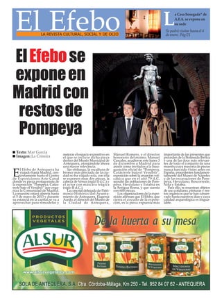 El Efebo                                                                                                   L      a Casa Sosegada” de
                                                                                                                   A.F.A. se expone en
                                                                                                                   su sede
                                                                                                             Se podrá visitar hasta el 4
                    LA REVISTA CULTURAL, SOCIAL Y DE OCIO                                                    de enero. Pág/21




El Efebo se
expone en
Madrid con
 restos de
 Pompeya
  Texto: Mar García
                                    mejorar el espacio expositivo en    Manuel Romero, y el director        importante de las presentes que
  Imagen: La Crónica                el que se incluye dicha pieza       honorario del mismo, Manuel         proceden de la Península Ibérica
                                    dentro del Museo Municipal de       Cascales, acudieron este lunes 3    y una de las doce más relevan-
                                    Antequera, otorgándole ahora        de diciembre a Madrid para          tes de todo el conjunto de una
                                    una mayor relevancia.               asistir como invitados a la inau-   muestra cuya mayoría de piezas
      l Efebo de Antequera ha          Sin embargo, la escultura de     guración oficial de “Pompeya,       nunca han sido vistas antes en
E     viajado hasta Madrid, con-
      cretamente hasta el Centro
de Exposiciones Arte Canal
                                    bronce más preciada de la ciu-
                                    dad no ha viajado sola, con ella
                                    se exponen otras dos piezas, la
                                                                        Catástrofe bajo el Vesubio”,
                                                                        exposición sobre la erupción vol-
                                                                        cánica que en el año 79 d.C.
                                                                                                            España, procedentes fundamen-
                                                                                                            talmente del Museo de Nápoles
                                                                                                            y de las excavaciones de Pom-
donde es pieza protagonista de      cabeza de Venus (siglo II d.C.) y   sepultó las poblaciones de Pom-     peya, Herculano, Boscorreale,
la exposición “Pompeya, Catás-      el actor con máscara trágica        peya, Herculano y Estabia en        Nola y Estabia.
trofe bajo el Vesubio” que orga-    (siglo II d.C.).                    la Antigua Roma, y que cuenta          Para ello, se muestran objetos
niza la Comunidad de Madrid.           La concejal delegada de Patri-   con 600 piezas.                     de uso cotidiano, pinturas y res-
La muestra estará abierta hasta     monio Histórico del Ayunta-            Los organizadores de la expo-    tos orgánicos que se han conser-
el 5 de mayo de 2013 y durante      miento de Antequera, Eugenia        sición afirman que El Efebo, que    vado hasta nuestros días y cuya
su estancia en la capital,se va a   Acedo, el director del Museo de     cierra el circuito de la exposi-    calidad arqueológica es inigua-
aprovechar para remodelar y         la Ciudad de Antequera,             ción, es la pieza expuesta más      lable.
 
