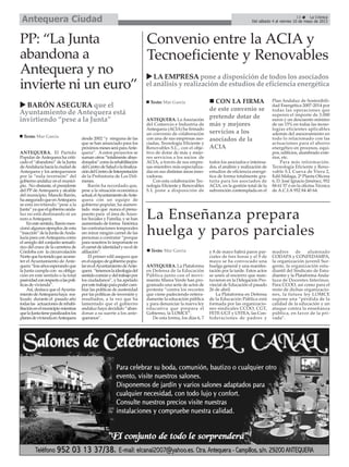 PP: “La Junta
abandona a
Antequera y no
invierte ni un euro”
ANTEQUERA. El Partido
Popular deAntequera ha criti-
cado el “abandono” de la Junta
deAndalucíahacialaciudadde
Antequera y los antequeranos
por la “nula inversión” del
gobierno andaluz en el munici-
pio. No obstante, el presidente
del PP de Antequera y alcalde
del municipio, Manolo Barón,
haaseguradoqueenAntequera
se está invirtiendo “pese a la
Junta”yaqueelgobiernoanda-
luz no está destinando ni un
euro aAntequera.
Enestesentido,Barónmen-
cionó algunos ejemplos de esta
“inacción”delaJuntadeAnda-
lucía para conAntequera como
el arreglo del conjunto semafó-
rico del cruce de la carretera de
Córdoba con la circunvalación
Nortequehatenidoqueacome-
ter el Ayuntamiento de Ante-
quera“trasañosesperandoque
la Junta cumpla con su obliga-
ción en este sentido o la total
pasividadconrespectoalaspolí-
ticas de vivienda”.
Así, destaca que elAyunta-
mientodeAntequerahaya rea-
lizado durante el pasado año
todaslas actuacionesderehabi-
litaciónenelmunicipiomientras
quelaJuntatieneparalizadoslos
planesdeviviendaenAntequera
desde 2002 “y ninguna de las
que se han anunciado para los
próximosmesesseráparaAnte-
quera”. A estos proyectos se
suman otros “totalmente aban-
donados”comolarehabilitación
delCentrodeSaludolafinaliza-
cióndelCentrodeInterpretación
de la Prehistoria de Los Dól-
menes.
Barón ha recordado que,
pese a la situación económica
actual,elAyuntamientodeAnte-
quera con un equipo de
gobierno popular, ha aumen-
tado más que nunca el presu-
puesto para el área de Asun-
tos Sociales y Familia, y se han
aumentado de forma histórica
las contrataciones temporales
sin mirar ningún carnet de las
personas a contratar “porque
para nosotros lo importante es
elcarnetdeidentidadynoelde
afiliación”.
El primer edil asegura que
enelequipodegobiernopopu-
larenelAyuntamientodeAnte-
quera “tenemoslaideologíadel
sentidocomúnydeltrabajopor
los ciudadanos”, y ha apelado
porestetrabajoparapodercam-
biar las políticas de austeridad
por las políticas de inversión y
resultados, a la vez que ha
lamentado que el gobierno
andaluz haya decidido “aban-
donar a su suerte a los ante-
queranos”.
La Enseñanza prepara
huelga y paros parciales
ANTEQUERA. La Plataforma
en Defensa de la Educación
Pública junto con el movi-
miento Marea Verde han pro-
gramado una serie de actos de
protesta “contra los recortes
que viene padeciendo reitera-
damente la educación pública
y para denunciar la nueva ley
educativa que prepara el
Gobierno, la LOMCE”.
De esta forma, los días 6, 7
y 8 de mayo habrá paros par-
ciales de tres horas y el 9 de
mayo se ha convocado una
huelga general y una manifes-
tación por la tarde. Estos actos
se unen al encierro que man-
tuvieron en la Delegación Pro-
vincial de Educación el pasado
26 de abril.
La Plataforma en Defensa
de la Educación Pública está
formada por las organizacio-
nes sindicales CCOO, CGT,
FETE-UGT y USTEA, las Con-
federaciones de padres y
madres de alumnado
CODAPA y CONFEDAMPA,
la organización juvenil Sur-
gente, la organización estu-
diantil del Sindicato de Estu-
diantes y la Plataforma Anda-
luza de Docentes Interinos.
Para CCOO, así como para el
resto de dichas organizacio-
nes, la futura ley LOMCE
supone una “pérdida de la
calidad de la educación y un
ataque contra la enseñanza
pública, en favor de la pri-
vada”.
Texto: Mar García
Convenio entre la ACIA y
Tecnoeficiente y Renovables
ANTEQUERA. La Asociación
del Comercio e Industria de
Antequera (ACIA) ha firmado
un convenio de colaboración
con una de sus empresas aso-
ciadas, Tecnología Eficiente y
Renovables S.L., con el obje-
tivo de dotar de más y mejo-
res servicios a los socios de
ACIA, a través de sus empre-
sas-miembro más especializa-
das en sus distintas áreas inno-
vadoras.
Con esta colaboración Tec-
nología Eficiente y Renovables
S.L pone a disposición de
todos los asociados e interesa-
dos, el análisis y realización de
estudios de eficiencia energé-
tica de forma totalmente gra-
tuita para los asociados de
ACIA, en la gestión total de la
subvención contemplada en el
Plan Andaluz de Sostenibili-
dad Energética 2007-2014 por
todas las operaciones que
superen el importe de 3.000
euros y un descuento mínimo
de un 15% en todas las tecno-
logías eficientes aplicables
además del asesoramiento en
todo lo relacionado con las
actuaciones para el ahorro
energético en procesos, equi-
pos, edificios, alumbrado exte-
rior, etc.
Para más información.
Tecnología Eficiente y Reno-
vable S.L Cueva de Viera 2,
Edif.Málaga, 2ª Planta Oficina
6, D. José Ignacio Jiménez, 952
84 61 57 ó en la oficina Técnica
de A.C.I.A 952 84 40 64.
Texto: Mar García
BARÓN ASEGURA que el
Ayuntamiento de Antequera está
invirtiendo “pese a la Junta”
Texto: Mar García
LA EMPRESA pone a disposición de todos los asociados
el análisis y realización de estudios de eficiencia energética
13 La Crónica
Del sábado 4 al viernes 10 de mayo de 2013Antequera Ciudad
CON LA FIRMA
de este convenio se
pretende dotar de
más y mejores
servicios a los
asociados de la
ACIA
 