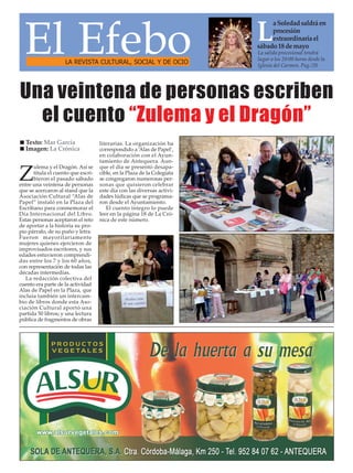 El Efebo
Z
ulema y el Dragón. Así se
titula el cuento que escri-
bieron el pasado sábado
entre una veintena de personas
que se acercaron al stand que la
Asociación Cultural “Alas de
Papel” instaló en la Plaza del
Escribano para conmemorar el
Día Internacional del Libro.
Estas personas aceptaron el reto
de aportar a la historia su pro-
pio párrafo, de su puño y letra.
Fueron mayoritariamente
mujeres quienes ejercieron de
improvisados escritores, y sus
edades estuvieron comprendi-
das entre los 7 y los 60 años,
con representación de todas las
décadas intermedias.
La redacción colectiva del
cuento era parte de la actividad
Alas de Papel en la Plaza, que
incluía también un intercam-
bio de libros donde esta Aso-
ciación Cultural aportó una
partida 50 libros; y una lectura
pública de fragmentos de obras
literarias. La organización ha
correspondido a ‘Alas de Papel’,
en colaboración con el Ayun-
tamiento de Antequera. Aun-
que el día se presentó desapa-
cible, en la Plaza de la Colegiata
se congregaron numerosas per-
sonas que quisieron celebrar
este día con las diversas activi-
dades lúdicas que se programa-
ron desde el Ayuntamiento.
El cuento íntegro lo puede
leer en la página 18 de La Cró-
nica de este número.
Una veintena de personas escriben
el cuento “Zulema y el Dragón”
Texto: Mar García
Imagen: La Crónica
LA REVISTA CULTURAL, SOCIAL Y DE OCIO
L
aSoledadsaldráen
procesión
extraordinariael
sábado18demayo
La salida procesional tendrá
lugar a los 20:00 horas desde la
Iglesia del Carmen. Pag./20
 