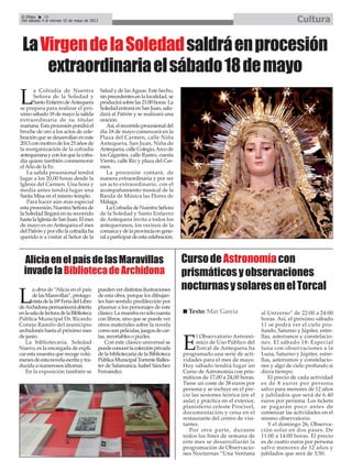 L
a Cofradía de Nuestra
Señora de la Soledad y
SantoEntierrodeAntequera
se prepara para realizar el pró-
ximo sábado 18 de mayo la salida
extraordinaria de su titular
mariana.Estaprocesiónpondráel
broche de oro a los actos de cele-
bración que se desarrollan en este
2013conmotivodelos25añosde
la reorganización de la cofradía
antequeranayconlosquelacofra-
día quiere también conmemorar
elAño de la Fe.
La salida procesional tendrá
lugar a los 20,00 horas desde la
Iglesia del Carmen. Una hora y
media antes tendrá lugar una
Santa Misa en el mismo templo.
Para hacer aún más especial
estaprocesión,NuestraSeñorade
la Soledad llegará en su recorrido
hastalaIglesiadeSanJuan.Elmes
de mayo es en Antequera el mes
delPatrónyporellolacofradíaha
querido ir a visitar al Señor de la
Salud y de lasAguas. Este hecho,
sinprecedentesenlalocalidad,se
producirásobrelas21:00horas.La
SoledadentraráenSanJuan,salu-
dará al Patrón y se realizará una
oración.
Así,elrecorridoprocesionaldel
día 18 de mayo comenzará en la
Plaza del Carmen, calle Niña
Antequera, San Juan, Niña de
Antequera,calleColegio,Arcode
los Gigantes, calle Rastro, cuesta
Viento, calle Río y plaza del Car-
men.
La procesión contará, de
manera extraordinaria y por ser
un acto extraordinario, con el
acompañamiento musical de la
Banda de Música las Flores de
Málaga.
LaCofradíadeNuestraSeñora
de la Soledad y Santo Entierro
de Antequera invita a todos los
antequeranos, los vecinos de la
comarcaydelaprovinciaengene-
ralaparticipardeestacelebración.
El Efebo 20
Del sábado 4 al viernes 10 de mayo de 2013 Cultura
LaVirgendelaSoledadsaldráenprocesión
extraordinariaelsábado18demayo
L
a obra de “Alicia en el país
delasMaravillas”,protago-
nistadela18ªFeriadelLibro
deArchidonapermaneceráabierta
enlasaladelecturadelaBiblioteca
Pública Municipal Dr. Ricardo
Conejo Ramilo del municipio
archidonés hasta el próximo mes
de junio.
La bibliotecaria, Soledad
Nuevo, es la encargada de expli-
car esta muestra que recoge volú-
menesdeestanovelaescritaytra-
ducida a numerosos idiomas.
En la exposición también se
puedenverdistintasilustraciones
de esta obra, porque los dibujan-
tes han sentido predilección por
plasmar a los personajes de este
clásico.Lamuestranosólocuenta
con libros, sino que se puede ver
otros materiales sobre la novela
comosonpelículas,juegosdecar-
tas, recortables o puzles.
Con este clásico universal se
puedeconocerlacolecciónprivada
de la bibliotecaria de la Biblioteca
PúblicaMunicipalTorrenteBalles-
ter de Salamanca, Isabel Sánchez
Fernández.
AliciaenelpaísdelasMaravillas
invadelaBibliotecadeArchidona
E
l Observatorio Astronó-
mico de Uso Público del
Torcal de Antequera ha
programado una serie de acti-
vidades para el mes de mayo.
Hoy sábado tendrá lugar un
Curso de Astronomía con pris-
máticos de 17,00 a 24,00 horas.
Tiene un coste de 38 euros por
persona y se incluye en el pre-
cio las sesiones teórica (en el
aula) y práctica en el exterior,
planisferio celeste Procivel,
documentación y cena en el
restaurante del centro de visi-
tantes.
Por otra parte, durante
todos los fines de semana de
este mes se desarrollarán la
programación de Observacio-
nes Nocturnas “Una Ventana
al Universo” de 22:00 a 24:00
horas. Así, el próximo sábado
11 se podrá ver el cielo pro-
fundo, Saturno y Júpiter, estre-
llas, asterismos y constelacio-
nes. El sábado 18: Especial
luna con observaciones a la
Luna, Saturno y Júpiter, estre-
llas, asterismos y constelacio-
nes y algo de cielo profundo si
diera tiempo.
El precio de cada actividad
es de 8 euros por persona
salvo para menores de 12 años
y jubilados que será de 6.40
euros por persona. Los tickets
se pagarán poco antes de
comenzar las actividades en el
mismo observatorio.
Y el domingo 26, Observa-
ción solar en dos pases. De
11:00 a 14:00 horas. El precio
es de cuatro euros por persona
salvo menores de 12 años y
jubilados que será de 3,50.
Texto: Mar García
CursodeAstronomíacon
prismáticosyobservaciones
nocturnasysolaresenelTorcal
 