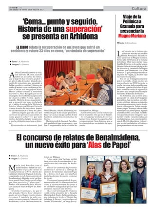 A
Oscar Lisbona le cambió la vida,
con tan sólo 24 años, cuando
sufrió un accidente de tráfico,
que lo dejó 33 días en coma grado 4 y
un año en silla de ruedas. Cuando des-
pertó del coma tuvo que aprender a
hablar, escribir o caminar. Entonces su
madre le animó a que escribiera su his-
toria. Gracias a su amigo José María
Martín Urbano conoció al periodista
deportivo, Paco Rengel que fue el
encargado de escribir la recuperación
de Oscar en el libro "Coma…punto y
seguido. Historia de una superación",
que se presentó este lunes por la tarde
en el salón de actos de la Biblioteca
Pública Municipal Doctor Ricardo
Conejo Ramilo de Archidona, dentro
de las actividades de la Feria del Libro.
Lisbona aseguró que sólo un 5 por
ciento de las personas que están en
coma grado 4 sobrevive, por este
motivo decidió luchar por recuperarse
y que la población conociera su histo-
ria.
El entrenador de baloncesto, José
María Martín, señaló durante la pre-
sentación que él fue el que presentó a
Paco y a Oscar, a los que calificó de dos
hombres soñadores con voluntad de
hierro.
Martín recordó la figura de Paco Ren-
gel, que falleció hace unos meses, y que
fue el responsable de la eclosión de
baloncesto en Málaga.
En el libro junto con la historia de
Oscar se cuenta otra que es de ficción.
El concejal de Cultura, Francisco
Javier Toro, destacó la capacidad de
recuperación de Oscar Lisbona, que se
ha convertido en un símbolo de supe-
ración.
‘Coma...puntoyseguido.
Historiadeunasuperación’
sepresentaenArhidona
Texto: E.R.Madrona
Imagen: La Crónica
CulturaEl Efebo 22
Del sábado 4 al viernes 10 de mayo de 2013
EL LIBRO relata la recuperación de un joven que sufrió un
accidente y estuvo 33 días en coma, “un símbolo de superación”
L
a Cofradía de la Pollinica ha
puesto en marcha un autobús
desde Antequera hacia Gra-
nada para vivir la Magna Mariana.
Partirá a las 11:30 horas de la mañana
del sábado 18 de mayo desde plaza
Castilla. Una vez en la capital grana-
dina se visitarán varias iglesias antes
de almorzar y presenciar la Magna
Mariana que comenzará a las 17:00
horas en la que participarán más de
33 pasos de Virgen, 22 de ellos bajo
sus respectivos palios.
Tras ver las 33 imágenes discurrir
por el recorrido oficial, se dará un
margen hasta las 00:30 horas de la
noche para que todos aquellos que
lo deseen puedan disfrutar de pri-
mera mano la vuelta de algunos de
los pasos a su templo con el acompa-
ñamiento de bandas de Música.
En definitiva, una ocasión única
para poder ver a más de 27 imágenes
granadinas bajo sus palios, con dife-
rentes estéticas, algunas semejantes
a las antequeranas en cuanto a orfe-
brería e imaginería. Palios en rojo,
blanco, negro, de maya, salmón. Dife-
rentes tipos de portar pasos, algunos
a hombros otros con costal. Verdade-
ros ajuares con dos imágenes que
lucirán vestido y manto realizados
en plata maciza. Así como las patro-
nas de Motril, Almuñécar, Loja,etc.,
que serán trasladadas a Granada
para procesionar en sus tronos.
Viajedela
Pollinicaa
Granadapara
presenciarla
MagnaMariana
Texto: E.R.Madrona
ElconcursoderelatosdeBenalmádena,
unnuevoéxitopara‘AlasdePapel’
M
aría José Amador, con el
relato titulado ‘Billete de ida’,
recibió el pasado viernes el
primer premio de la XVII edición del
Certamen Literario Vigía de la Costa,
organizado por el Ayuntamiento de
Benalmádena. Además, entre los fina-
listas quedó Ana Tarifa, con el relato
que lleva por título ‘¿Y ahora qué?‘.
Ambas son miembros de la Asocia-
ción Cultural ‘Alas de Papel’ de Ante-
quera.
Se da la circunstancia de que el
año pasado María José Amador
quedó en tercer lugar en este mismo
certamen. Y también ha sido pre-
miada en otros como el Ochavada, de
Archidona, o el de Declaraciones de
Amor, de Málaga.
Por su parte, Ana Tarifa ya recibió
hace poco más de una semana el ter-
cer premio del concurso de Archi-
dona.
Más de un centenar de personas
asistieron el viernes a la entrega de
premios del Certamen Literario Vigía
de la Costa, en el que este año han
participado más de medio centenar
de obras.
El concurso forma parte de la con-
memoración del Día Internacional del
Libro, y es una muestra de apoyo a
los escritores malagueños que dan sus
primeros pasos en este ámbito.
El acto de entrega de premios
contó con la actuación de la Escuela
Municipal de Teatro de Benalmádena,
que interpretó la obra ‘Donde las
palabras te lleven’, inspirada en el
cuento ‘El Buscador’, de Jorge Bucay.
Texto: E.R.Madrona
Imagen: La Crónica
 