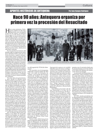 H
ace unas semanas, Ante-
quera celebró un año más,
siguiendo una arraigada
tradición de siglos, su Semana
Santa que en los últimos años,
desde 1985, se cierra con la proce-
sión del Resucitado, aunque este
año de 2013 la lluvia haya impe-
dido su desfile. Precisamente a
esta procesión del Resucitado, al
90 aniversario de su organización
y salida por primera vez en Ante-
quera y a su trayectoria histórica
hasta nuestros días, dedicamos
este breve artículo.
En los primeros lustros del
pasado siglo la organización tanto
de la Semana Santa como de las
ferias de mayo y agosto anteque-
ranas solía correr a cargo de una
"junta permanente de festejos" que
anualmente se formaba y en la que
se integraban los elementos más
dinámicos del comercio y la indus-
tria locales y miembros del Ayun-
tamiento. Reactivar por unos días
la vida económica local era el prin-
cipal objetivo claramente expreso
de aquellas juntas que pretendían
darle el suficiente atractivo a los
festejos como para atraer de los
pueblos comarcanos y ciudades
cercanas el mayor número posible
de visitantes.
Tras dos años sin procesiones,
y diez desde la última gran
Semana Santa organizada en Ante-
quera (la de 1914), en 1923, una
"junta permanente de festejos",
que se había constituido a comien-
zos de febrero a iniciativa de la
Junta Directiva del Círculo Mer-
cantil, inicia de inmediato sus tra-
bajos de cara a los inminentes fes-
tejos de Semana Santa, cuyo pro-
grama no se cierra hasta el 10 de
marzo, apenas quince días antes
del Domingo de Ramos. El pro-
grama confeccionado incluye cua-
tro procesiones y, como era habi-
tual en la época, una serie de fes-
tejos paralelos como un desfile en
la mañana del Sábado de Gloria
de las bandas venidas para las pro-
cesiones, y un partido de fútbol y
una charlotada en la tarde del
Domingo de Resurrección, ambos
en la plaza de toros y amenizados
por la Banda Municipal de
Música. Con objeto de dar publi-
cidad a los festejos, se confeccio-
nan algunos miles de "sobres-pro-
gramas" que se reparten entre las
casas comerciales de la ciudad
para que los usaran en su corres-
pondencia y otros miles de pro-
gramas de mano para su reparto
en los pueblos de la comarca a los
que también se enviarían núme-
ros del especial de "El Sol de Ante-
quera".
De acuerdo con el programa
elaborado, el Jueves Santo de 1923
sale a la calle la Cofradía de
"Abajo", en la tarde del Viernes
Santo la de "Arriba" y en su noche
una procesión del Santo Entierro
con siete pasos, y el Sábado de
Gloria una procesión del Resuci-
tado que se organizaba por pri-
mera vez en Antequera y que sale
de la iglesia de San Francisco a las
nueve de la noche. La nueva pro-
cesión recorre las calles Duranes,
Lucena, Cantareros, Infante don
Fernando, Lucena y Diego Ponce,
todas ellas adornadas con colga-
duras e iluminadas con multitud
de bengalas en honor del Resuci-
tado. El cortejo lo forman, aparte
del guión con el alcalde y demás
autoridades, penitentes y armadi-
llas de las procesiones de los días
anteriores con sus insignias, tarje-
tas y estandartes y la espectacular
farolería de la Cofradía del Rosa-
rio. La procesión fue organizada
por una comisión encabezada por
los señores marqués de Cauche,
León Motta y Rojas Gironella,
mientras que de la decoración del
paso, con la imagen del Resuci-
tado y otras figuras alegóricas, se
encargó el artista local José
Romero Pabón.
Veinte años deberían pasar
para la segunda salida del Resuci-
tado en Antequera. En efecto, en
1943, coincidiendo con la creación
de la Agrupación de Cofradías
vuelve a organizarse la procesión.
La puesta en marcha de la
Agrupación supuso un notable
impulso para la nueva configu-
ración de la Semana Santa ante-
querana que a partir de entonces
pone en la calle casi todos los años
un número de entre cuatro y seis
procesiones, cifras muy pocas
veces alcanzada en los cuatro
decenios anteriores. El programa
de 1943 incluye la salida de la
cofradía de los Dolores (miérco-
les), "Abajo" (jueves), "Arriba"
(viernes), Santo Entierro (madru-
gada del sábado) y Resucitado
(domingo).
Esta última procesión sale de
San Sebastián a la diez de la
mañana del Domingo de Resu-
rrección recorriendo las calles
Estepa, Lucena, Cantareros, y de
nuevo Estepa para encerrarse en
el mismo templo de su salida. La
imagen se dispone sobre unas
andas rodadas, las del Corpus,
adornándose el trono exclusiva-
mete con flores blancas. El cortejo
lo conforman el guión oficial, peni-
tentes de las tres cofradías que
salieron aquel año, niños campa-
nilleros y cuatro hermanos mayo-
res de insignia precediendo el
paso. El acompañamiento musical
fue importante: la Banda Munici-
pal de Antequera, su sección de
cornetas y tambores, la banda de
los "flechas" y la Municipal de
Valencia. Por cierto, las casi once
mil pesetas que supuso traer esta
banda, una de las mejores de
España, y su estancia en la ciudad
durante los cuatro días de proce-
siones, fueron sufragadas con un
ligero superávit de ciento veinte
pesetas con el concierto dado por
la propia banda en el Cine Torcal
en la tarde del Sábado de Gloria,
a tres duros la entrada.
La procesión del Resucitado de
1943 no fue, como ocurriera con la
de veinte años antes, un hecho ais-
lado. En esta ocasión tuvo cierta
continuidad durante un decenio
volviendo a salir en los tres años
siguientes, también desde San
Sebastián; y en 1949, 1950 y 1952
desde Santo Domingo. En estas
tres últimas ocasiones la imagen
sacada en procesión fue una nueva
talla que su autor, el escultor mala-
gueño pero de padres antequera-
nos Francisco Campos Serrano,
acababa de donar a la Cofradía de
"Abajo".
En 1985, siendo presidente de
la Agrupación de Cofradías Fede-
rico Esteban Vílchez, se recupera
la procesión del Resucitado que se
convierte en la oficial de la Agru-
pación y que desde entonces y
hasta la actualidad pone el broche
final a la Semana Santa anteque-
rana. En 1985 salió desde San
Francisco y el año siguiente desde
San Juan de Dios; entre 1987 y
1996, desde San Agustín; y desde
1997, año en que la imagen del
Resucitado de La Victoria susti-
tuye a la de San Francisco, desde
San Juan de Dios, circunstancia
que se ha consolidado desde
entonces con algunas excepciones,
debidas a diversos motivos, como
las salidas desde El Carmen (en
2000), Los Remedios (2006), Santo
Domingo (2007) y Santa Eufemia
(2010).
APUNTES HISTÓRICOS DE ANTEQUERA Por Juan Campos Rodríguez
Hace 90 años: Antequera organiza por
primera vez la procesión del Resucitado
Procesión del Resucitado hacia 1943/1945. (Archivo Histórico Municipal de Antequera. Fondo Durán.)
El Efebo 24
Del sábado 4 al viernes 10 de mayo de 2013 Cultura
 