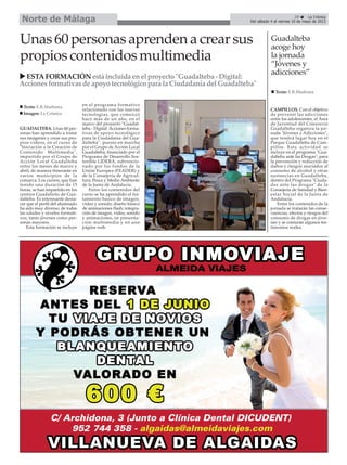 29 La Crónica
Del sábado 4 al viernes 10 de mayo de 2013Norte de Málaga
GUADALTEBA. Unas 60 per-
sonas han aprendido a tratar
sus imágenes y crear sus pro-
pios vídeos, en el curso de
"Iniciación a la Creación de
Contenido Multimedia",
impartido por el Grupo de
Acción Local Guadalteba
entre los meses de marzo y
abril, de manera itinerante en
varios municipios de la
comarca. Los cursos, que han
tenido una duración de 15
horas, se han impartido en los
centros Guadalinfo de Gua-
dalteba. Es interesante desta-
car que el perfil del alumnado
ha sido muy diverso, de todas
las edades y niveles formati-
vos, tanto jóvenes como per-
sonas mayores.
Esta formación se incluye
en el programa formativo
relacionado con las nuevas
tecnologías, que comenzó
hace más de un año, en el
marco del proyecto "Guadal-
teba - Digital: Acciones forma-
tivas de apoyo tecnológico
para la Ciudadanía del Gua-
dalteba", puesto en marcha
por el Grupo de Acción Local
Guadalteba, financiado por el
Programa de Desarrollo Sos-
tenible LIDERA, subvencio-
nado por los fondos de la
Unión Europea (FEADER) y
de la Consejería de Agricul-
tura, Pesca y Medio Ambiente
de la Junta de Andalucía.
Entre los contenidos del
curso se ha aprendido el tra-
tamiento básico de imagen,
video y sonido; diseño básico
de animaciones flash; integra-
ción de imagen, video, sonido
y animaciones, en presenta-
ción multimedia y en una
página web.
Unas60 personasaprendenacrearsus
propios contenidosmultimedia
ESTAFORMACIÓNestáincluida enel proyecto"Guadalteba - Digital:
Accionesformativasdeapoyotecnológicopara la Ciudadanía del Guadalteba"
Texto: E.R.Madrona
Imagen: La Crónica
CAMPILLOS. Con el objetivo
de prevenir las adicciones
entre los adolescentes, el Área
de Juventud del Consorcio
Guadalteba organiza la jor-
nada "Jóvenes y Adicciones",
que tendrá lugar hoy en el
Parque Guadalteba de Cam-
pillos. Esta actividad se
incluye en el programa "Gua-
dalteba ante las Drogas", para
la prevención y reducción de
daños y riesgos asociados al
consumo de alcohol y otras
sustancias en Guadalteba,
dentro del Programa "Ciuda-
des ante las drogas" de la
Consejería de Sanidad y Bien-
estar Social de la Junta de
Andalucía.
Entre los contenidos de la
jornada se tratarán las conse-
cuencias, efectos y riesgos del
consumo de drogas en jóve-
nes y se contarán algunos tes-
timonios reales.
Guadalteba
acoge hoy
la jornada
“Jóvenes y
adicciones”
Texto: E.R.Madrona
 