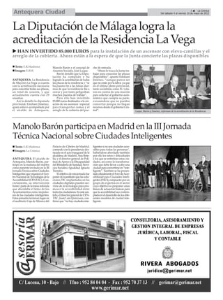 ANTEQUERA. La Residencia
de Mayores La Vega ya cuenta
con la acreditación necesaria
para concertar todas sus plazas,
un total de sesenta, y que
actualmente cuenta con 29
usuarios.
Así lo detalló la diputada
provincial, Emiliani Jiménez,
quien estuvo acompañada por
el alcalde de Antequera,
Manolo Barón y el concejal de
Asuntos Sociales, José Luque.
Barón detalló que la Dipu-
tación ha cumplido y ha
logrado la acreditación de todas
las plazas de la residencia y “se
ha puesto fin a las falsas alar-
mas de que la residencia iba a
cerrar y por tanto peligraban
muchos puestos de trabajo”.
Para ello han invertido
85.000 euros destinados a la cre-
ación de un ascensor especial
para transportar camas y el
arreglo de la cubierta del por-
che de entrada.
“Ahora le toca a la Junta tra-
bajar para concertar las plazas
disponibles”, apuntó Emiliani
Jiménez, “aunque parece ser
que no están por la labor, ya que
en el último pleno provincial,
tanto socialistas como IU vota-
ron en contra de una moción
para solicitar al gobierno auto-
nómico que cumpla su parte,
excusándose que no pueden
concertar porque no llegan
recursos desde el gobierno Cen-
tral”.
LaDiputacióndeMálagalograla
acreditacióndelaResidenciaLaVega
Texto: E.R.Madrona
Imagen: E.RM.
Luque, Barón y Jiménez, informan de la acreditación de la Residencia.
HAN INVERTIDO 85.000 EUROS para la instalación de un ascensor con eleva-camillas y el
arreglo de la cubierta. Ahora están a la espera de que la Junta concierte las plazas disponibles
3 La Crónica
Del sábado 4 al viernes 10 de mayo de 2013Antequera Ciudad
ManoloBarónparticipaenMadridenlaIIIJornada
TécnicaNacionalsobreCiudadesInteligentes
ANTEQUERA. El alcalde de
Antequera, Manolo Barón, par-
ticipó en la mañana del martes
como ponente invitado en la III
Jornada Técnica sobre Ciudades
InteligentesqueorganizóelCen-
troNacionaldeTecnologíasdela
Accesibilidad (CENTAC). Con-
cretamente, su intervención
formó partedelamesaredonda
que abordaba el tema de los
Ayuntamientos como impulso-
res de las ciudades inteligentes.
Estas jornadas tuvieron lugar en
el auditorio Caja de Música del
Palacio de Cibeles de Madrid,
contandoconlapresidenciades-
tacada en el acto inaugural de la
alcaldesa de Madrid, Ana Bote-
lla, y el director general de Polí-
ticasdeApoyoalaDiscapacidad
delMinisteriodeSanidad,Servi-
cios Sociales e Igualdad, Ignacio
Tremiño.
Elobjetivodeestajornadafue
ponerdemanifiestoquelassolu-
ciones TIC implantadas en las
ciudades digitales pueden ser-
virse de la tecnología para pro-
mover la accesibilidad entre
todoslosciudadanos.Enestesen-
tido,eldirectorgeneraldeCEN-
TAC, Juan Luis Quincoces, con-
firmóque“nohayciudadesinte-
ligentes si no son ciudades acce-
sibles para todas las personas”,
habiéndose abordado también
por ello los retos y dificultades
a los que se enfrentan estas ciu-
dades, así como la transforma-
ción que debe llevar a cabo una
ciudadparaconvertirseen“inte-
ligente”. También se ha presen-
tadooficialmenteelForodeAcce-
sibilidad para Ciudades Inteli-
gentes(FACI),compuestoporun
grupo de expertos en el sector
cuyo objetivo es proponer unas
líneas de actuación básicas para
que la accesibilidad sea contem-
pladaeneldesarrollodelosdife-
rentes modelos de ciudad inte-
ligente.
Texto: E.R.Madrona
Imagen: La Crónica
 