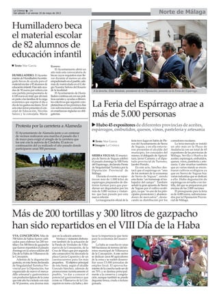 La Feria del Espárrago atrae a
más de 5.000 personas
SIERRA YEGUAS. El munici-
pio de Sierra de Yeguas celebró
el pasado domingo la XIII Feria
del Espárrago, declarada Fiesta
de Singularidad Turística por la
Diputación Provincial de
Málaga.
Durante el evento se repar-
tieron más de 1.000 kilos de
espárragos preparados de dis-
tintas formas para que pue-
dieran ser degustados por los
más de 5.000 vecinos y visitan-
tes que han pasado por esta
nueva edición.
La inauguración oficial de la
feria tuvo lugar en Salón de Ple-
nos delAyuntamiento de Sierra
de Yeguas, y en ella estuvie-
ron presentes el alcalde del
municipio, los concejales del
mismo, el delegado deAgricul-
tura, Javier Carnero; y el dipu-
tado provincial de Turismo,
Jacobo Florido.
En este acto, Sánchez des-
tacó que el espárrago es “uno
de los motores de la economía
de Sierra de Yeguas”, siendo
esta fiesta “un homenaje al tra-
bajador del campo”. También
señaló la gran apuesta de Sierra
de Yeguas por el cultivo ecoló-
gico, ya que “es uno de los prin-
cipales promotores y abastece-
dores de mercados”, desta-
cando su distribución por los
comedores escolares.
La feria-mercado se instaló
un año más en la Plaza de
Andalucía con un total de 45
expositores de las provincias de
Málaga, Sevilla y Huelva de
aceites, espárragos, embutidos,
quesos, vinos, pastelería y arte-
sanía. Cabe resaltar también
que en varios stands se encon-
traron cultivos ecológicos ya
que en Sierra de Yeguas hay
varias industrias que se dedican
a ello. Hubo degustación de
espárrago en revuelto o en tor-
tilla, del que se prepararon por
encima de las 2.000 raciones.
El presupuesto para la feria
es de 4.000 euros, subvenciona-
dos por la Diputación Provin-
cial de Málaga.
Texto: Mar García
Imagen: La Crónica
Hubo45 expositores de diferentesprovinciasdeaceites,
espárragos, embutidos, quesos,vinos,pasteleríayartesanía
A la derecha, Elías Bendodo, presidente de la Diputación, presente en la Feria del Espárrago.
Norte de MálagaLa Crónica 34
Del sábado 4 al viernes 10 de mayo de 2013
Humilladero beca
el material escolar
de 82 alumnos de
educación infantil
HUMILLADERO. ElAyunta-
mientodeHumilladerohaentre-
gado becas de ayuda para el
materialescolara82alumnosde
educacióninfantil.Hansidoayu-
das de 50 euros por niño/a con
una partida presupuestaria de
4.100 euros en total que aliviará
enpartealasfamiliasdelacarga
económica que supone el día a
díadelosgastosescolares.Enel
actoestuvieronpresenteselcon-
cejal de Educación, Nicolás
Sanzo y la concejala, María
Romero.
El Ayuntamiento abrió un
año más esta convocatoria de
becas cuyos requisitos eran lle-
var durante al menos un año
empadronadoenelpueblo,ade-
más de matriculado en el Cole-
gio Nuestra Señora del Rosario
de la localidad.
ElAyuntamiento de Humi-
lladerocontinúaasíconsuspolí-
ticassocialesyayudasadiferen-
tescolectivosqueseguiráncom-
pletándoseenlospróximosdías
con subvenciones a estudiantes
enenseñanzasregladasnoobli-
gatorias.
Texto: Mar García
Protesta por la carretera a Alameda
El Ayuntamiento de Alameda junto a un centenar
de vecinos realizaron una marcha el pasado día 1
de mayo para exigir el arreglo de la carretera que
los une con la autovía de Córdoba. El acto es
continuación del ya realizado el año pasado donde
participaron unas 500 personas.
Más de 200 tortillas y 300 litros de gazpacho
han sido repartidos en el VIII Día de la Haba
VVA. CONCEPCIÓN. Más de
700 kilos de habas fueron utili-
zados para elaborar las 200 tor-
tillasylos300litrosdegazpacho
que fueron repartidos el pasado
domingoenlaoctavaedicióndel
DíadelaHabadeVillanuevade
la Concepión.
Además de la degustación
gratuita,enestafiestadeclarada
de Singularidad Turística Pro-
vincial por la Diputación, fue
organizado de nuevo el merca-
dillo artesanal y gastronómico
conproductostípicosdelazona
queesteañohacontadoconmás
de 50 puestos, una docena más
que en la edición anterior.
Vecinosyvisitantesdisfruta-
ron también de la actuación de
la Panda de Verdiales de Villa-
nueva de la Concepción, de la
CruzdeMayoqueporsegundo
año consecutivo ha decorado la
plaza García Caparrós y de un
cuentacuentos para los más
pequeños. Elobjetivoprincipal
de esta fiesta, según el alcalde
Gonzalo Sánchez, además de
promocionar turísticamente el
pueblo, “es dar a conocer el
potencial gastronómico que
existe en Villanueva de la Con-
cepciónentornoalahabaydes-
tacar la importancia que tiene
para la economía del munici-
pio”.
La haba se cosecha en unas
500 hectáreas de terreno del tér-
mino municipal de Villanueva
de la Concepción. Aeste sector
se dedican unos 80 agricultores
de la zona y se suelen desarro-
llar unas 13.000 jornadas de
empleo local. El aprovecha-
mientodelacosechasueleserde
un 70% y se destina principal-
mente a la conserva y congela-
ción, aunque también se puede
degustar fresca, cruda o incluso
guisada.
 