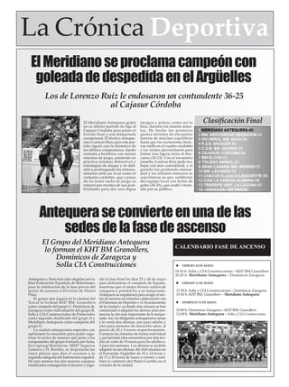 ElMeridianoseproclamacampeóncon
goleadadedespedidaenelArgüelles
El Meridiano Antequera goleó
en su último partido de liga al
Cajasur Córdoba para poner el
broche final a una temporada
excepcional. El técnico anteque-
rano Lorenzo Ruiz para este par-
tido siguió con la dinámica de
los últimos compromisos, dando
entrada a hombres con menos
minutos de juego, poniendo en
práctica sistemas defensivos y
estrategias de ataque y en defi-
nitiva prolongando los entrena-
mientos ante un rival como el
conjunto cordobés, que a pesar
de no tener nada en juego se
esforzó por encima de sus posi-
bilidades para dar una digna
imagen y pelear, como así lo
hizo, durante los sesenta minu-
tos. De hecho los primeros
quince minutos de encuentro
fueron de máximo equilibrio
hasta que las exclusiones hicie-
ron mella en el cuadro cordobés
y los verdes aprovecharon para
tomar una ligera renta al des-
canso (18-13). Con el encuentro
resuelto, Lorenzo Ruiz pudo tra-
bajar con más comodidad, y el
partido fue perdiendo intensi-
dad y los últimos minutos se
convirtieron en una exhibición
del equipo local con festín de
goles (36-25), que acabó vitore-
ado por su público.
Clasificación Final
La Crónica Deportiva
Antequeraseconvierteenunadelas
sedesdelafasedeascenso
Antequera y Soria han sido elegidas por la
Real Federación Española de Balonmano
para la celebración de la fase previa del
sector de ascenso a División de Honor
Plata.
El grupo que jugará en la ciudad del
Torcal lo forman KH7 BM. Granollers
como campeón del grupo C, Dominicos de
Zaragoza como subcampeón del grupo B,
Solla y CIAConstrucciones de Pontevedra
como segundo clasificado del grupo A y
Meridiano Antequera como campeón del
grupo D.
La ciudad antequerana esperaba con
optimismo la concesión para poder orga-
nizar el sector de ascenso que junto a los
componentes del grupo formado por Soria,
Servigroup Benidorm, MMT Seguros
Zamora y H. Bordils, se disputarán las
cinco plazas que dan el ascenso a la
segunda categoría del balonmano español.
De esta manera los dos mejores equipos
clasificados conseguirán el ascenso y juga-
rán la fase final los días 25 y 26 de mayo
para determinar el campeón de España,
mientras que el mejor tercero subirá de
categoría y pondrá fin a su temporada.
Antequera se engalanará para acoger el sec-
tor de ascenso en estrecha colaboración con
el Patronato de Deportes y elAyuntamiento
de la ciudad y ya desde esta semana se han
comenzado a adquirir los abonos para pre-
senciar la cita más importante de la tempo-
rada.Así, los dirigentes antequeranos sacan
a la venta dos abonos, uno para adulto y
otro para menores de dieciocho años, al
precio de 20 y 5 euros respectivamente.
Comprar las entradas de forma individual
y por jornada (dos encuentros por día) ten-
drá un coste de 10 euros para los adultos y
3 para los menores. Los abonos se podrán
adquirir en las oficinas del club situadas en
el Fernando Argüelles de 10 a 14 horas y
de 17 a 20 horas de lunes a viernes o tam-
bién la cafetería del Hotel Castilla en el
corazón de la ciudad.
CALENDARIO FASE DE ASCENSO
VIERNES 10 DE MAYO:
18.45 h. Solla y CIA Construcciones – KH7 BM Granollers
20.45 h. Meridiano Antequera – Dominicos Zaragoza
SÁBADO 11 DE MAYO:
17.30 h. Solla y CIA Construcciones – Dominicos Zaragoza
19.30 h. KH7 BM. Granollers – Meridiano Antequera
DOMINGO 12 DE MAYO:
10.00 h. Dominicos Zaragoza – KH7 BM. Granollers
12-00 h. Meridiano Antequera – Solla y CIA Construcciones
El Grupo del Meridiano Antequera
lo forman el KHT BM Granollers,
Dominicos de Zaragoza y
Solla CIA Construcciones
Los de Lorenzo Ruiz le endosaron un contundente 36-25
al Cajasur Córdoba
 