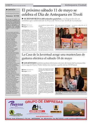 El próximo sábado 11 de mayo se
celebra el Día de Antequera en Tivoli
ANTEQUERA. El Tivoli aco-
gerá el próximo sábado 11 de
mayo el Día de Antequera.
Para ello, el Ayuntamiento de
la ciudad pone a disposición
de sus vecinos 6.600 entradas
gratuitas y un autobús que
saldrá desde la plaza de Toros
a las 10:30 de la mañana con
destino al parque de atraccio-
nes en Benalmádena.
La jornada en Tivoli
comenzará con una muestra
folklórica de la Escuela de
Baile de Ana Pastrana y a lo
largo del día habrá una
degustación gastronómica
con productos típicos de la
ciudad.
Tivoli pone a disposición
de Antequera 39 carpas, de
forma gratuita, para que sean
utilizados por empresarios de
todos los sectores que ese día
quieran exponer sus produc-
tos y ofertas. Ya hay seis
empresas que han confir-
mado su asistencia, entre
ellas, el Hotel Antequera Golf.
Toda aquella persona inte-
resada podrá recoger su
entrada en la Oficina de
Turismo y en la Oficina de
Atención Ciudadana en el
Ayuntamiento de Antequera.
Por tanto, la entrada al recinto
será gratuita para las perso-
nas que presenten su invita-
ción y para quien así lo deseé
podrá comprar su tivolino a
un precio reducido de 12
euros.
La Casa de la Juventud acoge una masterclass de
guitarra eléctrica el sábado 18 de mayo
ANTEQUERA. La ciudad de
ElTorcaltendráelhonordeaco-
ger una masterclass de guitarra
eléctrica a cargo del joven, pero
experimentado,ÁlexÁlvarez.La
cita tendrá lugar el próximo
sábado18demayoenlaCasade
la Juventud de 11:00 a 14:00
horas, donde se hará un repaso
porlahistoriadelaguitarraeléc-
trica.Lamasterclasstieneunpre-
cio de 10 euros y el número de
plazasselimitaaveinte.Elevento
fue presentado por la edil de
Juventud,EugeniaAcedo,quien
estuvo acompañada por Álex
Álvarez, que aseguró que serán
unaclasesmuydinámicaseinter-
activas.
Acedo, también informó del
restodeactividadesquesevana
celebrar para los jóvenes en el
mesdemayo,“unmesdedicado
a la saga de Harry Potter”, que
comenzó ayer, y que continuará
todos los viernes de mayo en la
Casa de la Juventud a partir de
las 19.30 horas.
Paraelmartes14secontinúa
conlasactividadesdeformación
con el curso de Autoempleo y
creación de empresas de 17:00 a
21:00 horas. Y para el viernes
24, un nuevo taller mensual de
maquillar-tdedicadoalrecogido
simplecontrenzaypinturasim-
ple.
En el que se habla y se
comenta la inauguración de la
nueva plaza y el horroroso
nombre, pero acertado por el
parecido, popular que le ha
puesto el personal y se
recuerda la supresión de apar-
camientos, tan criticada
cuando se estaba en la oposi-
ción.
Como sin querer queriendo
me había encontrado un puente
de esos que son de días,
no de los que suavemente
se elevan por la vaguada
para el que se enfrente
a ellos pueda pasar
distraído y diligente
pase cual si tal cosa,
sin bajar una pendiente.
Bueno, pues en esos días,
paseante e indolente,
me pasé por el mercado,
que sigue en evidente
estado calamitoso,
supongo que no se puede
terminar porque es difícil
una obra tan ingente.
Bien, venía a decir
que allí al lado mismamente
me encontré la plaza abierta,
esa que llama la gente
de los ahorcados, y es
que la forma que tienen
las farolas que le han puesto
les falta únicamente
la cuerdecita colgando;
acuérdense del oeste,
películas que le dicen
por lo común que es un western,
y recuerden los patíbulos
donde muy frecuentemente
subían a un individuo
que a veces era inocente,
para que saldara deudas,
y el pueblo, allí enfrente,
asistía a la ejecución
divertido e indiferente.
No tengo nada que ver
con el nombre y el membrete
que le han "colgado" a la plaza,
yo sigo ese referente
que tenía el nombre antiguo,
pero lo que sí se siente
es que hayamos suprimido
de nuevo o nuevamente
un montón de aparcamientos;
y es que no tenemos mente
pa recordar el pasado
criticando duramente
a anteriores regidores
que eran muy diligentes
suprimiendo aparcamientos,
y ahora, tan ricamente
de lo dicho no me acuerdo
y yo lo hago igualmente
¡Ay que flaca es la memoria!
la histórica y la reciente.
OPINIÓN
Por Juan Segundo Díaz Núñez
Romance XCVIII
La Crónica 4
Del sábado 4 al viernes 10 de mayo de 2013 Antequera Ciudad
Texto: E.R.Madrona
Imagen: E.R.M.
La concejal de Juventud, Eugenia Acedo, junto al guitarrista
Álex Álvarez.
SE REPARTIRÁN 6.600 entradas gratuitas y se dispondrá de un
autobús que saldrá desde la Plaza de Toros a las 10:30 de la mañana
Texto: Mar García
Imagen: La Crónica
LOS JÓVENES también podrán disfrutar este mes de mayo de la proyección
de la saga de Harry Potter todos los viernes a partir de las 19:30 horas
Jiménez y Gómez en la presentación del evento.
 