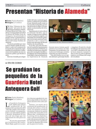 E
l libro “Historia de Ala-
meda” del autor D. José
Antonio Rodríguez Martín,
Cronista Oficial de la villa yAca-
démicoCorrespondientedelaReal
Academia de Nobles Artes de
Antequera, fue presentado el
pasadoviernes.Lapresentaciónse
celebró en el salón de actos del
Museo del Campo Andaluz de
Alameda.
El acto fue presidido por Juan
LorenzoPineda,alcaldedelaloca-
lidad, y contó con la asistencia de
lamayoríadelacorporación,repre-
sentantesdeasociacioneseinstitu-
cionesdelalocalidad,asícomoun
numeroso público que llenaba el
salón.
Intervinoelalcaldeparaelogiar
lalabordelautor,mostrandoigual-
mentesusatisfacciónporelhecho
de queAlameda pueda contar ya
conunaobramonográficaqueres-
catedelolvidoelorigenylosprin-
cipales acontecimientos de la his-
toria local.
Seguidamente el autor esbozó
el contenido del libro, que se
repartealolargodedocecapítulos
y más de quinientas páginas, con
abundantedocumentacióngráfica,
quelesirvióparaamenizarlapre-
sentación y dar a conocer los
hechosmásrelevantesdeldevenir
histórico de esta población.
En la obra, que parte del estu-
diodelosprimerosasentamientos
humanosdurantelaPrehistoria,se
estudianlostestimoniosarqueoló-
gicosdelanecrópolisCalcolíticay
loshallazgosdelaEdaddelBronce
hastallegarafasesprotohistóricas.
La importancia de Alameda
durante época romana queda
patente en sus termas, las villas
campestres, las inscripciones y los
numerosos hallazgos aislados
esparcidos por todo el término.
Esta obra finaliza con un capí-
tulodedicadoapersonajesilustres
y singulares. El autor ha volcado
loshallazgosdenumerososarchi-
voscivilesyeclesiásticosdecarác-
ter local, comarcal y nacional. La
obra ya está a la venta en librerías,
estancosyenelMuseodelCampo
de la localidad.
Texto: Paula Martínez
Imagen: La Crónica
El Efebo 24
Del sábado 6 al viernes 12 de Julio de 2013 Cultura
L
a Guardería Antequera
Golf celebró esta semana
la graduación de los
alumnos de la promoción 2010
- 2013 del primer ciclo de Edu-
cación Infantil. Los pequeños,
junto a sus educadoras, padres
y abuelos, despedían así tres
años de una etapa que tan
importante ha sido para sus
vidas.
El acto fue presentado
por la directora del centro,
María Rojas, quién en su emo-
tivo discurso agradecía la con-
fianza depositada en las educa-
doras durante estos años jun-
tos.
Además, con motivo de la
ceremonia de graduación, la
entrada del verano y el fin de
curso, los alumnos recitaron
una poesía, bailaron la canción
que tanto han ensayado en los
últimos días y terminaron con
la entrega de los diplomas,
orlas y puesta de birretes, así
como una proyección final con
los momentos más significati-
vos que los alumnos han vivido
por su paso en el centro.
Se gradúan los
pequeños de la
Guardería Hotel
Antequera Golf
Texto: Paula Martínez
Imagen: La Crónica
Presentación del libro ‘Historia de Alameda’.
Presentan “Historia de Alameda”
FIN DE CURSO
 