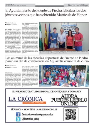 FTE PIEDRA. El alcalde, Paco
Hidalgo,ylaconcejaladeEduca-
ción,MªCarmenMartín,hanreci-
bido en el Ayuntamiento de
FuentePiedraadosjóvenesveci-
nosquehanterminadosuBachi-
lleratoconmatriculadehonor.Se
trata de Jesús Romero Bravo y
Juan Manuel Martín Luque, dos
estudiantesconlasideasmuycla-
rasyconunobjetivoprimordial,
formarse lo mejor posible para
podertenermáspuertasabiertas
en el mundo laboral.
Amboshancursadosusestu-
diosdeBachilleratoenelInstituto
antequerano Pintor José Mª Fer-
nándezyhanfinalizadoelcurso
con unas calificaciones admira-
bles,yaquehanobtenidomatri-
cula de honor.
El regidor y la concejala le
trasladaronsusmássincerasfeli-
citaciones y sus muestras de
apoyo y ánimo a los dos jóvenes
paraquesiganestudiandoyfor-
mándose ya que son parte del
futuro del municipio. Posterior-
menteleshicieronentregadeun
pinconelescudodelpuebloyun
bonodelapiscinamunicipalpara
toda la temporada de verano a
cada uno.
Paco Hidalgo manifestó que
“sonunejemploclarodelaefec-
tividad de la educación pública
andaluzayporcausasdeestetipo
delosvecinosdesupueblosegui-
remos luchando para que esta
educaciónnoseveamermadani
afectadaporlosrecortesyreduc-
ción de beneficiarios de becas
públicas”.
ElAyuntamientodeFuentedePiedrafelicitaalosdos
jóvenesvecinosquehanobtenidoMatrículadeHonor
Los alumnos de las escuelas deportivas de Fuente de Piedra
pasan un día de convivencia en Aquavelis como fin de curso
FTE. PIEDRA. Los alumnos
de las escuelas deportivas
municipales de Fuente Piedra
pasaron el pasado 29 de junio,
un día en el Parque Acuático
deAquavelis en Torre del Mar,
junto con el concejal de Depor-
tes, Manuel Carrión, y algunos
padres que quisieron acompa-
ñar a sus hijos . Según mani-
fiesta el edil de Deportes “es
una actividad que se viene
haciendo desde hace años
como parte de los actos de clau-
sura de las Escuelas Deporti-
vas. Los niños y niñas pasan un
día muy divertido en las atrac-
ciones y juegos acuáticos y ade-
más, lo más importante, es que
pasan un día de convivencia”.
“El equipo de Gobierno del
Ayuntamiento de Fuente de
Piedra, sigue y seguirá apos-
tando por el deporte y por la
promoción de actividades para
los niños y jóvenes del munici-
pio”, apuntó el edil.
Texto: Mar García
Imagen: La Crónica
Texto: Mar García
Imagen: La Crónica
El alcalde, Paco Hidalgo, y la concejala de Educación, María del Carmen Martín, recibieron en el
Ayuntamiento a Jesús Romero y Juan Manuel Martín.
Norte de MálagaLa Crónica 30
Del sábado 6 al viernes 12 de julio de 2013
 
