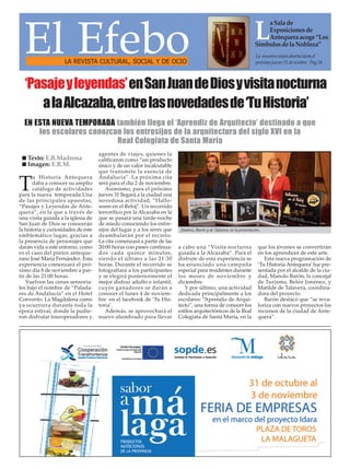 El Efebo
LA REVISTA CULTURAL, SOCIAL Y DE OCIO

a Sala de
Exposiciones de
Antequera acoge “Los
Símbolos de la Nobleza”

L

La muestra estará abierta hasta el
próximo jueves 31 de octubre. Pag.24

‘Pasaje y leyendas’en San Juan de Dios y visita nocturna
a la Alcazaba, entre las novedades de ‘Tu Historia’
EN ESTA NUEVA TEMPORADA también llega el ‘Aprendiz de Arquitecto’ destinado a que
los escolares conozcan los entresijos de la arquitectura del siglo XVI en la
Real Colegiata de Santa María
Texto: E.R.Madrona
Imagen: E.R.M.
u Historia Antequera
daba a conocer su amplio
catálogo de actividades
para la nueva temporada.Una
de las principales apuestas,
“Pasajes y Leyendas de Antequera”, en la que a través de
una visita guiada a la iglesia de
San Juan de Dios se conocerán
la historia y curiosidades de este
emblemático lugar, gracias a
la presencia de personajes que
darán vida a este entorno, como
es el caso del pintor antequerano José María Fernández. Esta
experiencia comenzará el próximo día 8 de noviembre a partir de las 21:00 horas.
Vuelven las cenas sensoriales bajo el nombre de “Paladares de Andalucía” en el Hotel
Convento La Magdalena como
ya ocurriera durante toda la
época estival, donde la pudieron disfrutar touroperadores y

T

agentes de viajes, quienes la
calificaron como “un producto
único y de un valor incalculable
que transmite la esencia de
Andalucía”. La próxima cita
será para el día 2 de noviembre.
Asimismo, para el próximo
jueves 31 llegará a la ciudad una
novedosa actividad, “Halloween en el Reloj”. Un recorrido
terrorífico por la Alcazaba en la
que se pasará una tarde-noche
de miedo conociendo los entresijos del lugar y a los seres que
deambularán por el recinto.
La cita comenzará a partir de las
20:00 horas con pases continuados cada quince minutos,
siendo el último a las 21:30
horas. Durante el recorrido se
fotografiará a los participantes
y se elegirá posteriormente el
mejor disfraz adulto e infantil,
cuyos ganadores se darán a
conocer el lunes 4 de noviembre en el facebook de ‘Tu Historia’.
Además, se aprovechará el
nuevo alumbrado para llevar

Jiménez, Barón y de Talavera, en la presentación.

a cabo una “Visita nocturna
guiada a la Alcazaba”. Para el
disfrute de esta experiencia se
ha anunciado una campaña
especial para residentes durante
los meses de noviembre y
diciembre.
Y por último, una actividad
dedicada principalmente a los
escolares: “Aprendiz de Arquitecto”, una forma de conocer los
estilos arquitectónicos de la Real
Colegiata de Santa María, en la

que los jóvenes se convertirán
en los aprendices de este arte.
Esta nueva programación de
‘Tu Historia Antequera’ fue presentada por el alcalde de la ciudad, Manolo Barón, la concejal
de Turismo, Belén Jiménez, y
Matilde de Talavera, coordinadora del proyecto.
Barón destacó que “se revaloriza con nuevos proyectos los
recursos de la ciudad de Antequera”.

 