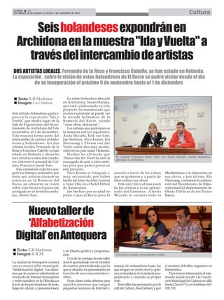 Cultura

El Efebo
20
Del sábado 26 de octubre al viernes 1 de noviembre de 2013

Seis holandesesexpondrán en
Archidona en la muestra "Ida y Vuelta" a
través del intercambio de artistas
DOS ARTISTAS LOCALES, Fernando de la Rosa y Francisco Cabello, ya han estado en Holanda.
La exposición , sobre la visión de estos holandeses de El Rocío se podrá visitar desde el día
de su inauguración el próximo 9 de noviembre hasta el 1 de diciembre
Texto: E.R.Madrona
Imagen: La Crónica
Seis artistas holandeses participan en la exposición "Ida y
Vuelta" que tendrá lugar en la
Sala de Exposiciones del Ayuntamiento de Archidona del 9 de
noviembre al 1 de diciembre.
Esta muestra forma parte del
intercambio de artistas archidoneses y holandeses. Así dos
artistas locales, Fernando de la
Rosa y Francisco Cabello ya han
estado en Holanda y ahora les
toca el turno a estos seis creadores, informó el concejal de Cultura, Francisco Javier Toro.
Esta exposición colectiva acogerá los trabajos realizados por
estos seis artistas durante su
estancia en la Romería del
Rocío, así ofrecerán su visión
sobre esta fiesta religiosa tan
arraigada en el territorio andaluz, afirmó Toro.

La artista holandesa afincada
en Archidona, Susan Hartjes,
que está colaborando en este
proyecto, ha manifestado que
en esta exposición se puede ver
la mirada holandesa de la
Romería del Rocío, siendo
“unas obras abstractas”.
Los artistas que participan en
la muestra son los siguientes:
Anita Mizrahi, Erik van Lint,
Jan Sierhuis, Nico Koster, Ria
Nieswaag y Thessa van der
Voort, todos ellos muy reconocidos en su país natal, Holanda.
Hartjes ha afirmado que
Thessa van der Voort ha sido la
encargada de unir a estos artistas para que participaran en
este proyecto.
Nico Koster es fotógrafo y
muy reconocido por haber
hecho las fotos de John Lennon
y Yoko Ono en el hotel Hilton
de Ámsterdam.
Jan Sierhuis por su edad no
pudo viajar al Rocío pero lo

El concejal Francisco Javier Toro con Susan Hartjes, artista holandesa
afincada en Archidona.

conoció a través de los vídeos
que se grabaron y a partir de
ellos realizó sus obras.
Erik van Lint es el más joven
de los artistas y es un apasionado del flamenco. A Anita
Mizrahi le encanta todo lo

Mediterráneo y lo demuestra en
sus obras, y por último, Ria
Nieswaag comisionó la celebración del Bicentenario de Rijkswaterstaat (el departamento de
Obras Públicas de los Países
Bajos).

Nuevo taller de
‘Alfabetización
Digital’ en Antequera
Texto: E.R.Madrona
Imagen: E.R.M.
La ciudad de Antequera contará
con un nuevo taller municipal:
‘Alfabetización digital’. Los alumnos que lo cursen se adentrarán en
el mundo de Internet (buscadores
y redes sociales); en la Ofimática a
través de los procesadores de texto,
hojas de cálculo y presentaciones;

y en Diseño gráfico y programación.
Una de las ventajas de este taller
será el aprendizaje con el monitor
de manera personalizada, por lo
que el alumno irá aprendiendo en
función de sus conocimientos y
ritmo.
Estas clases están abiertas para
aquellas personas que tengan
pequeñas nociones de Internet y

Concejal y monitor presentando el taller.

manejo de ordenadores hasta las
que tengan un cierto nivel y quieran profundizar en la materia programando y creando su propia
web.
Este taller fue presentado por la
edil de Cultura, Ana Cebrián, y por

el monitor del taller, ingeniero en
Informática.
Para mayor información el interesado puede acudir a la Fundación Municipal de Cultura en calle
Santa Clara nº3 y en el teléfono 661
920 119.

 