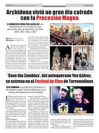 Cultura

El Efebo
22
Del sábado 26 de octubre al viernes 1 de noviembre de 2013

Archidona vivió un gran día cofrade
con la Procesión Magna
EL MUNICIPIO VIVÍA POR SEXTA VEZ una
exaltación de Fe a través de esta
procesión que ya tuvo lugar en 1934,
1952, 1957, 1962 y 1967
Texto: E.R.Madrona
Imagen: Enrique Toro
rchidona vivió el pasado
sábado 19 de octubre un
gran día, ya que tuvo
lugar la procesión Magna con
motivo de la celebración del 500
aniversario de la Archicofradía
de la Soledad. Cada una de las
hermandades de pasión de la
localidad procesionaron a uno
de los titulares: Nuestro Padre
Jesús en su Entrada Triunfal en
Jerusalén, Nuestro Padre Jesús
Orando en el Huerto, Nuestro
Padre Jesús Amarrado a la
Columna, Nuestro Padre Jesús

A

de la Humildad, Dulce Nombre de Jesús, Santísimo Cristo
de la Expiración y por primera
vez se procesionaron en un
mismo trono a Nuestra Señora
de la Soledad y el Santísimo
Cristo del Descendimiento.
En la Iglesia de la Victoria y
para dar el sentido religioso
había un altar presidido por
la imagen del Santísimo Cristo
Resucitado, donde al paso de
los respectivos cortejos procesionales se realizó una profesión pública de fe.
Archidona vivió el sábado
por sexta vez una exaltación de
fe a través de una Procesión
Magna ya que tuvieron lugar
en 1934, 1952, 1957, 1962 y 1967.

‘Save the Zombies’, del antequerano Yen Gálvez,
se estrena en el Festival de Cine de Torremolinos
ESTA COMEDIA se proyectará el próximo 31
de octubre a partir de las 21:00 horas en el
Palacio de Congresos de la localidad
l largometraje “Save the zombies” del joven director antequerano, Yen Gálvez, se
estrena en el Festival de cine de
Torremolinos el próximo 31 de octubre a las 21:00 horas, como película
de Gala, en el Palacio de Congresos
del municipio.
Los actores que acudirán al festival son Pedro Reyes, Juan Muñoz
(Cruz y Raya), Luis Cao, Javier Aller
(enano del Milagro de P. Tinto) y
Ramón Langa (La voz de Bruce
Willis).
Save The Zombies
Es una comedia zombie realizada
“sin subvenciones ni ayudas, sino
apoyada en guión y creatividad,
intentando ofrecer al espectador lo
que desea, y darle un cambio al cine

E

español”, apuntó Yen Gálvez.
Además cuentan con artistas del
ámbito nacional, como Norma
Duval, Pedro Reyes, Enrique San
Francisco, Manuel Tallafe, Juan
Muñoz, Lidia San José, Javier Aller,
Emilio Gavira, Luis Cao, Horten
Soler y un larguísimo etcétera hasta
casi llegar a los veinte actores.
La comedia se sitúa en un
mundo asediado por zombies, pero
son los humanos los que los atormentan, empachados de tanto cine
y series sobre muertos vivientes,
que han terminado por masacrarlos. Pero sin embargo una ONG ha
nacido para salvarlos, ‘Save The
Zombies’, la cual bajo el lema, "Protegemos a tus muertos", descubriremos un universo donde encon-

Yen Gálvez con Quique San Francisco durante el rodaje.

traremos zombies políticos, venta
de zombies de segunda mano o de
marca, productos exclusivos, y
mucho más.
Su director Yen Gálvez, junto a
medio centenar de profesionales, se

han involucrado en esta creativa
marcha por alcanzar un nuevo concepto de cine que abra las puertas a
miles de profesionales, basándose
en la innovación y nuevas tecnologías.

 