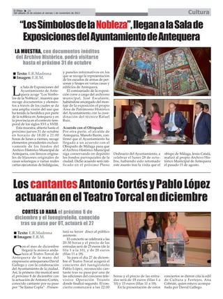 Cultura

El Efebo
24
Del sábado 26 de octubre al viernes 1 de noviembre de 2013

“Los Símbolos de la Nobleza”, llegan a la Sala de
Exposiciones del Ayuntamiento de Antequera
LA MUESTRA, con documentos inéditos
del Archivo Histórico, podrá visitarse
hasta el próximo 31 de octubre
Texto: E.R.Madrona
Imagen: E.R.M.
a Sala de Exposiciones del
Ayuntamiento de Antequera acoge "Los Símbolos de la Nobleza", muestra que
recoge documentos y elementos a través de los cuales se da
una amplia visión del uso que
ha tenido la heráldica por parte
de la nobleza en Antequera y en
la provincia en el contexto temporal de los siglos XVI a XVIII.
Esta muestra, abierta hasta el
próximo jueves 31 de octubre
en horario de 18:00 a 21:00
horas de lunes a viernes, recoge
elementos procedentes exclusivamente de los fondos del
Archivo Histórico Municipal de
Antequera, con lienzos originales de blasones originales de
casas solariegas o varias reales
cartas ejecutorias de hidalguías,

L

y paneles informativos en los
que se recoge la representación
de los escudos de armas de personas y linajes en varias casas y
edificios de Antequera.
El comisariado de la exposición corre a cargo del archivero
municipal, José Escalante,
habiéndose encargado del montaje de la exposición el propio
Área de Patrimonio Histórico
del Ayuntamiento con la coordinación del técnico Rafael
Ruiz.
Acuerdo con el Obispado
Por otra parte, el alcalde de
Antequera, Manolo Barón, confirmó que el Ayuntamiento ha
llegado a un acuerdo con el
Obispado de Málaga para que
el Archivo Histórico Municipal
siga conservando en depósito
los fondos parroquiales de la
ciudad. Dicho acuerdo será ratificado en el próximo Pleno

Ordinario del Ayuntamiento, a
celebrar el lunes 28 de octubre, habiendo sido retomado
este asunto tras la visita que el

obispo de Málaga, Jesús Catalá,
realizó al propio Archivo Histórico Municipal de Antequera
el pasado 15 de agosto.

Los cantantes Antonio Cortés y Pablo López
actuarán en el Teatro Torcal en diciembre
CORTÉS LO HARÁ el próximo 8 de
diciembre y el fuengiroleño, conocido
tras su paso por OT, actuará el 27
Texto: E.R.Madrona
Imagen: E.R.M.
on el mes de diciembre
llegará la música andaluza al Teatro Torcal de
Antequera de la mano del
empresario antequerano David
Gallego y con la colaboración
del Ayuntamiento de la ciudad.
Así, la primera cita musical será
el próximo 8 de diciembre con
la actuación de Antonio Cortés,
conocido cantante por su paso
por “Se llama Copla” . Presen-

C

tará su tercer disco al público
asistente.
El concierto se celebrará a las
20:30 horas y el precio de las
entradas será de 25 euros (de la
fila 1 a la 10), y de 20 euros
(filas 11 a 18).
Ya para el día 27 de diciembre el Teatro Torcal acogerá el
concierto del fuengiroleño
Pablo López, reconocido cantante tras su paso por una de
las ediciones del concurso televisivo Operación Triunfo
donde finalizó segundo. El concierto comenzará a las 22:00

horas y el precio de las entradas será de 18 euros (filas 1 a
10) y 15 euros (filas 11 a 18).
En la presentación de estos

conciertos se dieron cita la edil
de Cultura y Festejos, Ana
Cebrián, quien estuvo acompañada por David Gallego.

 