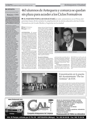Antequera Ciudad

La Crónica
6
Del sábado 26 de octubre al viernes 1 de noviembre de 2013

OPINIÓN
Por Juan Segundo Díaz Núñez

Romance CXVI
E n el que se habla de los nuevos requisitos que deben cumplirse para no abonar las tasas
de las terrazas de los bares.
Luego algunos presumen de
que "mi palabra es sólo una."
Ocurrió hace ya fechas,
se anunció a bombo y platillo,
era fecha de elecciones
y tiene otro sentido
que si se dice otro día,
por ejemplo, hoy mismo.
Bien, pues en aquellas fechas,
se afanó mucho en decirlo,
afirmose que los bares
que sacaran utensilios
a la calle pa sentarse
y una mesa en ese sitio
no pagarían ni un duro,
ni un maravedí, ni un ripio,
y eso que estaban mal
las cuentas del municipio.
Pues nada, no se cobraba
y pasó un tiempo exquisito.
Vino entonces la mudanza
y donde dije ahora digo
y empezó a condicionarse
el no pagar por el sitio.
Se sacó que ocho horas
sería el espacio mínimo
de tiempo pa no pagar,
ese sería el requisito.
Ya se empezaba a poner
obstáculos en camino
es decir, no es como antes
que todo estaba "expedito"
(toma palabreja Paco
para el diccionario íntimo).
Y ahora, señores qué pasa,
pues otra vez reunidos
se decide que hay que abrir
diez horillas, y el permiso
para no seguir pagando
seguiría siendo el mismo.
Dicen que así se creará
trabajo hasta el infinito,
y será tierra de Jauja
con manjares y con vino.
Así, puede que ocurra
que si el tiempo requerido
de apertura no se cumple,
habrá que soltar duritos,
o euros pa las terrazas
y donde decía Diego,
ahora mismo digo: "digo".
Eso no está bien, señores,
que no nos tomen por primos,
pues que una palabra dada
tiene que servir lo mismo
antes, después y ahora,
que si no luego decimos
"mi palabra es sólo una"
y no es verdad, que lo dicho
se modifica de pronto
y eso es mentir ¡Ya lo he dicho!

463 alumnos de Antequera y comarca se quedan
sin plaza para acceder a los Ciclos Formativos
EL PARTIDO POPULAR SOLICITARÁ al ente autonómico en el Pleno del
próximo lunes 28 de octubre la ampliación de la oferta educativa de los Ciclos
Formativos de Grado Medio y Superior en la ciudad
Texto: E.R.Madrona
Imagen: E.R.M.
ANTEQUERA. El grupo
municipal del Partido Popular en el Ayuntamiento de
Antequera solicitará en el próximo Pleno ordinario del mes
de octubre a la Consejería de
Educación de la Junta de
Andalucía la ampliación de la
oferta educativa de los Ciclos
Formativos de Grado Medio
y Superior en Antequera así
como la ampliación y mejoras
en la Escuela Oficial de Idiomas de Antequera mediante
sendas mociones.
El coordinador del Grupo
Municipal y concejal popular,
Alberto Vallespín, destacó la
necesidad de que se amplíen
las plazas ofertadas en los
Ciclos Formativos de Grado
Medio y Superior que en la
actualidad existen en nuestra ciudad, dotándolos de los
recursos humanos y materiales suficientes para llevarlos a
cabo con total garantía de
éxito. "463 alumnos de Antequera y comarca se han quedado sin plaza para acceder a

alguno de los Ciclos Formativos de grado medio o superior
para este curso 2013/2014",
aseguró Vallespín, que cree
que la Junta debe mostrar su
apuesta "por esta opción de
formación profesional, que eligen muchos jóvenes antequeranos, como medio de formación de cara al futuro acceso
al mercado laboral y con el
objetivo de conseguir un
puesto de trabajo". El edil
popular considera que la
oferta actual es claramente
insuficiente, tanto a nivel de
plazas como de recursos, por
lo que se le debe dar un
empuje decisivo "si queremos
que nuestros jóvenes puedan
realmente acceder a una formación especializada, de calidad y que les motive".
Escuela de Idiomas
Por otra parte, el grupo municipal Popular solicitará en el
Pleno la ampliación y adaptación de las plazas ofertadas en
las distintas especialidades
que se imparten en la Escuela
Oficial de Idiomas de acuerdo
a la demanda existente, y que
se dé respuesta urgente a la

El concejal de Educación, Alberto Vallespín.

solicitud de traslado de la
Escuela de Idiomas, realizada
por el Ayuntamiento de Antequera, a las instalaciones del
Complejo Educacional "Henchidero".
Vallespín ha resaltado que
son casi 200 los alumnos en
Antequera que se han quedado sin plaza este curso

2013/2014 en la Escuela de
Idiomas, una cifra que en la
provincia de Málaga asciende
hasta los 6.000, "por lo que se
está cerrando la posibilidad a
todos estos alumnos de que
aprendan un idioma y obtengan un certificado oficial de
cara al acceso al mercado laboral".

Concentración en la puerta
del Ayuntamiento “Por las
víctimas” de ETA
En la noche del miércoles la puerta del Ayuntamiento
de la ciudad acogía una concentración bajo el lema
“Antequera con las víctimas”, tras conocer la resolución del Tribunal Superior de los Derechos Humanos
de Estrasburgo tras la que se excarcelará a miembros
de la banda terrorista ETA. Allí se daban cita casi un
centenar de personas entre los que se encontraban
el alcalde de la ciudad, Manolo Barón, numerosos concejales del partido y vecinos, de estos últimos partió
esta iniciativa de concentrarse ante el Consistorio.

 
