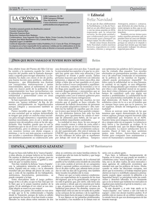 Opinión

La Crónica
18
Del sábado 21 al viernes 27 de diciembre de 2013

Calle Cantareros, 25, 1ºB
29200 Antequera (Málaga)
Tfno: 952 84 30 34
Correo electrónico: nortedemalaga@gmail.com
publicidadlacronica@gmail.com
Periódico semanal gratuito de distribución comarcal
Gerente: Francisco Ruiz
Dirección: Francisco Ruiz
Redacción: Estefanía Ruiz Madrona
Colaboradores: Juan Segundo Díaz Núñez, Belén, Victor Corcoba, David Bracho, Juan
Campos, José María Barrionuevo Gil y Carmen Ruiz Pavón.
Depósito Legal: CA-630/2004
Centro de impresión: Corporación Gráfica Penibética, S.L.U. Cueva de Viera, 15 (Antequera)
La empresa no se hace responsable de las opiniones vertidas por los colaboradores ni de los
lectores en cartas al director. Para escribir cartas al director es necesario presentar el DNI

¡DIOS QUE BUEN VASALLO SI TUVIESE BUEN SEÑOR!
Esta célebre frase del Poema del Mío Cid me
ha venido a la memoria cuando he visto la
reacción del pueblo ante la llamada desesperada y urgente para recoger alimentos. La ciudadanía ha dado con creces el do de pecho,
una buena lección para políticos, sindicatos,
banqueros… que últimamente nos ilustran
con corrupciones, malversaciones y tantas
inmoralidades, ajenos al sufrimiento de una
cada vez mayor parte de la población. Este
comportamiento nos hace reconciliarnos con
la naturaleza humana que ha demostrado la
solidaridad y generosidad como en otras
muchas ocasiones.
Se han superado las expectativas más optimistas con "quince millones" de Kg. de alimentos, principalmente en Supermercados
aunque colegios y asociaciones también se
han unido.
Parece increíble que en pleno siglo XXI y
en una sociedad que se supone desarrollada
se tengan que poner en marcha estas iniciativas para recoger alimentos y repartirlos entre
familias necesitadas, pero es así y desde que
empezó esta devastadora crisis se ha ido agudizando. Hay hambre, puede que no sea la
hambruna que se da en el sur o en países subdesarrollados, pero sí sabemos que conviven
con nosotros vecinos con dietas exiguas y
mínimas, y no lo son más gracias a asociaciones sociales y comedores solidarios que prestan desinteresadamente su colaboración ante

Feliz Navidad
En un par de días celebraremos
la Nochebuena y el día de Navidad en un año difícil para todos
y con las miras puestas en 2014,
esperando que la situación
revierta. Se nos pide unidad y
que colaboremos para seguir
avanzando para conseguir un
futuro mejor. En ello estamos.
Desde estas líneas desearle
Feliz Navidad a todos nuestros
lectores, seguidores en redes
sociales, clientes y amigos de

Antequera, anejos y comarca,
que disfruten de estas fiestas, y
como siempre se dice, que se cuiden de los excesos (quien pueda
tenerlos).
También enviar ánimo para
todas aquellas personas que no
pueden estar en casa con familiares y amigos durante estos días
porque su salud se lo impide o
porque han tenido que irse lejos
para poder trabajar. Un abrazo
especial para ellos.

Belén

una demanda que crece por días. Y puede que
la precariedad sea superior a lo que se ve, porque hay gente que sufre esta situación y por
vergüenza se resiste a pedir ayuda. Tantas
personas mayores que malviven con ridículas
pensiones, y algunos, sin tener para ellos, dan
cobijo a hijos que se han quedado en el paro.
Así las vemos a veces comprando y aquilatando al máximo, contando las monedas a ver si
les llega para aquello que han comprado. Son
escenas desgarradoras, y presumimos que se
van a subir las pensiones el 25%. No se han
congelado como con el anterior gobierno pero
han sufrido una buena refrigeración.
Ante estos casos, que hay muchos, no nos
extraña que el pueblo se haya volcado. No
solamente ha habido donaciones de personas
con un poder adquisitivo normal o alto, también las ha habido de aquellas que sin recursos lo poco que tienen lo han querido compartir. Los alimentos básicos han sido los más
donados, pero igualmente ha calado el mensaje de alimentos para bebés, de los que se
han recibido importantes cantidades.
La realidad es muy dura. Se nos encoge el
alma cuando vemos a niños de corta edad o
ancianos hurgar en los contenedores buscando un mendrugo de pan o el alimento caducado del supermercado. Ahí está el informe de
UNICEF que avala que en España se superan
los dos millones de niños que se mantienen
por debajo del nivel de pobreza. Tampoco

ESPAÑA, ¿MODELO O AZAFATA?
El que no haya oído hablar de la "marca España",
a estas alturas, es porque todavía no ha nacido.
De camino, le diremos que se lo piense, pues no
está el solar patrio para darse un garbeo y enterarse de qué va nuestra marca.
Nos han vendido la dichosa "marca España",
con la subrepticia intención de vendernos a
todos. España está en venta y en la almoneda
mundial sale por debajo del precio de costo, ya
que a costa de las espaldas de los trabajadores,
autónomos, funcionarios, pensionistas... se
puede competir a la baja.
Entre mercaderes anda el juego político.
Juego al fin y al cabo, ya que no hay más que ver
lo bien que se lo pasan nuestros padres de la
patria. Es de antología el ver cómo se nos ríen.
¡Qué alegría se marca en sus rostros!
Vayamos por partes. De modelo no nos sirve
el traje que se le ha confeccionado a España
desde la Transición, porque de todos es sabido
que siempre las fuerzas vivas han tirado a matar.
Herodes no mata ahora niños menores de dos

Editorial

son optimistas las palabras del Comisario que
nos ha visitado días pasados "Los recortes
efectuados en presupuestos sociales, educativos y de salud han conducido al incremento
de la pobreza de las familias en España".
¿Quién puede permanecer impasible" En
estos casos la solidaridad no es una limosna,
ni caridad, ni un regalo, es una obligación.
Ante las desigualdades que estamos viviendo
por ética y por dignidad moral (si no queremos decir como cristianos por los agnósticos)
hemos de contribuir cada uno según sus
medios y posibilidades. La solidaridad ha de
ser una característica ineludible de una sociedad demócrata. ¡Si hasta los animales son
solidarios cómo no lo va a ser el hombre que
es, aunque haya casos que no lo parezca, un
ser superior, dotado de inteligencia y espiritualidad!
Ahora se acercan unas fechas en las que
tenemos que seguir demostrando de lo que
somos capaces, porque seguirá haciendo falta
esa solidaridad que llevamos en el ADN.
Nuestro lema será ninguna mesa desabastecida y ningún niño sin su juguete. La infancia es
muy breve y las ilusiones se acaban. Si lo
están pasando mal, que los Reyes Magos no
les defrauden. La mayor satisfacción será la
nuestra. Hacer el bien nos hace sentirnos
mejor, más felices. Aprovechemos estas
Fiestas para compartir esos sentimientos y
crecer en humanidad y autenticidad.

José Mª Barrionuevo

años; se conforma con matar familias enteras. Es
verdad que sólo las mata de hambre y que luego
se mueren solas.
El secuestro, consensuado, de la voluntad del
pueblo se ha vendido como modelo de concordia
y no como azafata al servicio de un caciquismo
global y nacional, político, económico y cultural,
eso sí: de altos vuelos, que, además tiene ya tocadas no sólo las alas (de la gaviota), sino también
tiene tocados los pétalos (de la rosa).
Parece ser que ya todos estamos condicionados a ser espectadores de la pasarela de las risas
del régimen, que se ha generalizado, aunque ya
no esté el general, que, por cierto, sólo tenía una
sola sonrisa y oficial, que era conocida por todos
y que, al parecer, se encumbró por un tema de
lombrices para pescar. No obstante, veamos con
objetividad cómo en este río revuelto de la política las carnazas de las sonrisas y de la superficialidad nos dejan fuera de juego y sólo juegan ellos.
Si nos fijamos en las pasarelas profesionales,
las modelos y los modelos se lo toman más en

serio, con su adusto gesto.
Pues bien, si hablamos lisonjeramente de
España, en lo único en que puede ser modelo y
constituirse como "marca España", es en ser azafata, eso sí, de altos vuelos, de unos mercados y
unas agencias de calificación económica que
mienten más que los políticos de turno. Ahora,
cuando se otean las elecciones europeas, nos
dicen que la economía y el trabajo mejoran (para
darnos un nuevo y redoblado zarpazo) y precisamente cuando sigue cayendo la afiliación a la
Seguridad Social y se precipitan todas las condiciones y derechos laborales. Se ve claramente
que ya no se tienen que molestar los mercados en
regatear para meternos el gol de la miseria y conseguir el Euro de Oro.
Si este desastre y si este traje ajado es la
"marca España", nos "vamos a caer con todo el
equipo", como nos decían nuestros padres. Si el
partido está en manos de un árbitro vendido, ya
va siendo hora de que nos desmarquemos de tan
funesto marcaje.

 