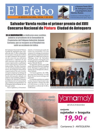 El Efebo
LA REVISTA CULTURAL, SOCIAL Y DE OCIO

a Semana Santa 2014
de Antequera ya tiene
a su pregonero, Juan
Sánchez Ramos

L

Actualmente es el Hermano Mayor del
Cristo de la Salud y de las Aguas. Pag.22

Salvador Varela recibe el primer premio del XVII
Concurso Nacional de Pintura Ciudad de Antequera
EN LA INAUGURACIÓN se dedicaron unas sentidas
palabras al presidente de la Comunidad de
Propietarios del Polígono Industrial, Antonio
Carmona, que se recupera en el Hospital tras
sufrir un accidente de tráfico
El Certamen Nacional de Pintura
Ciudad de Antequera que cumplía este año 17 años comenzaba
en el Centro Unicaja de Cultura
en calle Cantareros sin la presencia de unos de sus máximos
exponentes y valedores de que
este concurso cada año goce de
mayor repercusión y participen
en él importantes artistas de
todos el país. Por ello, el secretario de la Comunidad de Propietarios del Polígono Industrial,
organizadora de este evento,
no quiso empezar la entrega de
premios de este Certamen en la
noche del pasado sábado sin
dedicar unas sentidas palabras a
la figura de Antonio Carmona,
presidente de la Comunidad,
que continúa recuperándose en
el Hospital del accidente de tráfico que sufrió.
Tras el aplauso y el reconoci-

miento a Carmona por parte de
todos los asistentes a la cita
comenzó la entrega de premios
del Certamen. El primer premio
valorado en 6.000 euros recaía en
‘Málaga Azul’ de Salvador
Varela, premio entregado por
el alcalde de la ciudad de Antequera, Manolo Barón.
El segundo premio, de 2.000
euros, fue para el joven Cristóbal
León. Recogía su galardón de
manos de la concejal de Cultura,
Ana Cebrián.
Y el tercer premio, de 1.000,
fue para José Hinojosa. La edil
Rosa Torres hacía entrega del
galardón.
La muestra pictórica se podrá
visitar hasta el próximo 3 de
enero de lunes a viernes de 17:00
a 21:00 horas, y el 24 y 31 de
diciembre se abrirá de 11:00 a
13:00 horas.

‘Málaga Azul’, la pintura ganadora. Junto a ella su autor, Salvador Varela.

El alcalde, Manolo Barón, toma la palabra antes de la entrega de premios.

 