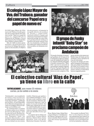 Cultura

23
El Efebo
Del sábado 21 al viernes 27 de diciembre de 2013

El colegio López Mayor de
Vva. del Trabuco, ganador
del concurso ‘Papel era y
papel de nuevo es’
El CEIP López Mayor de Villanueva del Trabuco resultó ganador de la cuarta edición del certamen escolar ‘Papel era y papel de
nuevo es’, organizado por la
Diputación de Málaga, a través
del Consorcio Provincial de Residuos Sólidos Urbanos (RSU).
Más de 2.000 escolares pertenecientes a 20 municipios de la
provincia de Málaga han participado en esta iniciativa. El objetivo

de este proyecto es fomentar la
recogida selectiva de residuos
de envases y papel-cartón,
mediante talleres y juegos que
refuercen el mensaje de la importancia del reciclaje, así como reducir la producción de residuos en
beneficio del medio natural. Para
ello, los estudiantes, de Primaria
han elaborado tarjetas de felicitación navideña con elementos reciclados.

El grupo de Funky
infantil “Baby Star” se
proclama campeón de
Andalucía
El pasado domingo el municipio gaditano de La Línea de la
Concepción acogía el Campeonato de Andalucía de Funky. En
la categoría Infantil participaba
el grupo antequerano “Baby
Star” que tras su actuación se
proclamaría campeón regional.
Fueron 70 grupos llegados de
toda Andalucía los que compitieron en esta categoría. Este

grupo sólo lleva dos meses recibiendo clases de Funky por los
monitores Laura e Ismael en la
Casa de la Juventud.
El grupo de adultos de Antequera conseguía el Subcampeonato; por parejas los monitores
de Funky en la ciudad se alzaban con el primer puesto, y asimismo, Ismael, en individual,
hacía un segundo puesto.

El colectivo cultural ‘Alas de Papel’,
ya tiene su libro en la calle
‘ENTRELAZADOS’, que reune 23 relatos
cortos, ya ha salido a la venta
‘Entrelazados’, una recopilación
de relatos cortos escritos por
los miembros del colectivo cultural ‘Alas de Papel’, y publicada
por ExLibric, ya está disponible
en las librerías antequeranas, así
como en la página web de la editorial, www.exlibric.com.
En ‘Entrelazados’ se reúnen
23 relatos cortos, en un volumen
de más de 200 páginas. Ante
los ojos del lector desfilan historias que tienen como escenario
una Antequera hasta ese
momento desconocida, y otras
que bien podrían desarrollarse
en una ciudad con ese mismo

nombre. Historias que apelan a
una realidad mitológica y otras,
del más crudo realismo, surgidas de la fantasía. Historias aparentemente ingenuas o que se
ponen el sexo por montera. Son
relatos que, al igual que sus autores, están Entrelazados: no parecen tener nada en común pero,
como en un juego, retan al lector
para que descubra el nexo que
los une.
Los autores de los relatos son
Araceli Ruiz, Carmen María
Herrera, Alfonso Pérez, Fanny
Beaudoin, Juan Luis Reina,
María José Amador, Salvador

Rivas, Marisa López, Rafael Ruiz
y Juan Ortigosa. Y también Isabel Merino, ganadora del I Certamen Literario María Carreira,
cuya obra incluye igualmente
el libro.

Por su parte, la editorial ‘ExLibric’ es una empresa cien por
cien antequerana que empezó su
andadura recientemente, contribuyendo con su actividad al sector de las industrias culturales.

 