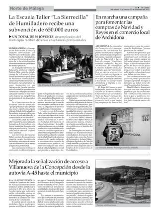 Norte de Málaga

33
La Crónica
Del sábado 21 al viernes 27 de diciembre de 2013

La Escuela Taller “La Sierrecilla”
de Humilladero recibe una
subvención de 650.000 euros
UN TOTAL DE 30 JÓVENES desempleados del
municipio reciben diversas enseñanzas profesionales
HUMILLADERO. La Consejería de Educación, Cultura y
Deporte subvenciona con
652.669 euros la Escuela Taller
"La Sierrecilla" de Humilladero,
en la que 30 jóvenes desempleados de la localidad reciben
diversas enseñanzas profesionales teórico-prácticas.
La delegada territorial de
Educación, Cultura y Deporte,
Patricia Alba, visitó las instalaciones de la Escuela Taller,
donde ha destacado que la Junta
de Andalucía continúa dedicando importantes recursos a la
formación para el empleo "en
unos momentos en que
Gobierno de España ha reducido a la mitad las transferencias
destinadas a este tipo de formación, justo cuando es más necesario mejorar las competencias
profesionales de los desempleados".
En el caso concreto de las
Escuelas Taller ha destacado
"que proporcionan a los jóvenes
una nueva oportunidad para
obtener el título de Graduado en
Secundaria, imprescindible para
el acceso al mercado laboral y la
continuación de sus estudios".
La Escuela Taller "La Sierrecilla" imparte las especialidades
formativas de Agricultura ecológica, Instalación de equipos de
energía renovable y Pintura,
cada una de ellas con 10 alumnos y alumnas.
Los proyectos de Escuelas
Taller constan de una primera
etapa de carácter formativo de
iniciación y otra etapa de formación en alternancia con el trabajo
y la práctica profesional.
Las enseñanzas teóricas se
centran en la obtención (para

La delegada de Educación visitó la Escuela Taller.

quien no lo posea) del título académico de graduado en educación secundaria obligatoria con
cierto número de clases a la
semana, mientras que el resto de
las actividades formativas se destina a la adquisición de diversas
competencias profesionales.
Los proyectos de Escuelas
Taller están destinados a mejorar la inserción laboral de personas desempleadas menores de
25 años e inscritas en el Servicio Andaluz de Empleo y en
ellos el aprendizaje y la cualificación se alternan con un trabajo
productivo en actividades relacionadas con la recuperación o
promoción del patrimonio artístico, histórico, cultural o natural;
con la rehabilitación de entornos
urbanos o del medio ambiente;
la recuperación o creación de
infraestructuras públicas, así
como con cualquier otra actividad de utilidad pública o social
que permita la inserción, a tra-

vés de la profesionalización y
adquisición de experiencia de los
participantes.
Todos los proyectos incluyen
módulos obligatorios de formación básica en informática, prevención de riesgos laborales, sensibilización medioambiental,
igualdad de género y para colectivos desfavorecidos y fomento
de la actividad emprendedora.
La Escuela Taller La Sierrecilla tiene como objetivo básico, la
adecuación, mejora, ornato y
aportación energética de espacios públicos en el ámbito del
municipio.
Se contemplan una serie de
trabajos de mantenimiento y
consolidación de espacios funcionales, tales como las Naves
de Formación y Aulario-Taller y
el Espacio Agrícola y de Ocio del
Paraje Santillán y su puesta a disposición como Espacios para el
Empleo de los y las jóvenes de
Humilladero.

En marcha una campaña
para fomentar las
compras de Navidad y
Reyes en el comercio local
de Archidona
ARCHIDONA. La concejalía
de Comercio del Ayuntamiento de Archidona ha
puesto en marcha la campaña
para fomentar las compras en
la localidad durante esta campaña de Navidad y Reyes
bajo el eslogan "Confía en
nuestro comercio. Regala
Archidona". El concejal de
Comercio, Alberto Arjona, ha
señalado que con “esta iniciativa se apoya al comercio
local, ya que esta época es
uno de los períodos del año
en el que hay mayor consumo
y haciendo las compras en
Archidona se impulsa la economía local”.
El Área de Comercio está
trabajando junto con la Asociación de Comerciantes y
Empresarios de Archidona
"Cora de Rayya" para que los
archidoneses confíen en el
comercio local y que hagan
las compras en las tiendas del

El concejal Alberto Arjona presenta la campaña.

Mejorada la señalización de acceso a
Villanueva de la Concepción desde la
autovía A-45 hasta el municipio
Vva. LA CONCEPCIÓN. La
Unidad de Carreteras del Estado
en Málaga instalaba nuevas
señales en ambos sentidos de la
autovía A-45 y a la altura de
Casabermeja que indican la
salida y el sentido a tomar en
todo momento para llegar directamente a la localidad de Villanueva de La Concepción.
Se cumple así con una de las
medidas a llevar a cabo propuestas en el Plan de Actuacio-

nes para el Desarrollo Territorial
de Villanueva de la Concepción
puesto en marcha por el Consistorio con el fin de mejorar las
posibilidades de desarrollo local,
según el alcalde Gonzalo Sánchez.
"Era patente la recomendación que nos hacían las personas
que nos visitaban de la necesidad de nueva señalización ante
las pocas y mal colocadas indicaciones de acceso al pueblo a la

altura de Casabermeja. El Ayuntamiento ha tenido en consideración esta demanda y ya ha
sido corregida. La nueva señalización y la reubicación de otras
ya existentes van a permitir un
acceso al pueblo más cómodo y
sin pérdida", destacó el regidor
quien ha indicado, además, que
la intención ahora es hacer lo
mismo para acceder al Torcal
tanto en las carreteras locales
como comarcales.

municipio, ya que los comercios de Archidona “tienen
productos de calidad”.
Además las personas que
gasten más de 10 euros en un
comercio local recibirán un
ticket que podrán canjear en
la Fiesta Infantil que tendrá
lugar el fin de semana después de Reyes en la plaza
Ochavada, así los niños que
tengan un ticket se podrán
subir gratis en las atracciones
que habrá en esta fiesta.
Los establecimientos que
quieran participar en esta
campaña podrán recoger el
talonario de ticket en la Oficina Municipal de Turismo.
El edil Alberto Arjona reitera que con esta campaña se
pretende que los archidoneses “confíen en el comercio
local y que se quiten esa creencia de que pueden encontrar fuera cosas de mejor calidad”.

Nuevas señalizaciones.

 