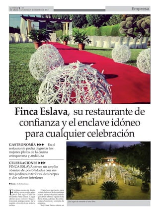 Empresa

La Crónica
34
Del sábado 21 al viernes 27 de diciembre de 2013

Finca Eslava, su restaurante de
confianza y el enclave idóneo
para cualquier celebración
GASTRONOMÍA
En el
restaurante podrá degustar los
mejores platos de la cocina
antequerana y andaluza
CELEBRACIONES
FINCA ESLAVA ofrece un amplio
abanico de posibilidades con sus
tres jardines exteriores, dos carpas
y dos salones interiores
Texto : E.R.Madrona
n pleno centro de Andalucía y en un cortijo señorial del siglo XVIII se
encuentra Finca Eslava, el lugar
idóneo para conocer la gastronomía antequerana y de la
región a través de su selecta
cocina.

E

El enclave perfecto para
poder disfrutar de los mejores
platos para cualquier comida
que desee celebrar o para el día
de su boda, además de comuniones, bautizos y comidas de
empresa.
Así, Finca Eslava ofrece un

Un lugar de ensueño al aire libre.

 