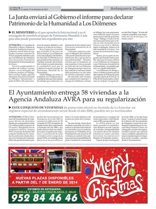 Antequera Ciudad

La Crónica
4
Del sábado 21 al viernes 27 de diciembre de 2013

La Junta enviará al Gobierno el informe para declarar
Patrimonio de la Humanidad a Los Dólmenes
EL MINISTERIO es el que aprueba la lista nacional y es el
encargado de remitirla al grupo de Patrimonio Mundial. Cada
país sólo puede presentar dos expedientes por año
ANTEQUERA. La Consejería de
Educación, Cultura y Deporte de
la Junta de Andalucía enviará al
Gobierno central antes de que
finalice el primer semestre de
2014 la propuesta definitiva para
que Los Dólmenes de Antequera
sean declarados Patrimonio
Inmaterial de la Humanidad por
la Unesco.
Así se ha comprometido el
consejero de Cultura, Luciano
Alonso, con el delegado del
Gobierno andaluz en Málaga,
José Luis Ruiz Espejo, quien ha
informado del proceso iniciado
en 1984 pero "intensificado" a
partir de 2010 y 2011 para incor-

porar de manera definitiva a este
espacio en la lista de la Unesco.
Ruiz Espejo ha recordado
que el pasado 27 de enero de
2012 se incluyó a Los Dólmenes
en la Lista Indicativa del Patrimonio Mundial. El Ministerio es el
que aprueba la lista nacional y en
el primer semestre del próximo
año, la Junta ya puede presentar
la candidatura para que el
Gobierno la remita al grupo de
Patrimonio Mundial de la
Humanidad.
Desde Málaga, por tanto, se
trasladará a la Consejería todo el
expediente para que ésta impulse
los trabajos que conduzcan a la

declaración de este espacio como
Patrimonio Inmaterial de la
Humanidad.
Cada país, según ha explicado el delegado del Gobierno,
"sólo puede presentar dos expedientes por año y que los dos no
sean patrimoniales". "Nosotros
creemos que en Andalucía, en
este momento, el más avanzado
es el del sitio de Los Dólmenes
de Antequera porque está en la
lista indicativa nacional, donde
debe permanecer un año antes
de volverlo a presentar", indicó.
De este modo, sería "el único
que cumpliría los requisitos" y
aunque en Andalucía, e incluso

en Málaga, hay más propuestas,
estas deberían seguir los pasos
puesto que se trata de un proceso
"largo". Málaga y Cádiz son las
dos únicas provincias que no tienen un sitio declarado por la
Unesco a ese nivel y, además,
según el delegado, incluso en la
lista mundial de la Unesco "son
escasos los monumentos megalíticos".
Alonso, por su parte, ha asegurado que la Junta "hará lo posible" para que la Unesco declare
a Los Dólmenes de Antequera
como Patrimonio Inmaterial de
la Humanidad, y ha añadido que
será "un orgullo defenderlo".
Los Dólmenes de Menga y
Viera y el tholos (construcción de
falsa cúpula) de El Romeral, junto
al paraje natural de El Torcal y la
Peña de los Enamorados, conforman un conjunto "excepcional",

recordó Ruiz Espejo. “Se trata del
conjunto megalítico más importante del sur de Europa y un
enclave único”.

El Ayuntamiento entrega 58 viviendas a la
Agencia Andaluza AVRA para su regularización
ESTE CONJUNTO DE VIVIENDAS de protección oficial en Avenida de La Estación en
régimen especial de arrendamiento social desde el año 2006, pueden ser ya escrituradas
ANTEQUERA. El Pleno Ordinario del Ayuntamiento de Antequera del mes de diciembre
aprobó por unanimidad la cesión
a la entidad pública Agencia de
Vivienda y Rehabilitación de
Andalucía (AVRA), antigua
EPSA, la parcela de terreno del
conjunto residencial de viviendas de protección oficial ubicadas en la Avenida de la Estación.
Sobre esta parcela de terreno pro-

piedad del Ayuntamiento de
Antequera, en el año 2003 se
comenzó la edificación de 58
viviendas de VPO en régimen de
alquiler social, obra recepcionada
a mediados del año 2006 y que
desde entonces tiene sus respectivos pisos ocupados por inquilinos. La promoción de estas
viviendas corrió a cargo de la
actual AVRA, sin embargo hasta
ahora no se ha procedido en

firme a la cesión definitiva del
terreno por parte del Consistorio.
Sin este trámite, hasta ahora
resultaba imposible proceder a
realizar la división horizontal de
los inmuebles para la posterior
inscripción en el Registro de la
Propiedad de cada una de las 58
viviendas en cuestión. Esto además suponía la imposibilidad de
poder constituir la comunidad

de propietarios y consignar de
forma adecuada e individualizada el IBI correspondiente.
La AVRA puede ya, por
tanto, proceder a la regularización definitiva de este conjunto
de viviendas, correspondiéndole
a la misma ahora los trámites
referidos en cuanto a división
horizontal, inscripción en el
Registro la Propiedad, etcétera.
Apesar de que se entregaron

en el año 2006, no ha sido hasta
ahora “cuando el actual Equipo
de Gobierno del Ayuntamiento
de Antequera, a través de la coordinación emprendida por la concejal María Dolores Gómez, ha
conseguido concluir este imprescindible trámite que además
viene a contribuir a garantizar un
mayor respaldo legal a los inquilinos de las viviendas”, apuntan
desde el Ayuntamiento.

 
