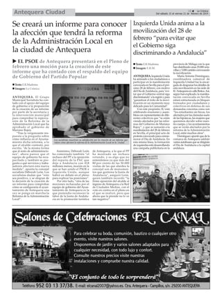 Antequera Ciudad

13
La Crónica
Del sábado 15 al viernes 21 de febrero de 2014

Se creará un informe para conocer
la afección que tendrá la reforma
de la Administración Local en
la ciudad de Antequera
EL PSOE de Antequera presentará en el Pleno de
febrero una moción para la creación de este
informe que ha contado con el respaldo del equipo
de Gobierno del Partido Popular
Texto: E.R.Madrona
Imagen: La Crónica
ANTEQUERA. El Grupo
Municipal Socialista ha contado con el apoyo del equipo
de gobierno a la proposición
de la creación de un informe
por parte de la secretaría y
la intervención municipal
para comprobar la repercusión de la Reforma de la
Administración Local que ha
aprobado el gobierno de
Mariano Rajoy.
“Tras la vergonzante respuesta a la pregunta sobre
cómo influiría en el Ayuntamiento dicha reforma, a lo
que el alcalde contestó, por
escrito, "de la misma forma
que al resto de administraciones", ahora parece que el
equipo de gobierno ha recapacitado y también se pregunta a qué servicios y trabajadores afectará esta nueva
medida”, apunta la concejal
socialista Déborah León. Los
socialistas dudan que “esto
sea positivo, y se alegran de
la decisión de la creación de
un informe para comprobar
cómo se configuraría el ayuntamiento de Antequera una
vez se ponga en marcha la
Reforma de la Administración
Local”.

Los socialistas muestran su satisfacción por la creación de un informe que
valore cómo afectará la reforma de la Administración Local en la ciudad.

Asimismo, Déborah León
ha comentado también “el
rechazo del PP a la oposición
del reparto de la PAC que
deja a Andalucía con 418
millones menos, moción en la
que se han unido el PSOE e
Izquierda Unida, aunque
habrá un debate en el pleno
para explicar las posiciones”.
Por otro lado, “otra de las
mociones rechazadas por el
equipo de gobierno del Ayuntamiento de Antequera es la
que pretendía reconocer la
labor de la Junta de Andalucía en la promoción turística

de Antequera, a lo que el PP
ha mostrado un rechazo
rotundo, y es algo que no
entendemos ya que más del
80 por ciento de las 30.000
visitas de las que alardea la
concejal son de monumentos que gestiona la Junta de
Andalucía", aseguró León,
quien también recordó “la
firme oposición del alcalde al
ingreso de Antequera a la Red
de Ciudades Medias, con el
voto en contra en el pleno en
el que se realizó, pero que
ahora que la preside no lo ve
tan negativo”.

Izquierda Unida anima a la
movilización del 28 de
febrero “para evitar que
el Gobierno siga
discriminando a Andalucía”
Texto: E.R.Madrona
Imagen: E.R.M.
ANTEQUERA. Izquierda Unida
ha animado a los ciudadanos a
participar en la manifestación
convocada en Sevilla para el próximo 28 de febrero, con motivo
del Día de Andalucía, para "evitar que el Gobierno central siga
discriminando" a la región y para
"garantizar el éxito de la movilización en un momento muy
delicado para la Comunidad".
Con este propósito, IU está
celebrando reuniones y asambleas con representantes de diferentes colectivos que “se están
viendo afectados por las reformas del Gobierno de Mariano
Rajoy”, y que se sumarán a la
manifestación del 28 de febrero
en Sevilla, el principal acto de
protesta convocado para conmemorar el Día de Andalucía. En
esta misma línea, la formación
de izquierdas está desarrollando
una campaña publicitaria en la

provincia de Málaga con la que
han distribuido unas 25.000 octavillas y 5.000 carteles convocando
la movilización.
María Antonia Domínguez,
coordinadora comarcal de
Izquierda Unidad fue la encargada de desgranar los detalles de
esta movilización en las sede de
IU Antequera en calle Botica. Así,
según han explicado, la manifestación convocada en Sevilla
estará estructurada en bloques
formados por ciudadanos y
colectivos en defensa de sus
demandas concretas como son
“los estudiantes sin becas, los
afectados por las claúsulas suelo
de las hipotecas, las mujeres que
queremos decidir sobre nuestro cuerpo, y los ayuntamientos
que se verán afectados por la
reforma de la Administración
Local, entre muchos otros”.
Domínguez apuntó que de la
comarca de Antequera saldrán
varios autobuses que se dirigirán
el Día de Andalucía a la capital
andaluza.

 