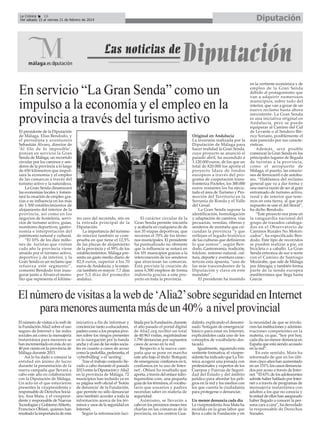 Diputación

La Crónica
16
Del sábado 15 al viernes 21 de febrero de 2014

En servicio “La Gran Senda” como un
impulso a la economía y el empleo en la
provincia a través del turismo activo
El presidente de la Diputación
de Málaga, Elías Bendodo, y
el periodista y aventurero
Sebastián Álvaro, director de
‘Al filo de lo imposible’,
ponían en servicio la Gran
Senda de Málaga, un recorrido
circular por los caminos y senderos de la provincia a lo largo
de 650 kilómetros que impulsará la economía y el empleo
de las comarcas a través del
turismo activo y la naturaleza.
La Gran Senda dinamizará
las economías locales y fomentará la creación de empleo gracias a su influencia en los más
de 1.500 establecimientos de
alojamiento del interior de la
provincia, así como en los
negocios de hostelería, servicios de turismo activo, guías,
monitores deportivos, gastronomía e interpretación del
patrimonio natural y cultural.
“El 10% de los diez millones de turistas que visitan
cada año la provincia viene
atraído por el turismo activo,
deportivo y de interior, y la
Gran Senda es un reclamo que
refuerza este segmento”,
comentó Bendodo tras inaugurar junto a Álvaro el monolito que representa el kilóme-

tro cero del recorrido, sito en
la entrada principal de la
Diputación.
La importancia del turismo
de interior también se comprueba en que tiene el 12,5%
de las plazas de alojamiento
de la provincia y el 59% de los
establecimientos. Málaga presenta un gasto medio diario de
82,8 euros, superior a los 70
euros de Andalucía; y la estancia también es mayor: 7,7 días
por 5,2 días del promedio
andaluz.

El carácter circular de la
Gran Senda permite iniciarla
y acabarla en cualquiera de de
sus 35 etapas deportivas, que
recorren el 70% de los términos municipales. El presidente
ha puntualizado no obstante
que la influencia se notará en
los 101 municipios gracias a la
interconexión de los senderos
que atraviesan las comarcas.
Está prevista la creación de
unos 6.500 empleos de forma
indirecta gracias a este proyecto en toda la provincia.

Original en Andalucía
La inversión realizada por la
Diputación de Málaga para
hacer realidad la Gran Senda,
cuyo proyecto se anunció el
pasado abril, ha ascendido a
1.120.000 euros, de los que un
total de 820.000 los aporta el
proyecto Idara de fondos
europeos a través del programa de cooperación transfronteriza Poctefex; los 300.000
euros restantes los ha ejecutado el área de Turismo y Promoción del Territorio en la
Serranía de Ronda y el Valle
del Genal.
La Gran Senda supone la
identificación, homologación
y adaptación de caminos, vías
pecuarias, veredas, riberas y
senderos de montaña que circundan la provincia “y que
reflejan el legado histórico
de las culturas que definieron
lo que somos”, según Bendodo. Gastronomía, tradición,
folclore, entorno natural, cultura, deporte y aventura caracterizan esta apuesta, “una de
las más trascendentes de la
Diputación y clave en este
mandato”.
El presidente ha insistido

en la vertiente económica y de
empleo de la Gran Senda
debido al protagonismo que
van a adquirir numerosos
municipios, sobre todo del
interior, que van a gozar de un
nuevo reclamo hasta ahora
inexistente. La Gran Senda
es una iniciativa original en
Andalucía, pero se puede
equiparar al Camino del Cid
de Levante o al Sendero Ibérico Soriano, posiblemente el
más parecido por sus características.
Además, será posible
comenzar la Gran Senda en los
principales lugares de llegada
de turistas a la provincia,
como el aeropuerto de
Málaga, el puerto, las estaciones de ferrocarril o de autobuses. “Hablamos del reclamo
general que va a dar forma y
una nueva razón de ser al gran
entramado de turismo activo,
rural y de interior que tenemos en esta tierra, al que por
supuesto se une el del litoral”,
ha dicho Bendodo.
“Este proyecto nos pone en
la vanguardia nacional del
grupo de trazados catalogados en el Observatorio de
Caminos Rurales No Motorizados”, ha especificado Bendodo. Este tipo de recorridos
se pueden realizar a pie, en
bicicleta o a caballo. La Gran
Senda entronca de sur a norte
con el Camino de Santiago
Mozárabe, que sale de Málaga
por Almogía; y también forma
parte de la senda europea
mediterránea que llega hasta
Grecia.

El número de visitas a la web de ‘Alia2’sobre seguridad en Internet
para menores aumenta más de un 40% a nivel provincial
El número de visitas a la web de
la Fundación Alia2 sobre el uso
seguro de Internet y las redes
sociales así como la mensajería
instantánea para menores se
han incrementado en más de un
40 por ciento en la provincia de
Málaga durante 2013.
Así lo ha dado a conocer la
entidad sin ánimo de lucro
durante la presentación de la
nueva campaña que llevará a
cabo este año en colaboración
con la Diputación de Málaga.
Un acto en el que estuvieron
presentes la vicepresidenta y
responsable de Derechos Sociales, Ana Mata, y el vicepresidente y responsable de Nuevas
Tecnologías y Gobierno Abierto,
Francisco Oblaré, quienes han
resaltado la importancia de esta

iniciativa a fin de informar y
concienciar tanto a educadores,
padres como a los propios jóvenes sobre los riesgos presentes
en la navegación por la banda
ancha y el uso de las redes sociales en cuanto a casos de acoso
como la pedofilia, pederastia, el
‘cyberbulling’ o el ‘sexting’.
Tras el trabajo conjunto llevado a cabo durante el pasado
2013 entre la Diputación y Alia2
en la provincia de Málaga, 72
municipios han incluido ya en
su página web oficial el ‘botón
de denuncia’ de la Fundación,
que permite no sólo denunciar
sino también acceder a toda la
información acerca de los términos y usos de la seguridad en
Internet.
Según la información faci-

litada por la Fundación, durante
el año pasado el portal digital
de Alia2.org recibió un total
de 40.963 visitas, registrándose
1.790 denuncias por supuestos
casos de acoso en la red.
Respecto a la nueva campaña que se pone en marcha
este año bajo el título ‘Botiquín
de emergencia: confiamos en ti,
confiamos en tu uso de Internet’, Oblaré ha resaltado que
aporta, a través del enlace tubotiquinoline.com, una pequeña
guía de los términos, el vocabulario que usuarios y padres
necesitan saber en materia de
seguridad.
Asimismo, se llevarán a
cabo en los próximos meses tres
charlas en las comarcas de la
provincia, en los centros Gua-

dalinfo, explicando el denominado ‘botiquín de emergencia’
básico para estar en Internet,
explicándoles cada uno de los
conceptos de vocabulario destacado.
Igualmente, siguiendo esta
vertiente formativa, el vicepresidente ha indicado que La Térmica acogerá una jornada con
profesionales y expertos de los
Cuerpos y Fuerzas de Seguridad del Estado y del ámbito
jurídico para abordar los peligros en la red y los medios con
los que cuenta la ciudadanía
para protegerse o denunciar.
Un menor denuncia cada día
La vicepresidenta Ana Mata ha
incidido en la gran labor que
lleva a cabo la Fundación y en

la necesidad de que se involucren las instituciones y administraciones competentes en la
materia, ya que, “hoy por hoy,
cada día un menor denuncia en
España que está siendo acosado
en la red”.
En este sentido, Mata ha
informado de que en los últimos cinco años han aumentado
en un 151% los casos denunciados por acoso a través de Internet. “El 63% de los adolescentes
admite haber hablado por Internet o a través de programas de
mensajería instantánea con
adultos a los que no conocía y
la mitad de ellos han asegurado
haber llegado a conocer la persona cara a cara”, ha desvelado
la responsable de Derechos
Sociales.

 