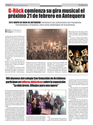 Cultura

El Efebo
20
Del sábado 15 al viernes 21 de febrero de 2014

G-Röck comienza su gira musical el
próximo 21 de febrero en Antequera
ESTE GRUPO DE ROCK DE ANTEQUERA continuará sus actuaciones por Fuengirola,
Torremolinos y Estepona, entre otros municipios de la provincia
Texto: E.R.Madrona
Imagen: La Crónica
La gira musical de G-Röck este
año 2014 arrancará en Antequera, en las instalaciones de
Cambayá el próximo 21 de
febrero. La cita será a partir
de las 21:30 horas y la entrada
tendrá un precio de tres euros.
Este grupo de rock antequerano dará su primer concierto
en la ciudad para después desplazarse a numerosos municipios de la provincia, teniendo
ya cerradas sus actuaciones en
Fuengirola, Torremolinos y
Estepona.
Esta vez deleitarán al
público con más de quince
temas, mucho de ellos de su
primer disco “Hijos del diablo”
y otros nuevos.
Para quien no conozca a este
joven grupo que comenzó su
andadura en 2010, con influencias de AC/DC, Airbourne,

Mayorga Caro (Guitarra Ritmica); Antonio muriel (Bajista)
y Javier Rubio Arrabal (Batería).
Su disco “Hijos del Diablo”
lo presentaron al público en la
plaza de Toros junto a O’Funkillo el pasado mes de agosto.

Mojinos Escocios, y Motorhead,
entre otros, ya cuentan con una
importante carrera de conciertos provinciales, destacando la
participación en Festivales de
renombre como FunRock de
Europa FM, MolleteRock, Cam-

peonato Nacional de BMX "El
Molletazo", y Concentración
Motera "Los Monaguillos".
Este gurpo musical lo componen: Rafa Muriana Bracho
(Vocalista); Pablo Terol Rosado
(Guitarra Solista); Adrián

160 alumnos del colegio San Sebastián de Archidona
participan en talleres didácticossobre la exposición
"La vida breve. Dibujos para una ópera"
Ciento sesenta alumnos del colegio público San Sebastián han
realizado una actividad didáctica
con motivo de la exposición "La
vida breve. Dibujos para una
ópera", que tiene lugar en la Sala
Municipal de Exposiciones del
Ayuntamiento de Archidona.
Esta muestra ha estado organizada por la Universidad de Granada.
El primer teniente de alcalde,
Francisco Jiménez, dio la bienvenida a los últimos alumnos que
han participado en estos talleres que han sido impartidos por
el profesor de la Universidad de
Granada, Ángel García Roldán.
Jiménez destacó que esta actividad es una forma de vincular

la institución con los ciudadanos
y crear nuevos cauces de participación con el futuro de la pobla-

ción.
En estos talleres han participado el alumnado, profesorado

y padres que han mostrado su
satisfacción en este encuentro
entre el arte, la educación y la cultura del compositor Manuel de
Falla.
Por su parte, el concejal de
Cultura, Francisco Javier Toro, se
siente satisfecho porque “con esta
actividad educativa se muestra
la Sala de Exposiciones como un
laboratorio de arte contemporáneo abierta a las miradas de los
más jóvenes”.
La exposición "La vida breve.
Dibujos para una ópera" está creada a partir del diseño de vestuario y creaciones audiovisuales de
la ópera "La vida breve" de
Manuel de Falla en el centenario
de su estreno. Esta muestra ha
sido realizada por los estudiantes de los másters oficiales de la
Universidad de Granada:
"Dibujo: creación, producción y
difusión" y "Artes visuales y educación: un enfoque construccionista".

 