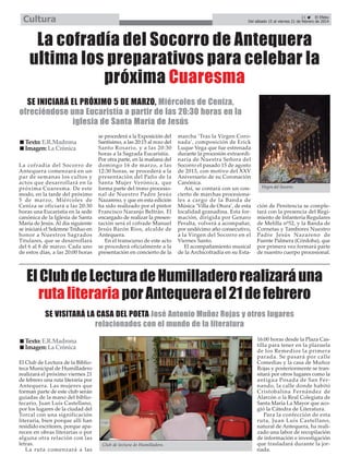 Cultura

21
El Efebo
Del sábado 15 al viernes 21 de febrero de 2014

La cofradía del Socorro de Antequera
ultima los preparativos para celebar la
próxima Cuaresma
SE INICIARÁ EL PRÓXIMO 5 DE MARZO, Miércoles de Ceniza,
ofreciéndose una Eucaristía a partir de las 20:30 horas en la
iglesia de Santa María de Jesús
Texto: E.R.Madrona
Imagen: La Crónica
La cofradía del Socorro de
Antequera comenzará en un
par de semanas los cultos y
actos que desarrollará en la
próxima Cuaresma. De este
modo, en la tarde del próximo
5 de marzo, Miércoles de
Ceniza se oficiará a las 20:30
horas una Eucaristía en la sede
canónica de la Iglesia de Santa
María de Jesús. Al día siguiente
se iniciará el Solemne Triduo en
honor a Nuestros Sagrados
Titulares, que se desarrollará
del 6 al 8 de marzo. Cada uno
de estos días, a las 20:00 horas

se procederá a la Exposición del
Santísimo, a las 20:15 al rezo del
Santo Rosario, y a las 20:30
horas a la Sagrada Eucaristía.
Por otra parte, en la mañana del
domingo 16 de marzo, a las
12:30 horas, se procederá a la
presentación del Paño de la
Santa Mujer Verónica, que
forma parte del trono procesional de Nuestro Padre Jesús
Nazareno, y que en esta edición
ha sido realizado por el pintor
Francisco Naranjo Beltrán. El
encargado de realizar la presentación será el cofrade Manuel
Jesús Barón Ríos, alcalde de
Antequera.
En el transcurso de este acto
se procederá oficialmente a la
presentación en concierto de la

marcha ‘Tras la Virgen Coronada’, composición de Erick
Luque Vega que fue estrenada
durante la procesión extraordinaria de Nuestra Señora del
Socorro el pasado 15 de agosto
de 2013, con motivo del XXV
Aniversario de su Coronación
Canónica.
Así, se contará con un concierto de marchas procesionales a cargo de la Banda de
Música ‘Villa de Otura’, de esta
localidad granadina. Esta formación, dirigida por Genaro
Peralta, volverá a acompañar,
por undécimo año consecutivo,
a la Virgen del Socorro en el
Viernes Santo.
El acompañamiento musical
de la Archicofradía en su Esta-

Virgen del Socorro.

ción de Penitencia se completará con la presencia del Regimiento de Infantería Regulares
de Melilla nº52, y la Banda de
Cornetas y Tambores Nuestro
Padre Jesús Nazareno de
Fuente Palmera (Córdoba), que
por primera vez formará parte
de nuestro cuerpo procesional.

El Club de Lectura de Humilladero realizará una
ruta literaria por Antequera el 21 de febrero
SE VISITARÁ LA CASA DEL POETA José Antonio Muñoz Rojas y otros lugares
relacionados con el mundo de la literatura
Texto: E.R.Madrona
Imagen: La Crónica
El Club de Lectura de la Biblioteca Municipal de Humilladero
realizará el próximo viernes 21
de febrero una ruta literaria por
Antequera. Las mujeres que
forman parte de este club serán
guiadas de la mano del bibliotecario, Juan Luís Castellano,
por los lugares de la ciudad del
Torcal con una significación
literaria, bien porque allí han
residido escritores, porque aparecen en obras literarias o por
alguna otra relación con las
letras.
La ruta comenzará a las

Club de lectura de Humilladero.

16:00 horas desde la Plaza Castilla para tener en la plazuela
de los Remedios la primera
parada. Se pasará por calle
Comedias y la casa de Muñoz
Rojas y posteriormente se transitará por otros lugares como la
antigua Posada de San Fernando, la calle donde habitó
Cristobalina Fernández de
Alarcón o la Real Colegiata de
Santa María La Mayor que acogió la Cátedra de Literatura.
Para la confección de esta
ruta, Juan Luís Castellano,
natural de Antequera, ha realizado una labor de recopilación
de información e investigación
que trasladará durante la jornada.

 