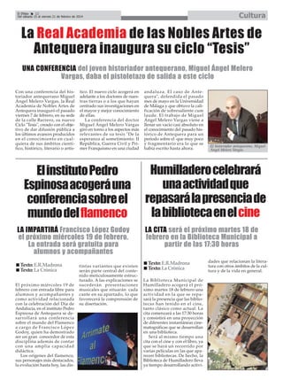 Cultura

El Efebo
22
Del sábado 15 al viernes 21 de febrero de 2014

La Real Academia de las Nobles Artes de
Antequera inaugura su ciclo “Tesis”
UNA CONFERENCIA del joven historiador antequerano, Miguel Ángel Melero
Vargas, daba el pistoletazo de salida a este ciclo
Con una conferencia del historiador antequerano Miguel
Ángel Melero Vargas, la Real
Academia de Nobles Artes de
Antequera inauguró el pasado
viernes 7 de febrero, en su sede
de la calle Barrero, su nuevo
Ciclo "Tesis", creado con el objetivo de dar difusión pública a
los últimos avances producidos
en el conocimiento en cualquiera de sus ámbitos científico, histórico, literario o artís-

tico. El nuevo ciclo acogerá en
adelante a los doctores de nuestras tierras o a los que hayan
centrado sus investigaciones en
el mayor y mejor conocimiento
de ellas.
La conferencia del doctor
Miguel Ángel Melero Vargas
giró en torno a los aspectos más
relevantes de su tesis "De la
esperanza al sometimiento. II
República, Guerra Civil y Primer Franquismo en una ciudad

El instituto Pedro
Espinosa acogerá una
conferencia sobre el
mundo del flamenco
LA IMPARTIRÁ Francisco López Godoy
el próximo miércoles 19 de febrero.
La entrada será gratuita para
alumnos y acompañantes
Texto: E.R.Madrona
Texto: La Crónica
El próximo miércoles 19 de
febrero con entrada libre para
alumnos y acompañantes y
como actividad relacionada
con la celebración del Día de
Andalucía, en el instituto Pedro
Espinosa de Antequera se desarrollará una conferencia
sobre el mundo del Flamenco
a cargo de Francisco López
Godoy, quien ha demostrado
ser un gran conocedor de esta
disciplina además de contar
con una amplia capacidad
didáctica.
Los orígenes del flamenco,
sus personajes más destacados,
la evolución hasta hoy, las dis-

tintas variantes que existen
serán parte central del contenido meticulosamente estructurado. A las explicaciones se
sucederán presentaciones
musicales que situarán cada
cante en su apartado, lo que
favorecerá la comprensión de
su disertación.

andaluza. El caso de Antequera", defendida el pasado
mes de mayo en la Universidad
de Málaga y que obtuvo la calificación de sobresaliente cum
laude. El trabajo de Miguel
Ángel Melero Vargas viene a
llenar un vacío casi absoluto en
el conocimiento del pasado histórico de Antequera para un
periodo sobre el que muy poco
y fragmentario era lo que se
había escrito hasta ahora.

El historiador antequerano, Miguel
Ángel Melero Vargas.

Humilladero celebrará
una actividad que
repasará la presencia de
la biblioteca en el cine
LA CITA será el próximo martes 18 de
febrero en la Biblioteca Municipal a
partir de las 17:30 horas
Texto: E.R.Madrona
Texto: La Crónica
La Biblioteca Municipal de
Humilladero acogerá el próximo martes 18 de febrero una
actividad en la que se repasará la presencia que las bibliotecas han tenido en el cine,
tanto clásico como actual. La
cita comenzará a las 17:30 horas
y consistirá en una proyección
de diferentes instantáneas cinematográficas que se desarrollan
en una biblioteca.
Será al mismo tiempo una
cita con el cine y con el libro, ya
que se hará un recorrido por
varias películas en las que aparecen bibliotecas. De hecho, la
Biblioteca de Humilladero lleva
ya tiempo desarrollando activi-

dades que relacionan la literatura con otros ámbitos de la cultura y de la vida en general.

 