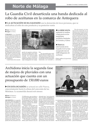 Norte de Málaga

Del sábado 15 al viernes 21 de febrero de 2014

La Guardia Civil desarticula una banda dedicada al
robo de aceitunas en la comarca de Antequera
LA ACTUACIÓN SE HA SALDADO con la detención de trece personas, que se
dedicaban al robo de este producto y su posterior venta
Texto: E.R.Madrona
Imagen: La Crónica
COMARCA. La Guardia
Civil ha desarticulado una
banda dedicada al robo de
aceitunas en la comarca de
Antequera, actuación que se
ha saldado con trece personas
detenidas implicadas en el
robo de estos frutos y otra que
se dedicaba a la receptación
de estos productos agrícolas.
Según ha informado, en
un comunicado, este pasado
lunes la Guardia Civil, el
Equipo Roca de la Comarca
de Antequera inició las investigaciones a raíz de la recepción de varias denuncias de
hurto y robo de aceitunas en
varios puntos de la comarca
de Antequera.
Como fruto de la investi-

LA MERCANCÍA
sustraída la vendían
a bajo precio en los
municipios
sevillanos limítrofes
de Corrales y Gilena

gación, los agentes confirmaron que los robos eran cometidos por una banda no organizada, de nacionalidad
rumana, cuyos miembros
estaban afincados en el municipio malagueño de Campi-

llos.
Así, tras juntar gran cantidad de kilos de aceituna, vendían los frutos a bajo precio
en distintos puntos de venta,
localizados en los municipios
limítrofes de Corrales y

TRAS LA
intervención de la
Guardia Civil se han
recuperado más de
4.000 kilogramos de
aceitunas
Gilena, ambos en la provincia
de Sevilla.

De esta manera, en esta
operación realizada en la
comarca de Antequera han
sido detenidas nueve personas de nacionalidad rumana,
como presuntos autores de
hurtos y robo de aceitunas;
dos personas de nacionalidad
española, por robo de aceitunas con violencia e intimidación, y otras dos personas
españolas, que se dedicaban
a la recepción del producto,
lucrándose de ello.
Se han podido esclarecer
la entrega indocumentada o
mediante albaranes falsos de
un total de 20.000 kilogramos
de aceitunas, cuya existencia
no se ha podido justificar por
haber sido rápidamente molidos y transformado en aceite.
Además, se han recuperado
más de 4.000 kilogramos de
aceitunas.

Archidona inicia la segunda fase
de mejora de pluviales con una
actuación que cuenta con un
presupuesto de 150.000 euros
EN ESTA OCASIÓN se actuará en calle Nueva,
concretamente hasta la altura del convento de las
Mínimas. La acometida durará seis meses
Texto: E.R.Madrona
Imagen: La Crónica
ARCHIDONA. La segunda
fase de las obras de mejora de
las pluviales en Archidona se
llevará a cabo en la calle
Nueva, concretamente hasta
la altura del convento de las
Mínimas. Esta actuación se
realizará en dos fases, la primera que llegará hasta la
esquina de calle San José y que
estará finalizada antes de
Semana Santa para no interrumpir los desfiles procesionales y una segunda fase que
comenzará después de la
Semana de Pasión. El presupuesto de esta actuación es de

151.000 euros, que se realiza a
través de los Planes Provinciales de 2013, de los cuales el
Ayuntamiento de Archidona
aportará 31.000 euros, apuntó
el primer teniente de alcalde,
Francisco Jiménez.
Jiménez destacó que con
esta obra “se mejora una
infraestructura tan importante
para la localidad como es conducir esas aguas, ya que algunas bóvedas antiguas pasan
por los salones y patios de
algunas casas”. Durante esta
actuación se aprovechará para
eliminar las barreras arquitectónicas que haya en la zona.
Por su parte, el concejal de
Obras, Juan Antonio Lara, ha

afirmado que “esta actuación
tiene una gran complejidad, ya
que se corta la arteria principal de comunicación de la
localidad, pero se hará todo lo
posible para que los ciudadanos sufran lo menos posible
esta obra”.
Las obras tendrán una
duración de seis meses y
comenzarán en una semana.
Lara ha señalado que esta
actuación se hará por administración, ya que se ahorran
unos 70.000 euros que irían
dirigidos a los trámites administrativos, debido a la subida
del IVA y por el beneficio
industrial. Lara ha destacado
que durante estos seis meses

Los concejales Juan Antonio Lara y Francisco Jiménez.

se contratarán a 10 personas.
Aprovechando esta obra se
va a comenzar a trabajar en
el proyecto ‘Archidona Amable’, así que se eliminarán las
barreras arquitectónicas de
este tramo de calle Nueva y se
adecuará el espacio para que
el peatón tenga preferencia
sobre los vehículos.
El edil de Obras matizó
que “el Ayuntamiento apuesta
por crear empleo y por este
motivo en todas las obras se
contrata a personal local”.
Recordar que en la primera
fase de este proyecto se actuó

desde el paseo de la Victoria
hasta la calle Santo Domingo,
con esta actuación eliminó el
problema que había en la
Empedrada donde se habían
hundido varios patios de
viviendas, debido al mal
estado de este saneamiento.
Esta actuación tuvo un presupuesto de 210.000 euros.
Una vez finalizada la
segunda fase de la mejora de
las pluviales, quedarán todavía dos fases más para finalizar esta actuación de gran
envergadura y fundamental
para el municipio.

 