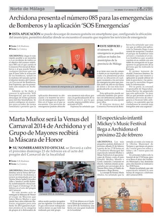 Norte de Málaga

29
La Crónica
Del sábado 15 al viernes 21 de febrero de 2014

Archidona presenta el número 085 para las emergencias
de Bomberos y la aplicación ‘SOS Emergencias’
ESTA APLICACIÓN se puede descargar de manera gratuita en smartphone que, configurada la ubicación
del municipio, permitirá detallar dónde se encuentra el usuario que requiere los servicios de emergencia
ESTE SERVICIO y
el número de
emergencia se pueden
utilizar en todos los
municipios de la
provincia de Málaga

Texto: E.R.Madrona
Texto: La Crónica
ARCHIDONA. Llegar lo más
rápido posible a un incendio
o a un accidente de tráfico es
el objetivo del número telefónico 085 con el que cuenta el
Consorcio Provincial de Bomberos y al que puede llamar
cualquier persona que vea
que le hace falta la actuación
de los bomberos, señaló en
la mañana del pasado jueves
el director técnico del Consorcio Provincial de Bomberos,
José Espinosa, que ha presentado este número en Archidona.
Además se ha dado a
conocer la aplicación ‘SOS
Emergencias’ que se puede
descargar de forma gratuita
para móviles Smartphone. Se
podrá configurar su municipio para acceder de forma
inmediata o permitir que la

Presentación número de emergencias y la aplicación móvil.

aplicación determine su ubicación y le muestre los servicios de emergencias disponibles en el lugar en el que se
encuentre. Los servicios de
emergencias podrán ofrecerle

una asistencia más eficaz gracias a la geolocalización de su
teléfono móvil, por lo que
resulta imprescindible tener
activado el GPS.
Espinosa ha señalado que

Marta Muñoz será la Venus del
Carnaval 2014 de Archidona y el
Grupo de Mayores recibirá
la Máscara de Honor
SU NOMBRAMIENTO OFICIAL se llevará a cabo
el próximo domingo 23 de febrero en el acto del
pregón del Carnaval de la localidad
Texto: E.R.Madrona
Texto: La Crónica
ARCHIDONA. Marta Muñoz
Jiménez será la Venus del Carnaval 2014 de Archidona y
estará acompañada por las
Ninfas María Isabel González
Alba y Sandra Carrillo Rubio.
Su nombramiento oficial tendrá lugar el domingo 23 de
febrero en el acto del pregón
del Carnaval.
En este mismo acto se
entregará la Máscara de Honor
al Grupo de Mayores que
lidera Mario Muñoz y que
desde hace años elaboran disfraces originales para esta
fiesta. En 2013 ganaron el primer premio en la categoría
de grupos al ir disfrazados de

Carnaval 2013 de Archidona.
niños recién nacidos recogidos
por las cigüeñas. Un disfraz en
el que estuvieron trabajando
varios meses ya que todo fue
realizado por este grupo.

El 23 de febrero en el Auditorio Municipal arranca el Carnaval 2014 de Archidona, una
fiesta con una gran tradición
en la localidad.

si se tiene una casa de campo
o chalet en un municipio asociado a la plataforma podrá
enviar su ubicación en cualquier momento a los servicios
de emergencias para que puedan darlo de alta en sus bases
de datos y les sea más fácil
geolocalizarla en caso necesario.
Esta aplicación puede ser
utilizada también por personas con deficiencias auditivas
porque cuenta con una opción
para ellos.
El director técnico del
Consorcio Provincial de Bom-

beros ha señalado que una
vez que se utiliza esta aplicación la llamada llega a una
central de recepción y localiza
el parque de bomberos más
cercano y traslada el aviso.
Los bomberos que acuden
cuentan en su camión con una
tablet de navegación en la que
aparece la geoposición de la
persona que ha realizado la
llamada.
El primer teniente de
alcalde, Francisco Jiménez, ha
señalado que este número y
aplicación se puede utilizar en
toda la provincia y las personas que lo necesiten tengan
toda la información.
Por su parte, la concejal
responsable de Seguridad,
Juana Barrio, ha asegurado
que esta aplicación “es muy
útil ya que permite acceder a
distintos servicios de emergencia si hicieran falta utilizarlos y va a permitir que los
ciudadanos se sientan más
tranquilos ante una urgencia”.

El espectáculo infantil
Mickey's Music Festival
llega a Archidona el
próximo 22 de febrero
ARCHIDONA. Los más
pequeños podrán disfrutar el
próximo sábado 22 de febrero
a partir de las 17:30 horas en
el Auditorio Municipal del
espectáculo infantil Mickey's
Music Festival en el que personajes de Disney como el pato
Donald, Mickey, Minnie o
Goofy cantarán y actuarán en
directo. Además estarán acompañados por personajes de la
Warner Bros como el Diablo de
Tasmania o Bugs Bunny.
La concejal de Fiestas, María
Ábalos, ha señalado que la

entrada ya están a la venta en
la Oficina Municipal de
Turismo y que tienen un precio
de 5 euros para los niños y
niñas y de 7 euros para los
adultos.
En principio habrá solo la
función de las 17:30 horas, pero
si se llena el aforo del Auditorio Municipal y hay demanda
para otra función se realizará a
las 19:00 horas.
Ábalos ha señalado que este
espectáculo infantil es una
forma de empezar a disfrutar
del Carnaval 2014.

 