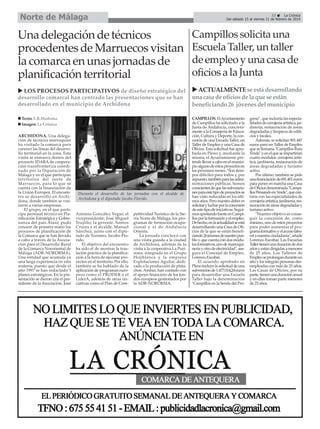 Norte de Málaga

33
La Crónica
Del sábado 15 al viernes 21 de febrero de 2014

Una delegación de técnicos
procedentes de Marruecos visitan
la comarca en unas jornadas de
planificación territorial

Campillos solicita una
Escuela Taller, un taller
de empleo y una casa de
oficios a la Junta

LOS PROCESOS PARTICIPATIVOS de diseño estratégico del
desarrollo comarcal han centrado las presentaciones que se han
desarrollado en el municipio de Archidona

ACTUALMENTE se está desarrollando
una casa de oficios de la que se están
beneficiando 26 jóvenes del municipio

Texto: E.R.Madrona
Imagen: La Crónica
ARCHIDONA. Una delegación de técnicos marroquíes
ha visitado la comarca para
conocer las líneas del desarrollo territorial en la zona. Esta
visita se enmarca dentro del
proyecto IDARA de cooperación transfronteriza coordinado por la Diputación de
Málaga y en el que participan
territorios del norte de
Marruecos, para lo que se
cuenta con la financiación de
la Unión Europea. El encuentro se desarrolló en Archidona, donde también se visitaron a varias empresas.
El grupo, en el que participa personal técnico en Planificación Estratégica y Gobernanza del país Alauí, pudo
conocer de primera mano los
procesos de planificación de
la Comarca que se han llevado
a cabo a través de la Asociación para el Desarrollo Rural
de la Comarca Nororiental de
Málaga (ADR-NORORMA).
Una entidad que acumula ya
una larga experiencia en esta
materia, puesto que desde el
año 1997 se han redactado 3
planes estratégicos. En la presentación se dieron cita el presidente de la Asociación, José

Durante el desarrollo de las jornadas con el alcalde de
Archidona y el diputado Jacobo Florido.

Antonio González Vegas; el
vicepresidente, José Miguel
Trujillo; la gerente, Santos
Cruces y el alcalde, Manuel
Sánchez, junto con el diputado de Turismo, Jacobo Florido.
El objetivo del encuentro
ha sido el de mostrar la traslación práctica de la planificación a la hora de ejecutar proyectos en el territorio. Por ello,
también se ha hablado de la
aplicación de programas europeos como el PRODER o el
LiderA, además de otras iniciativas como el Plan de Com-

petitividad Turístico de la Sierra Norte de Málaga, los programas de formación ocupacional y el de Andalucía
Orienta.
La jornada concluyó con
una visita guiada a la ciudad
de Archidona, además de la
visita a la cooperativa La Purísima, integrada en el Grupo
Hojiblanca y la empresa
Explotaciones Aguilar, dedicada a la producción de pistachos. Ambas, han contado con
el apoyo financiero de los fondos europeos gestionados por
la ADR-NORORMA.

CAMPILLOS. El Ayuntamiento
de Campillos ha solicitado a la
Junta de Andalucía, concretamente a la Consejería de Educación, Cultura y Deporte, la concesión de una Escuela Taller, un
Taller de Empleo y una Casa de
Oficios. Esta solicitud fue aprobada en Pleno y, mediante la
misma, el Ayuntamiento pretende llevar a cabo en el municipio alguno de estos proyectos en
los próximos meses. "Son tiempos difíciles para todos y, por
supuesto, también para las administraciones públicas. Somos
conscientes de que las subvenciones para este tipo de proyectos se
han visto reducidas en los últimos años. Pero nuestro deber es
solicitar y luchar por la concesión
de este tipo de iniciativas. Seguimos apostando fuerte en Campillos por la formación y el empleo.
De hecho, en la actualidad se está
desarrollando una Casa de Oficios de la que se están beneficiando 26 jóvenes de nuestro pueblo y que cuenta con dos módulos formativos, uno de marroquinería y otro de electricidad", asegura el Concejal de Empleo,
Lorenzo Escobar.
El acuerdo aprobado en
Pleno incluye la solicitud de una
subvención de 1.477.014,24 euros
para desarrollar una Escuela
Taller bajo la denominación
"Campillos en la Senda del Pro-

greso", que incluiría las especialidades de cerrajería artística, jardinería, restauración de áreas
degradadas y limpieza de edificios y locales.
Además, se solicitan 901.447
euros para un Taller de Empleo
que se llamaría "Campillos Ruta
Verde" y en el que se impartirían
cuatro módulos: cerrajería artística, jardinería, restauración de
áreas degradadas y turismo
activo.
Por último, también se pide
una financiación de 691.401 euros
para poner en marcha una Casa
de Oficios denominada "Campillos Pensando en Verde", que contaría con las especialidades de
cerrajería artística, jardinería, restauración de áreas degradadas y
turismo activo.
"Nuestro objetivo es conseguir la concesión de, como
mínimo, uno de estos proyectos
para poder aumentar el programa formativo y el acceso laboral a nuestra ciudadanía", añade
Lorenzo Escobar. Las Escuelas
Taller tienen una duración de dos
años y están dirigidas a menores
de 25 años. Los Talleres de
Empleo se prolongan durante un
año y los integran personas desempleadas con más de 25 años.
Las Casas de Oficios, por su
parte, tienen una duración anual
y en ellas toman parte menores
de 25 años.

 