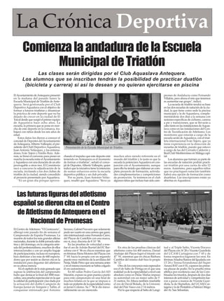 La Crónica Deportiva
Comienza la andadura de la Escuela
Municipal de Triatlón
Las clases serán dirigidas por el Club Aquaslava Antequera.
Los alumnos que se inscriban tendrán la posibilidad de practicar duatlón
(bicicleta y carrera) si así lo desean y no quieran ejercitarse en piscina
El Ayuntamiento de Antequera presentó
en la mañana del pasado lunes la
Escuela Municipal de Triatlón de Antequera. Será gestionada por el Club
Deportivo Aquaslava con el objetivo de
formar a futuros triatletas y dinamizar
la práctica de este deporte que no ha
dejado de crecer en la ciudad de El
Torcal desde que surgió el primer equipo
de Aquaslava hace ocho años. La
escuela, la primera que se pone en marcha de este deporte en la comarca, trabajará con niños desde los seis años de
edad.
Estos datos los dieron a conocer el
concejal de Deportes del Ayuntamiento
de Antequera, Alberto Vallespín, el presidente del Club Deportivo Aquaslava,
Juan Antonio Velázquez, y los entrenadores, Iván Tejero y Emilio Ruiz. Además, se firmó el convenio para poner en
marcha la escuela entre el Ayuntamiento
y Aquaslava con una duración de un año
prorrogable a otros tres. El Consistorio
sacó a concurso la adjudicación de la
escuela, invitando a los dos clubes de
triatlón de la ciudad, siendo concedido
al proyecto presentado por Aquaslava.
"Es un gran día porque aprove-

muchos años siendo referente en el
mundo del triatlón y lo justo es que la
escuela la potenciara Aquaslava en conjunción con el Ayuntamiento, aunque
para ello ha tenido que elaborar un completo proyecto de formación, actividades complementarias y competiciones
de promoción. Ya tenemos en el club
algunos niños que incluso han sido cam-

peones de Andalucía como Fernando
Villalón, pero ahora el reto que tenemos
es aumentar ese grupo", indicó.
La escuela de triatlón tendrá su base
en las dos escuelas de natación de la ciudad, la que tiene como sede la piscina
municipal y la de Aquaslava, complementándose dos días a la semana con
sesiones específicas de ciclismo, carrera
a pie y transiciones, que se llevarán a
cabo tanto en las instalaciones de Aquaslava como en las instalaciones del Centro de Tecnificación de Atletismo. Los
monitores que estarán a cargo de la
escuela serán de Aquaslava, con el triatleta internacional Iván Tejero, que ya
tiene experiencia en la dirección de
escuelas de triatlón, puesto que estuvo
a cargo de las del Cerrado Calderón y
Real Club Mediterráneo en Málaga capital.
Los alumnos que formen ya parte de
las escuelas de natación podrán practicar triatlón por una cuota de sólo 12
euros. Asimismo, para aquellos niños
que no practiquen natación también
habrá una opción de formación como
duatletas. Las inscripciones están ya
abiertas en Aquaslava.

En otra de las pruebas clásicas del
atletismo como los 400 metros, Daniel
Andujar del Playas logró el triunfo con
47´´91, mientras que en chicas Bárbara
Camblor del mismo club hizo lo propio
56´´12.
Otro de los concursos más esperados
era el de Salto de Pértiga en el que una
realidad ya de la especialidad a nivel casi
absoluto como es Didac Mañas impuso
su autoridad con un mejor salto de 5´
21 metros. En Altura también reseñable
el oro de David Bolado, de la Universidad del País Vasco con 2´14 metros.
Por lo que respecta al Salto de Longi-

tud y al Triple Salto, Vicente Docavo
del Playas con 16´28 y Vicente Guardiola
del UCAM Cartagena con 7´45 y de
forma respectiva lograron los oros. En
féminas Ariadna Ramos del Igualada con
13´24 y Teresa Errandonea del Super
Amara BAT con 6´01, coparon las primeras plazas de podio. En la prueba reina
atlética por excelencia caso de las Combinadas los triunfos, después de dos días
intensos de actividad y competición fueron a parar a manos de Vicente Guardiola, la de Heptatlon, del UCAM Cartagena y la de Pentatlón a Patricia Ortego
del At. San Sebastián.

Presentación de la Escuela Municipal de Triatlón.
chando el impulso que este deporte está
teniendo en Antequera es el momento
de formar a triatletas", señaló el concejal de Deportes, Alberto Vallespín, quien
indicó que la iniciativa tiene la intención
de sumar esfuerzos entre la escuela
deportiva pública y un club privado.
Por su parte, Juan Antonio Velázquez, resaltó que Aquaslava “lleva ya

Las futuras figuras del atletismo
español se dieron cita en el Centro
de Atletismo de Antequera en el
Nacional de Promesas
El Centro de Atletismo "VI Centenario",
albergó este pasado fin de semana el
Campeonato de España Promesas. La
reunión de todos los más grandes atletas
nacionales, durante la doble jornada sabatina y del domingo, en la categoría antesala del profesionalismo, muchos de ellos
internacionales y con un amplio bagaje
de participaciones, incluso en europeos,
hizo disfrutar a los más de 600 espectadores que por sesión se dieron cita en la
instalación para degustar del atletismo
en su plena esencia.
En el capítulo de lo más granado que
supuso la celebración del campeonato
hubo que destacar la final del 3000 masculino, una prueba espectacular en la que
la calidad de participación vino dada por
la actuación del doble Campeón de
Europa Junior en Tempere y Tallin, el
conquense entrenado por Antonio

Serrano, Gabriel Navarro que solamente
pudo ser cuarto en una carrera que ganó,
otro internacional como Fernando Carro,
del Playas de Castellón con una marca,
eso si, muy discreta de 8´10´´98.
En las pruebas de velocidad a reseñar el oro de Adrián Burriel del FC Barcelona con 6´´86 en chicos mientras que
en féminas Elena Moreno del Playas con
7´´69, hacía lo propio con un segundo
puesto muy meritorio de la sevillana del
Nerja, Maite Pérez que una semana antes
y en el mismo escenario se había colgado
el oro autonómico.
En 60 vallas Pedro García del AD
Maratón, expuso su gran puesta a punto
para este campeonato en una final de
muchos kilates en la que se impuso a
todo un portento de la especialidad como
es Javier Colomo. Su 7´´96 le dio inexorablemente un oro merecido.

 
