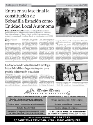 Antequera Ciudad

5
La Crónica
Del sábado 15 al viernes 21 de febrero de 2014

Entra en su fase final la
constitución de
Bobadilla Estación como
Entidad Local Autónoma
EL ÁREA DE ANEJOS informa de la llegada de informes
positivos tanto de la Diputación como de la Junta de Andalucía.
Tras ellos se llevará a Pleno y el ente recibirá ese acuerdo que
entrará en vigor desde el primer día de su publicación en el BOJA
Texto: E.R.Madrona
Imagen: La Crónica
ANTEQUERA. El proceso
para la constitución de la
pedanía antequerana de
Bobadilla Estación como Entidad Local Autónoma (ELA)
entra ya en su definitiva recta
final. El concejal de Anejos del
Ayuntamiento de Antequera,
Juan Álvarez, confirma que se
acaba de recibir el informe
requerido sobre dicho proceso a la Diputación de
Málaga, hecho que se consumó con una aprobación por

unanimidad en reciente
sesión plenaria de dicho ente
provincial. Este informe se
une a otro que también ha
sido recibido por parte de la
Consejería de Administración
Local y Relaciones Institucionales, ambos requeridos
como requisitos necesarios
pero no vinculantes para que
el Ayuntamiento de Antequera en Pleno se pronuncie
al respecto en una próxima
sesión que pretende que sea
la de este lunes 17 de febrero
a través de una moción presentada por urgencia.

En dicha propuesta se
someterá a su aprobación el
estatuto regulador de Bobadilla Estación como Entidad
Local Autónoma así como su
constitución definitiva como
ELA en sí. Una vez se tenga el
visto bueno del Pleno, se
remitirá a la Junta de Andalucía para que dicho acuerdo se
publique en el BOJA,
momento mismo desde el
cual entrará en vigor una reivindicación histórica de Bobadilla Estación que ha sido a
través de la sensibilidad y
consideración del actual

Foto archivo de la entrega del expediente el pasado mes de julio
para la consitución de la Entidad Local Autónoma (ELA).

Equipo de Gobierno del PP
cuando se ha podido llevar a
cabo.
El concejal Juan Álvarez
recuerda que este proceso se
está realizando conforme a lo
establecido en la nueva normativa autonómica estipulada al respecto, la Ley 5/2010
de 11 de junio de Autonomía
Local de Andalucía (LAULA).
Por su parte, el alcalde de
Antequera, Manolo Barón,
muestra su satisfacción por el
hecho de que una reivindicación tan anhelada como la

constitución en ELA de Bobadilla Estación se pueda producir ya definitivamente en
las próximas semanas: “hay
que felicitar a todos los vecinos de Bobadilla Estación, ya
que por fin nos encontramos
a las puertas de finalizar un
proceso que hace no tanto
tiempo se estimaba como una
aspiración casi inalcanzable,
pero que gracias al trabajo
desarrollado al respecto en los
últimos meses hemos sido
capaces de dar respuesta a tan
popular voluntad”.

antequerana y miembro de la
asociación, Carmen Molina.
En la Gala actuarán seis

magos que buscarán la sonrisa
y asombro de pequeños y mayores por una buena causa.

La Asociación de Voluntarios de Oncología
Infantil de Málaga llega a Antequera para
pedir la colaboración ciudadana
ANTEQUERA. Hace ya algo
más de veinte años nacía en
Málaga la Asociación de Voluntarios de Oncología Infantil del
Materno. Actualmente y tras más
de dos décadas ayudando a que
la estancia del niño en el hospital
sea lo más agradable posible con
juegos y talleres donde lo impor-

tante es divertirse, y por donde
también han pasado muchos
niños antequeranos, la asociación
llega a la ciudad el próximo 27 de
febrero con una Gala de Magia y
Humor benéfica cuyos fondos
irán destinados a perpetuar estos
talleres y ampliar el abanico de
actividades destinados a los niños

y también a los padres.
La cita será a partir de las
18:00 horas en el Teatro Torcal y
el precio de la entrada será de
cinco euros.
En la presentación del evento
se dieron cita la concejal de Cultura, Ana Cebrián, el presidente
de AVOI, Juan Carmona, y la

 