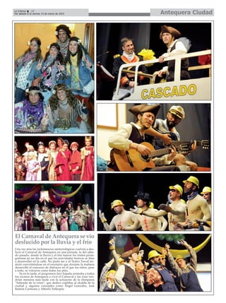La Crónica
10
Del sábado 8 al viernes 14 de marzo de 2014

El Carnaval de Antequera se vio
deslucido por la lluvia y el frío
Una vez más las inclemencias meteorológicas vuelven a deslucir el Carnaval de Antequera en una jornada, la del sábado pasado, donde la lluvia y el frío fueron los tristes protagonistas en un día en el que las actividades festivas se iban
a desarrollar en la calle. No pudo ser y el Teatro Torcal terminó convirtiéndose en el escenario que durante la mañana
desarrolló el concurso de disfraces en el que los niños, pese
a todo, se volcaron como todos los años.
Ya en la tarde, el pregronero Javi España animaba a todos
los vecinos de Antequera a vivir el Carnaval y las risas vendrían minutos más tarde con la actuación de la chiriparsa
“Saliendo de la crisis”, que dedico coplillas al alcalde de la
ciudad y algunos concejales como Ángel González, José
Ramón Carmona y Alberto Vallespín.

Antequera Ciudad

 