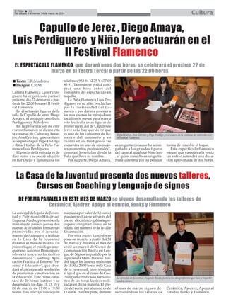 Cultura

El Efebo
22
Del sábado 8 al viernes 14 de marzo de 2014

Capullo de Jerez , Diego Amaya,
Luis Perdiguero y Niño Jero actuarán en el
II Festival Flamenco
EL ESPECTÁCULO FLAMENCO, que durará unas dos horas, se celebrará el próximo 22 de
marzo en el Teatro Torcal a partir de las 22:00 horas
Texto: E.R.Madrona
Imagen: E.R.M.
LaPeña Flamenca Luis Perdiguero ha organizado para el
próximo día 22 de marzo a partir de las 22:00 horas el II Festival Flamenco.
En él actuarán figuras de la
talla de Capullo de Jerez, Diego
Amaya, el antequerano Luis
Perdiguero y Niño Jero.
En la presentación de este
evento flamenco se dieron cita
la concejal de Cultura y Festejos, Ana Cebrián, quien estuvo
acompañada por Pepe Hidalgo
y Rafael Cañas de la Peña Flamenca Luis Perdiguero.
El precio de la entrada es de
diez euros y se podrá adquirir
en Bar Diego y llamando a los

teléfonos 952 84 12 75 Y 677 00
80 91. También se podrá comprar una hora antes del
comienzo del espectáculo en
taquilla.
La Peña Flamenca Luis Perdiguero en su afán por luchar
por la continuidad del flamenco y por darlo a conocer a
los más jóvenes ha trabajado en
los últimos meses para traer a
este festival a estas figuras de
primer nivel. Así de Capullo de
Jerez sólo hay que decir que
es uno de los cantaores de flamenco del momento y en
cuanto a Luis Perdiguero “se
encuentra en uno de sus mejores momentos profesionales”,
como así lo señalan desde la
Peña que lleva su nombre.
Por su parte, Diego Amaya,

Rafael Cañas, Ana Cebrián y Pepe Hidalgo presentaron en la mañana del miércoles este
II Festival Flamenco.

es un guitarrista que ha acompañado a las grandes figuras
del cante al igual que Niño Jero
, al quien consideran un guitarrista diferente por su peculiar

forma de concebir el toque.
Este espectáculo flamenco
para el que ya están a la venta
las entradas tendrá una duración aproximada de dos horas.

La Casa de la Juventud presenta dos nuevos talleres,
Cursos en Coaching y Lenguaje de signos
DE FORMA PARALELA EN ESTE MES DE MARZO se siguen desarrollando los talleres de
Cerámica, Ajedrez, Apoyo al estudio, Funky y Flamenco
La concejal delegada de Juventud y Patrimonio Histórico,
Eugenia Acedo, presentó en la
mañana del pasado jueves dos
nuevas actividades formativas
promovidas por el Ayuntamiento de Antequera a realizar
en la Casa de la Juventud
durante el mes de marzo. En
primer lugar, el psicólogo antequerano Antonio Domínguez
ofrecerá un curso formativo
denominado "Coaching: Aplicación Práctica al Entorno Personal y Educativo", que abordará técnicas para la resolución
de problemas y motivación en
la educación. Este curso constará de 20 horas lectivas y se
desarrollará los días 11, 13, 18 y
20 de marzo de 17:00 a 19:30
horas. Las inscripciones (con

matrícula por valor de 12 euros)
pueden realizarse a través del
correo electrónico gabinetepsicopericial@gmail.com o en la
oficina del número 10 de la calle
Encarnación.
Por otra parte, también se
pone en marcha a partir del 24
de marzo y durante el mes de
abril un nuevo de Curso de
Comunicación Básica en Lengua de Signos impartido por la
especialista María Porrero. Tendrá lugar los lunes y miércoles
de 18:30 a 20:30 horas en la Casa
de la Juventud, ofreciéndose
al igual que en el curso de Coaching un certificado acreditativo de las horas lectivas realizadas en dicha materia. El precio del curso por alumno es de
15 euros. Por otra parte, durante

La concejal de Juventud, Eugenia Acedo, junto a los dos profesores que van a impartir
sendos cursos.

el mes de marzo siguen desarrollándose los talleres de

Cerámica, Ajedrez, Apoyo al
Estudio, Funky y Flamenco.

 